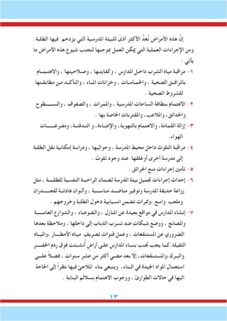 13
.‫الطلبة‬ ‫فيها‬ ‫م‬ ِ‫يزدح‬ ‫التي‬ ‫املدرسية‬ ‫للبيئة‬ ً‫أذى‬ ‫األكثر‬ ُّ‫د‬َ‫ع‬ُ‫ت‬ َ‫األمراض‬ ‫هذه‬ َّ‫إن‬
‫ما‬ ‫األمراض‬ ‫هذه‬ ‫شيوع‬ ‫لتجنب‬ ‫مبوجبها‬ ‫العمل‬ ‫ميكن‬ ‫التي‬ ‫العملية‬ ‫اإلجراءات‬ ‫ومن‬
: ‫يأتي‬
‫واالهتـمــام‬ ، ‫وصـالحيتها‬ ، ‫وكفايتـها‬ ، ‫املدارس‬ ‫داخـل‬ ‫الشرب‬ ‫مياه‬ ‫مراقبة‬ -1
‫مطابقـتها‬ ‫مـن‬ ‫والتأكــد‬ ، ‫املــاء‬ ‫وخزانات‬ ، ‫واحلمـامــات‬ ، ‫الصحية‬ ‫باملرافــق‬
. ‫الصحية‬ ‫للشروط‬
‫والســــــطوح‬ ، ‫والصفوف‬ ، ‫واملمرات‬ ، ‫املدرسية‬ ‫الساحات‬ ‫بنظافة‬ ‫االهتمام‬ -2
. ‫بها‬ ‫اخلاصة‬ ‫واملقتربات‬ ،‫واملالعب‬ ،‫واحلدائق‬
‫ومفـرغـــــــات‬ ،‫التـدفئــة‬ ‫و‬ ،‫واإلضـاءة‬ ،‫بالتهوية‬ ‫واالهتمام‬ ،‫القمامة‬ ‫إزالة‬ -3
.‫الهواء‬
‫الطلبة‬ ‫نقل‬ ‫إمكانية‬ ‫ودراسة‬ ، ‫وحواليها‬ ، ‫املدرسة‬ ‫محيط‬ ‫داخل‬ ‫التلوث‬ ‫مراقبة‬ -4
. ‫تلوث‬ ‫وجود‬ ‫عند‬ ‫أوغلقها‬ ‫أخرى‬ ‫مدرسة‬ ‫إلى‬
. ‫احلرائق‬ ‫منع‬ ‫إجراءات‬ ‫تأمني‬ -5
‫مثل‬ ، ‫للطلبـــة‬ ‫النفسية‬ ‫الراحـــة‬ ‫لضمان‬ ‫املدرسة‬ ‫بيئة‬ ‫جتميل‬ ‫إجراءات‬ ‫إحداث‬ -6
‫للجــــــدران‬ ‫هادئــة‬ ‫وألـوان‬ ، ‫مناســـبة‬ ‫مناضـــد‬ ‫وتوفير‬ ‫املدرسة‬ ‫حديقة‬ ‫زراعة‬
. ‫وخروجهم‬ ‫الطلبة‬ ‫دخول‬ ‫انسيابية‬ ‫تضمن‬ ‫،وممرات‬ ‫واسع‬ ‫وملعب‬
‫العامــــــة‬ ‫والشوارع‬ ، ‫والضوضاء‬ ، ‫املنازل‬ ‫عن‬ ‫بعيدة‬ ‫مواقع‬ ‫في‬ ‫املدارس‬ ‫إنشاء‬ -7
‫بعدها‬ ‫ومالحظة‬ ، ‫داخلها‬ ‫إلى‬ ‫الذباب‬ ‫تسرب‬ ‫ضد‬ ‫شبكات‬ ‫ووضع‬ ، ‫واملصانع‬
‫،وامليــاه‬ ‫األمطــــار‬ ‫ميـاه‬ ‫تصريف‬ ‫قنوات‬ ‫وعمل‬ ، ‫املستنقعات‬ ‫عن‬ ‫الضروري‬
‫احلفـــــر‬ ‫ردم‬ ‫فوق‬ ‫نشــئت‬ُ‫أ‬ ٍ‫أراض‬ ‫علـى‬ ‫املدارس‬ ‫بنـــاء‬ ‫جتنب‬ ‫يجب‬ ‫الثقيلة.كما‬
‫علـــى‬ ً‫ال‬‫فضـ‬ ، ٍ‫سنوات‬ ِ‫عشر‬ ‫من‬ ‫أكثر‬ ‫مضـي‬ ‫بعد‬ ّ‫إلا‬ ،‫والبـرك،واملستـنقعات‬
‫احلاجة‬ ‫إلى‬ ً‫ا‬‫نظر‬ ‫فيها‬ ‫املالجئ‬ ‫بناء‬ ‫وينبغي‬ ،‫البناء‬ ‫في‬ ‫اجليدة‬ ‫املواد‬ ‫استعمال‬
. ‫البناية‬ ‫بساللم‬ ‫االهتمام‬ ‫ووجوب‬ ، ‫الطوارئ‬ ‫حاالت‬ ‫في‬ ‫اليها‬
 