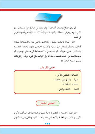 132
‫املسمار‬
‫بني‬ ‫املسمامير‬ ‫عن‬ ‫البحث‬ ‫في‬ ‫يجد‬ ‫وهو‬ ، ‫أصحابه‬ ‫بشماتة‬ ‫الفالح‬ ‫يبال‬ ‫لم‬
‫انغرس‬ ‫منها‬ ً‫ا‬‫صغير‬ ً‫ا‬‫مسمار‬ ‫الن‬ ،ً‫ا‬‫أبد‬ ‫أاليستعملها‬ ‫أقسم‬ ‫بأنه‬ ‫يعرفون‬ ‫وهم‬ ،‫األتربة‬
. ‫قدمه‬ ‫في‬
‫بقطعة‬ ‫فاستعاعنه‬ ، ‫بابه‬ ‫مفاصل‬ ‫وتداعت‬ ، ‫بخيط‬ ‫فاصلحه‬ ‫حذائه‬ ‫اهترأ‬
‫للتصليح‬ ‫بحاجة‬ ‫النهما‬ ‫احليدين‬ ‫وكرسيه‬ ‫سريره‬ ‫عن‬ ‫للتخلي‬ ‫واضطر‬ ،‫قماش‬
‫لم‬ ‫وحينها‬ ، ‫مسمار‬ ‫الى‬ ‫بحاجة‬ ‫ألنه‬ ، ‫يعمل‬ ‫يعد‬ ‫لم‬ ، ‫محراثه‬ ‫حتى‬ ، ‫باملسامير‬
‫ذلك‬ ‫وكل‬ ، ‫حوله‬ ‫شيء‬ ‫بكل‬ ‫اخلراب‬ ‫حل‬ ‫ان‬ ‫بعد‬ ، ‫بقسمه‬ ‫احلنث‬ ‫من‬ ‫مينعه‬ ‫ما‬ ‫يجد‬
!! ‫صغير‬ ‫مسمار‬ ‫بسبب‬
‫املفردات‬ ‫معاني‬
. ‫باآلخر‬ ‫التشفي‬ : ‫الشماتة‬
. ‫حذائه‬ ‫وبلى‬ ‫متزق‬ : ‫اهترأ‬
. ‫سقطت‬ : ‫تداعت‬
. ‫وامليل‬ ‫لف‬ُ‫خل‬‫ا‬ : ‫احلنث‬
‫النقدي‬ ‫التعليق‬
‫املكون‬ ‫أدب‬ ‫من‬ ‫إبداعية‬ ‫بوصفة‬ ً‫ا‬‫شبيه‬ ً‫ا‬‫جانب‬ ‫القصيرة‬ » ‫املسمار‬ « ‫قصة‬ ‫متثل‬
‫اكتوى‬ ‫بنيران‬ ‫وتلظى‬ ‫املكون‬ ‫هذا‬ ‫عاشها‬ ‫التي‬ ‫واآلالم‬ ‫املعاناة‬ ‫عن‬ ‫املعبر‬ ‫األيزيدي‬
 