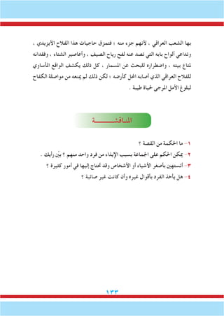 133
، ‫األيزيدي‬ ‫الفالح‬ ‫هذا‬ ‫حاجيات‬ ‫فتمزق‬ ‫؛‬ ‫منه‬ ‫جزء‬ ‫ألنهم‬ ، ‫العراقي‬ ‫الشعب‬ ‫بها‬
‫وفقدانه‬ ، ‫الشتاء‬ ‫وأعاصير‬ ، ‫الصيف‬ ‫رياح‬ ‫لفح‬ ‫عنه‬ ‫تصد‬ ‫التي‬ ‫بابه‬ ‫ألواح‬ ‫وتداعي‬
‫املأساوي‬ ‫الواقع‬ ‫يكشف‬ ‫ذلك‬ ‫كل‬ ، ‫املسمار‬ ‫عن‬ ‫للبحث‬ ‫واضطراره‬ ، ‫بيته‬ ‫ملتاع‬
‫الكفاح‬ ‫مواصلة‬ ‫من‬ ‫مينعه‬ ‫لم‬ ‫ذلك‬ ‫لكن‬ ‫؛‬ ‫كأرضه‬ ‫احملل‬ ‫أصابه‬ ‫الذي‬ ‫العراقي‬ ‫للفالح‬
. ‫طيبة‬ ‫حلياة‬ ‫املرجى‬ ‫األمل‬ ‫لبلوغ‬
‫املنـاقشــــــــــــة‬
‫؟‬ ‫القصة‬ ‫من‬ ‫احلكمة‬ ‫ما‬ -1
. ‫رأيك‬ ِّ‫ين‬‫ب‬ ‫؟‬ ‫منهم‬ ‫واحد‬ ‫فرد‬ ‫من‬ ‫اإليذاء‬ ‫بسبب‬ ‫اجلماعة‬ ‫على‬ ‫احلكم‬ ‫ميكن‬ -2
‫؟‬ ‫كثيرة‬ ‫أمور‬ ‫في‬ ‫إليها‬ ‫حتتاج‬ ‫وقد‬ ‫األشخاص‬ ‫أو‬ ‫األشياء‬ ‫بأصغر‬ ‫أتستهني‬ -3
‫؟‬ ‫صائبة‬ ‫غير‬ ‫كانت‬ ‫وأن‬ ‫غيره‬ ‫بأقوال‬ ‫الفرد‬ ‫يأخذ‬ ‫هل‬ -4
 