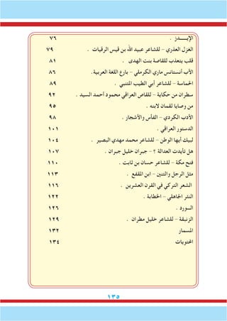 135
76 . ‫اإليــــــدز‬
79 . ‫الرقيات‬ ‫قيس‬ ‫بن‬ ‫اهلل‬ ‫عبيد‬ ‫للشاعر‬ - ‫العذري‬ ‫الغزل‬
81 . ‫الهدى‬ ‫بنت‬ ‫للقاصة‬ ‫يتعذب‬ ‫قلب‬
86 .‫العربية‬ ‫اللغة‬ ‫بارع‬ - ‫الكرملي‬ ‫ماري‬ ‫أنستانس‬ ‫األب‬
89 . ‫املتنبي‬ ‫الطيب‬ ‫أبي‬ ‫للشاعر‬ - ‫احلماسة‬
92 . ‫السيد‬ ‫أحمد‬ ‫محمود‬ ‫العراقي‬ ‫للقاص‬ - ‫حكاية‬ ‫من‬ ‫سطران‬
95 . ‫البنه‬ ‫لقمان‬ ‫وصايا‬ ‫من‬
98 . ‫واألشجار‬ ‫الفأس‬ - ‫الكردي‬ ‫األدب‬
101 . ‫العراقي‬ ‫الدستور‬
104 . ‫البصير‬ ‫مهدي‬ ‫محمد‬ ‫للشاعر‬ - ‫الوطن‬ ‫أيها‬ ‫لبيك‬
107 . ‫جبران‬ ‫خليل‬ ‫جبران‬ - ‫؟‬ ‫العدالة‬ ‫تأيدت‬ ‫هل‬
110 . ‫ثابت‬ ‫بن‬ ‫حسان‬ ‫للشاعر‬ - ‫مكة‬ ‫فتح‬
113 . ‫املقفع‬ ‫ابن‬ - ‫والتنني‬ ‫الرجل‬ ‫مثل‬
116 . ‫العشرين‬ ‫القرن‬ ‫في‬ ‫التركي‬ ‫الشعر‬
122 . ‫اخلطابة‬ - ‫اجلاهلي‬ ‫النثر‬
126 . ‫الـــورد‬
129 . ‫مطران‬ ‫خليل‬ ‫للشاعر‬ - ‫الزنبقة‬
132 ‫املسمار‬
134 ‫احملتويات‬
 