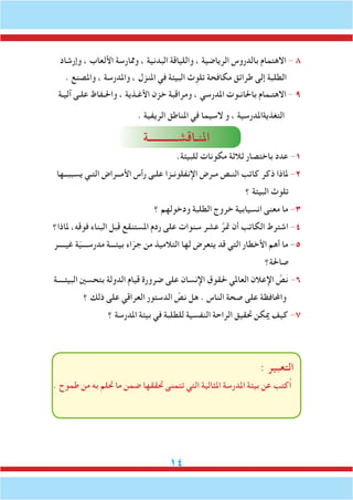 14
‫وإرشاد‬ ، ‫األلعاب‬ ‫وممارسة‬ ، ‫البدنية‬ ‫واللياقة‬ ، ‫الرياضية‬ ‫بالدروس‬ ‫االهتمام‬ - 8
. ‫واملصنع‬ ، ‫واملدرسة‬ ، ‫املنزل‬ ‫في‬ ‫البيئة‬ ‫ث‬ِ‫تلو‬ ‫مكافحة‬ ‫طرائق‬ ‫إلى‬ ‫الطلبة‬
‫آليـة‬ ‫علـى‬ ‫واحلـفاظ‬ ، ‫األغـذية‬ ‫خزن‬ ‫ومراقبة‬ ، ‫املدرسي‬ ‫باحلانـوت‬ ‫االهتـمام‬ - 9
. ‫الريفية‬ ‫املناطق‬ ‫في‬ ‫السيما‬ ‫و‬ ، ‫التغذيةاملدرسية‬
‫املنـاقشـــــــــــة‬
.‫للبيئة‬ ‫مكونات‬ ‫ثالثة‬ ‫باختصار‬ ‫عدد‬ -1
‫يسببــها‬ ‫التـي‬ ‫األمــراض‬ ‫رأس‬ ‫علـى‬ ‫اإلنفلونـزا‬ ‫مـرض‬ ‫النـص‬ ‫كاتب‬ ‫ذكر‬ ‫ملاذا‬ -2
‫؟‬ ‫البيئة‬ ‫تلوث‬
‫؟‬ ‫ودخولهم‬ ‫الطلبة‬ ‫خروج‬ ‫انسيابية‬ ‫معنى‬ ‫ما‬ -3
‫ملاذا؟‬ ،‫فوقه‬ ‫البناء‬ ‫قبل‬ ‫املستنقع‬ ‫ردم‬ ‫على‬ ‫سنوات‬ ‫عشر‬ َّ‫متر‬ ‫أن‬ ‫الكاتب‬ ‫اشترط‬ -4
‫غيــــر‬ ‫ة‬ّ‫ي‬‫مدرســـ‬ ‫بيئـــة‬ ‫اء‬ّ‫جر‬ ‫من‬ ‫التالميذ‬ ‫لها‬ ‫يتعرض‬ ‫قد‬ ‫التي‬ ‫األخطار‬ ‫أهم‬ ‫ما‬ -5
‫صاحلة؟‬
‫البيئــــة‬ ‫بتحسني‬ ‫الدولة‬ ‫قيام‬ ‫ضرورة‬ ‫على‬ ‫اإلنسان‬ ‫حلقوق‬ ‫العاملي‬ ‫اإلعالن‬ َّ‫ص‬َ‫ن‬ -6
‫؟‬ ‫ذلك‬ ‫على‬ ‫العراقي‬ ‫الدستور‬ َّ‫نص‬ ‫هل‬ . ‫الناس‬ ‫صحة‬ ‫على‬ ‫واحملافظة‬
‫؟‬ ‫املدرسة‬ ‫بيئة‬ ‫في‬ ‫للطلبة‬ ‫النفسية‬ ‫الراحة‬ ‫حتقيق‬ ‫ميكن‬ ‫كيف‬ -7
: ‫التعبير‬
. ‫طموح‬ ‫من‬ ‫به‬ ‫حتلم‬ ‫ما‬ ‫ضمن‬ ‫حتققها‬ ‫تتمنى‬ ‫التي‬ ‫املثالية‬ ‫املدرسة‬ ‫بيئة‬ ‫عن‬ ‫ُكتب‬‫ا‬
 