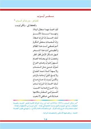 15
‫ــــوب‬ّ‫ي‬‫أ‬ ‫ــــفــــر‬ ِ‫س‬
* ‫السياب‬ ‫شاكر‬ ‫بدر‬ : ‫للشاعر‬
)‫أيوب‬ ‫ولكن‬ : ‫إلى‬ ‫(للحفظ‬
ْ‫ء‬‫ال‬َ‫البـ‬ َ‫استطال‬ ‫هما‬َ‫م‬ ُ‫احلمـد‬ َ‫ك‬َ‫ل‬
ْ‫ـــــــــم‬َ‫ل‬َ‫أل‬‫ا‬ َّ‫د‬َ‫اســــــــتب‬ ‫هـــــما‬َ‫م‬‫و‬
ْ‫ء‬‫ــطا‬َ‫ع‬ ‫زايا‬َّ‫الر‬ َّ‫إن‬ ُ‫احلــــــمد‬ َ‫لــك‬
ْ‫م‬‫ر‬ َ‫الــك‬ ُ‫بـــعـض‬ ِ‫ـــصيبات‬ُ‫مل‬‫ا‬ َّ‫وإن‬
‫الم‬ ّ‫الظ‬ ‫هـذا‬ َ‫أنـــت‬ ‫ني‬ ِ‫عــط‬ُ‫ت‬ ْ‫ــم‬َ‫ل‬َ‫أ‬
‫ر‬ َ‫ح‬َ‫ـــــ‬ ّ‫الس‬ ‫هـذا‬ َ‫أنت‬ ‫ـي‬َ‫ن‬‫طيــت‬ْ‫وأع‬
‫ر‬ َ‫ط‬َ‫مل‬‫ا‬ َ‫ر‬ ْ‫ط‬َ‫ق‬ ُ‫األرض‬ ُ‫ر‬ ُ‫تشــك‬ ‫ــهل‬َ‫ف‬
‫الغمـام‬ ‫ها‬ ْ‫يجــد‬ ‫لـم‬ ْ‫إن‬ ُ‫ب‬ َ‫وتغـض‬
ْ‫اجلـراح‬ ‫وهــذي‬ ٌ‫ــوال‬ِ‫ط‬ ٌ‫ر‬‫ــــهو‬ ُ‫ش‬
‫ـــدى‬ُ‫الــــم‬ َ‫ِــثل‬‫م‬ َّ‫ـــنبي‬ َ‫ج‬ ُ‫ق‬ِّ‫ـمز‬ُ‫ت‬
ْ‫باح‬ َّ‫الـص‬ َ‫ند‬ِ‫ـ‬‫عـ‬ ُ‫ء‬‫ا‬ّ‫الـــد‬ ُ‫أ‬َ‫يـــهد‬ ‫وال‬
‫دى‬َّ‫بالر‬ ُ‫ه‬‫ـ‬َ‫أوجاع‬ ُ‫يل‬ّ‫ل‬‫ال‬ ُ‫ح‬ َ‫س‬ َ‫م‬‫ي‬ ‫وال‬
ْ‫صــاح‬ َ‫صــاح‬ ْ‫إن‬ َ‫أيــوب‬ َّ‫ولكـــن‬
‫ـــدى‬َ‫ن‬ ‫زايا‬َّ‫الــر‬ َّ‫إن‬ ُ‫احلـــمد‬ َ‫ـــك‬َ‫ل‬
ْ‫احلـــبيب‬ ‫ــدايــا‬َ‫ه‬ َ‫راح‬ِ‫ـ‬‫اجلـــ‬ َّ‫وإن‬
‫ــها‬ِ‫ت‬‫بـاقا‬ ِ‫ر‬ ْ‫د‬ َّ‫الــــص‬ ‫إلـــى‬ ُّ‫ـــــم‬ ُ‫أض‬
ْ‫ــغيب‬َ‫ت‬ ‫ال‬ ‫خــافقي‬ ‫فــي‬ َ‫هــداياك‬
‫(قصيدة‬ ‫احلديث‬ ‫للشعر‬ ‫األدبية‬ ‫احلركة‬ ‫رواد‬ ‫أبرز‬ ‫أحد‬ )‫(6291-4691م‬ ‫السياب‬ ‫شاكر‬ ‫*بدر‬
. ‫واملعاناة‬ ‫االضطهاد‬ ‫من‬ ً‫ا‬‫ضروب‬ ‫عاش‬ . ‫بغداد‬ ‫في‬ ‫اجلامعية‬ ‫دراسته‬ ‫وأكمل‬ ‫البصرة‬ ‫في‬ ‫ولد‬ .)‫التفعيلة‬
‫القصيدة‬ ‫تطوير‬ ‫في‬ ‫وأسهم‬ ، ‫واالبداع‬ ‫باجلدة‬ ‫قصائده‬ ‫متيزت‬ . ‫العراق‬ ‫وطنه‬ ‫خارج‬ ‫ومات‬ ‫صحته‬ ‫اعتلت‬
. ‫التراثية‬ ‫والشخصيات‬ ‫األساطير‬ ‫فيها‬ ‫ووظف‬ ، ‫احلديثة‬
 