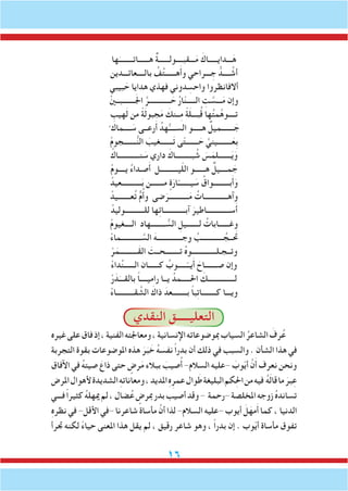 16
‫ها‬َ‫هــــــاتــــــــ‬ ٌ‫ة‬‫ـــقبــــولــــــ‬َ‫م‬ َ‫ـــدايـــــاك‬َ‫ه‬
‫بالــــعائـــدين‬ ُ‫ف‬ُ‫ت‬‫هــــــ‬َ‫أ‬‫و‬ ‫ـــراحي‬ ِ‫ج‬ ُّ‫ــــد‬ ُ‫أش‬
‫بيبي‬ َ‫ح‬ ‫هدايا‬ ‫فهذي‬ ‫دوني‬ ِ‫واحس‬ ‫أالفانظروا‬
ْ‫ني‬‫ـــــــبــ‬َ‫جل‬‫ا‬ َّ‫ــــــــــــر‬ َ‫ح‬ ُ‫ر‬‫ا‬ّ‫ن‬‫الـــــ‬ ِ‫ت‬ َّ‫ـــس‬َ‫م‬ ‫وإن‬
ِ‫هيب‬َ‫ل‬ ‫من‬ ً‫ة‬َ‫ل‬‫جبو‬َ‫م‬ َ‫ــنك‬ِ‫م‬ ً‫ة‬َ‫ل‬‫بـــ‬ُ‫ق‬ ‫ها‬ُ‫ت‬‫م‬َّ‫ه‬‫تــــو‬
ْ ‫ــــماك‬ َ‫س‬ ‫رعــى‬َ‫أ‬ ُ‫هد‬ُّ‫الســــ‬ ‫هـــــو‬ ٌ‫ـــــــميل‬ َ‫ج‬
ْ‫م‬‫ـــــــجو‬ُّ‫ن‬‫ال‬ َ‫ـــــــغيب‬َ‫ت‬ ‫ى‬ّ‫ت‬‫ـــــــ‬ َ‫ح‬ َّ‫ــــــــيني‬َ‫ِع‬‫ب‬
ْ‫نــــــــــــاك‬ َ‫س‬ ‫داري‬ َ‫بـــــــــاك‬ ُ‫ش‬ َ‫س‬َ‫ـــــــلم‬َ‫ي‬َ‫و‬
ْ‫م‬‫يــــو‬ ُ‫ء‬‫صـدا‬َ‫أ‬ ‫يــــــــــل‬ّ‫ل‬‫ال‬ ‫هــــــو‬ ٌ‫مــــيل‬ َ‫ج‬
ْ‫ـــــــــــعيد‬َ‫ب‬ ‫مـــــــن‬ ٍ‫ة‬َ‫ار‬ّ‫يـــــــ‬ َ‫س‬ ُ‫بـــــــــواق‬َ‫أ‬َ‫و‬
ْ‫عـــــــيد‬ُ‫ت‬ ٌّ‫م‬ُ‫أ‬‫و‬ ‫ضى‬َ‫ـــــــــــر‬َ‫م‬ ُ‫وآهـــــــــــــات‬
ْ‫للـــــــــــوليد‬ ‫ها‬ِ‫ئ‬‫آبــــــــــــا‬ َ‫ســـــــــــــاطير‬َ‫أ‬
ْ‫م‬‫الــــغيو‬ ‫ــــــــهاد‬ ُّ‫الس‬ ِ‫لـــــــيل‬ ُ‫وغــــــابات‬
ْ‫ء‬‫ـــــــــــما‬ َّ‫الس‬ َ‫وجــــــــــــــه‬ ُ‫ــــــــــــب‬ ُ‫تحَــج‬
ْ‫ر‬َ‫َــــــــــم‬‫ق‬‫ال‬ َ‫تــــــــحــت‬ ُ‫ه‬‫وتــجـلــــــــــــــو‬
ْ‫ء‬‫دا‬ِّ‫ن‬‫الــــــ‬ ‫كــــــان‬ ُ‫ـــــوب‬ّ‫يــ‬َ‫أ‬ َ‫صـــــــاح‬ ‫وإن‬
ْ‫ر‬َ‫د‬َ‫بالقـــ‬ ً‫ا‬‫راميــــ‬ ‫يــا‬ ُ‫احلـــــمد‬ َ‫لـــــــــــــــك‬
ْ‫ء‬‫قــــــــــا‬ َّ‫الش‬ َ‫ذاك‬ َ‫بــــــــعد‬ ً‫ا‬‫ب‬ِ‫ت‬‫كــــــــا‬ ‫ويـــا‬
‫النقدي‬ ‫التعليـــــق‬
‫غيره‬‫على‬‫فاق‬‫إذ‬،‫الفنية‬‫ومعاجلته‬،‫اإلنسانية‬‫مبوضوعاته‬‫السياب‬ ُ‫الشاعر‬ َ‫رف‬ُ‫ع‬
‫التجربة‬ ‫بقوة‬ ‫املوضوعات‬ ‫هذه‬ َ‫ر‬َ‫ب‬ َ‫خ‬ ُ‫ه‬‫نفس‬ ً‫ا‬‫بدر‬ ‫أن‬ ‫ذلك‬ ‫في‬ ‫والسبب‬ . ‫الشأن‬ ‫هذا‬ ‫في‬
‫اآلفاق‬ ‫في‬ ُ‫ه‬‫صيت‬ َ‫ذاع‬ ‫حتى‬ ٍ‫رض‬َ‫م‬ ‫ببالء‬ َ‫صيب‬ُ‫أ‬ -‫السالم‬ ‫-عليه‬ َ‫وب‬ّ‫ي‬‫أ‬ َّ‫ن‬َ‫أ‬ ‫نعرف‬ ‫ونحن‬
‫املرض‬‫ألهوال‬‫الشديدة‬ ِ‫ه‬‫ومعانات‬،‫املديد‬ِ‫ه‬ِ‫عمر‬‫وال‬َ‫ط‬‫البليغة‬‫كم‬ِ‫حل‬‫ا‬‫من‬‫فيه‬ ُ‫ه‬َ‫ل‬‫قا‬‫ما‬ َ‫بر‬ِ‫ع‬
‫فـــي‬ً‫ا‬‫كثير‬ ُ‫ه‬‫ميهل‬‫لم‬،‫ضال‬ُ‫ع‬ ٍ‫مبرض‬‫بدر‬‫أصيب‬‫وقد‬- ‫-رحمة‬‫املخلصة‬‫زوجه‬ ُ‫ه‬‫تساند‬
ِ‫ه‬‫نظر‬‫في‬-‫األقل‬‫-في‬‫شاعرنا‬‫مأساة‬ َّ‫أن‬‫لذا‬-‫السالم‬‫-عليه‬‫أيوب‬ َ‫ل‬َ‫مه‬َ‫أ‬‫كما‬،‫الدنيا‬
‫جترأ‬ ‫لكنه‬ ً‫ء‬‫حيا‬ ‫املعنى‬ ‫هذا‬ ‫يقل‬ ‫لم‬ ، ‫رقيق‬ ‫شاعر‬ ‫وهو‬ ، ً‫ا‬‫بدر‬ ‫إن‬ . ‫وب‬ّ‫ي‬‫أ‬ ‫مأساة‬ ‫تفوق‬
 