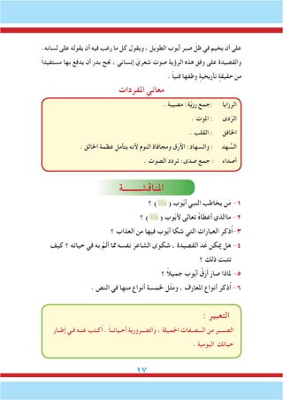 17
.‫لسانه‬ ‫على‬ ‫يقوله‬ ‫أن‬ ‫فيه‬ ‫رغب‬ ‫ما‬ ‫كل‬ ‫ويقول‬ ، ‫الطويل‬ ‫وب‬ّ‫ي‬‫أ‬ ‫صبر‬ ّ‫ظل‬ ‫في‬ ‫يخيم‬ ‫أن‬ ‫على‬
ً‫ا‬‫مستفيد‬ ‫بها‬ َ‫يدفع‬ ‫أن‬ ‫بدر‬ ‫جنح‬ ، ‫إنساني‬ ّ‫شعري‬ ‫صوت‬ ‫الرؤية‬ ‫هذه‬ ‫وفق‬ ‫على‬ ‫والقصيدة‬
. ً‫ا‬‫فني‬ ‫وظفها‬ ٍ‫تأريخية‬ ٍ‫حقيقة‬ ‫من‬
‫املفردات‬ ‫معاني‬
. ‫مصيبة‬ :‫ة‬ّ‫ي‬‫رز‬ ‫:جمع‬ ‫الرزايا‬
. ‫املوت‬ : ‫دى‬ّ‫الر‬
. ‫القلب‬ : ‫اخلافق‬
. ‫اخلالق‬ ‫عظمة‬ ‫يتأمل‬ ‫ألنه‬ ‫النوم‬ ‫ومجافاة‬ ‫ق‬َ‫األر‬ :‫والسهاد‬ : ‫هد‬ ُّ‫الس‬
. ‫الصوت‬ ‫تردد‬ :‫صدى‬ ‫جمع‬ : ‫أصداء‬
‫املناقشــــــــة‬
‫؟‬ )( ‫وب‬ّ‫ي‬‫أ‬ ‫النبي‬ ‫يخاطب‬ ‫ن‬َ‫م‬ -1
‫؟‬ )( ‫وب‬ّ‫ي‬‫أل‬ ‫تعالى‬ ُ‫ه‬‫أعطا‬ ‫ماالذي‬ -2
‫؟‬ ‫العذاب‬ ‫من‬ ‫فيها‬ ‫وب‬ّ‫ي‬‫أ‬ ‫شكا‬ ‫التي‬ ‫العبارات‬ ‫ُذكر‬‫ا‬-3
‫كيف‬ ‫؟‬ ‫حياته‬ ‫في‬ ‫به‬ َّ‫م‬َ‫ل‬‫أ‬ ‫مما‬ ‫نفسه‬ ‫الشاعر‬ ‫شكوى‬ ، ‫القصيدة‬ ‫د‬ّ‫ع‬ ‫ميكن‬ ‫هل‬ -4
‫؟‬ ‫ذلك‬ ‫تثبت‬
‫؟‬ ً‫ال‬‫جمي‬ ‫وب‬ّ‫ي‬‫أ‬ ُ‫ق‬َ‫ر‬َ‫أ‬ َ‫صار‬ ‫ملاذا‬ -5
. ‫النص‬ ‫في‬ ‫منها‬ ‫أنواع‬ ‫خلمسة‬ ‫ّل‬‫ث‬‫وم‬ ، ‫املعارف‬ ‫أنواع‬ ‫ُذكر‬‫ا‬ -6
: ‫التعبير‬
‫إطــار‬ ‫فـي‬ ‫عنـه‬ ‫ُكـتب‬‫ا‬ . ً‫ا‬‫أحـيانــ‬ ‫والضــرورية‬ ، ‫اجلميلة‬ ‫الـــصـفات‬ ‫من‬ ‫الصـــبر‬
. ‫اليومية‬ ‫حياتك‬
 