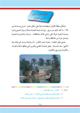 18
‫املثير‬ ‫األهـوار‬ ُ‫م‬َ‫ل‬‫عـا‬
‫العراق‬ ّ‫نوبي‬ َ‫ج‬
‫بني‬ ُ‫ه‬‫مساحت‬ ‫تتراوح‬ ، ٍ‫مثلث‬ ‫شكل‬ ‫على‬ ً‫ة‬‫مائي‬ ٍ‫طحات‬ ّ‫مس‬ ِ‫ر‬‫األهوا‬ ُ‫ة‬‫منطق‬ ُ‫ل‬ ّ‫تشك‬
ً‫ا‬‫غرب‬ ‫الشيوخ‬ ‫وسوق‬ ً‫ال‬‫شما‬ ‫العمارة‬ ُ‫ة‬‫مدين‬ ُ‫ه‬ ُ‫رؤوس‬ . ‫مربع‬ ‫متر‬ ‫كيلو‬ ‫ألف‬ 40-35
‫والبصرة‬ ‫والناصرية‬ ‫ميسان‬ ، ‫محافظات‬ ‫ثالث‬ ‫اراضي‬ ‫على‬ ً‫ا‬‫شرق‬ ‫البصرة‬ ‫ومدينة‬
. ‫واسط‬ ‫محافظة‬ ‫من‬ ً‫ا‬‫جزء‬ ‫ويشمل‬
ِ‫ه‬‫ميا‬ ‫بقايا‬ ‫إلى‬ ُ‫ب‬ َ‫ينس‬ ‫وجودها‬ ّ‫أن‬ ، ‫األهوار‬ ‫نشوء‬ ‫دد‬ َ‫ِص‬‫ب‬ ، ‫العلماء‬ ُ‫بعض‬ ‫عي‬ّ‫د‬َ‫ي‬
ُ‫والفرات‬ ُ‫ة‬‫دجل‬ ‫ها‬ُ‫ل‬‫ينق‬ ‫التي‬ ‫رين‬َ‫غ‬‫وال‬ ‫الطمي‬ ‫كميات‬ ‫بفعل‬ ، ‫انحساره‬ ‫بعد‬ ، ‫اخلليج‬
. ‫والكارون‬ ‫ودويريج‬ ‫ة‬َ‫م‬‫والكر‬
. ‫خلف‬ ‫علي‬ ‫حسن‬ / ‫األهوار‬ - 1 : ‫املصادر‬
. ‫اخلياط‬ ‫حسن‬ .‫د‬ / ‫العراق‬ ‫جنوبي‬ ‫ومستنقعات‬ ‫أهوار‬ ‫جغرافية‬ - 2
. ‫شكارة‬ ‫ضياء‬ ‫فريد‬ : ‫ترجمة‬ / ‫ياجن‬ ‫جافني‬ )‫األهوار‬ ‫إلى‬ ‫(العودة‬ ‫كتاب‬ - 3
 