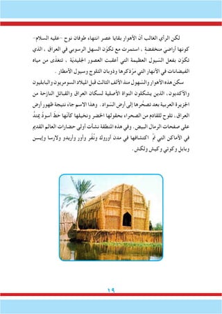 19
-‫السالم‬ ‫-عليه‬ ‫نوح‬ ‫طوفان‬ ‫انتهاء‬ ‫عصر‬ ‫بقايا‬ ‫األهوار‬ ّ‫أن‬ ‫الغالب‬ ‫الرأي‬ ‫لكن‬
‫الذي‬ ، ‫العراق‬ ‫في‬ ‫الرسوبي‬ ‫السهل‬ ‫ن‬ّ‫تكو‬ ‫مع‬ ‫استمرت‬ ، ٍ‫منخفضة‬ َ‫أراضي‬ ‫كونها‬
‫مياه‬ ‫من‬ ‫ى‬ّ‫تتغذ‬ ، ‫ة‬ّ‫ي‬‫اجلليد‬ ‫العصور‬ ‫أعقبت‬ ‫التي‬ ‫العظيمة‬ ‫يول‬ ّ‫الس‬ ‫بفعل‬ ‫ن‬ّ‫تكو‬
. ‫األمطار‬ ‫وسيول‬ ‫الثلوج‬ ‫وذوبان‬ ‫ذكرها‬َّ‫ر‬َ‫م‬ ‫التي‬ ‫األنهار‬ ‫في‬ ‫الفيضانات‬
‫والبابليون‬‫السومريون‬‫امليالد‬‫قبل‬‫الثالث‬‫األلف‬‫منذ‬‫هول‬ ّ‫والس‬‫األهوار‬‫هذه‬ َ‫سكن‬
‫من‬ ‫النازحة‬ ‫والقبائل‬ ‫العراق‬ ‫لسكان‬ ‫األصلية‬ ‫النواة‬ ‫يشكلون‬ ‫الذين‬ ،‫واألكديون‬
‫أرض‬ ‫ظهور‬ ‫نتيجة‬ َ‫ء‬‫جا‬ ‫االسم‬ ‫وهذا‬ .‫واد‬ ّ‫الس‬ ِ‫أرض‬ ‫إلى‬ ‫رها‬ ُّ‫تصح‬ ‫بعد‬ ‫العربية‬ ‫اجلزيرة‬
ُّ‫ميتد‬ ُ‫د‬‫أسو‬ ّ‫ط‬ َ‫خ‬ ‫ّها‬‫ن‬‫كأ‬ ‫ونخيلها‬ ‫اخلضر‬ ‫بحقولها‬ ‫الصحراء‬ ‫من‬ ‫للقادم‬ ‫تلوح‬ ،‫العراق‬
‫القدمي‬ ‫العالم‬ ‫حضارات‬ ‫أولى‬ ‫نشأت‬ ‫املنطقة‬ ‫هذه‬ ‫وفي‬ .‫البيض‬ ‫الرمال‬ ‫صفحات‬ ‫على‬
‫وإيسن‬ ‫والرسا‬ ‫وأريدو‬ ‫وأور‬ ‫ر‬َّ‫ف‬ُ‫ن‬‫و‬ ‫أوروك‬ ‫مدن‬ ‫في‬ ‫اكتشافها‬ َّ َ‫م‬‫ت‬ ‫التي‬ ‫األماكن‬ ‫في‬
.‫ولكش‬ ‫وكيش‬ ‫وكوتي‬ ‫وبابل‬
 