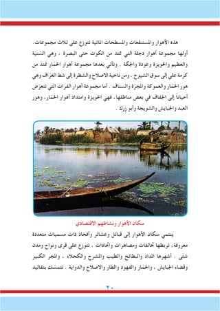 20
.‫مجموعات‬ ‫ثالث‬ ‫على‬ ‫تتوزع‬ ‫املائية‬ ‫واملسطحات‬ ‫واملستنقعات‬ ‫األهوار‬ ‫هذه‬
‫ة‬ّ‫ي‬‫ن‬ ّ‫الس‬ ‫وهي‬ ، ‫البصرة‬ ‫حتى‬ ‫الكوت‬ ‫من‬ ‫متتد‬ ‫التي‬ ‫دجلة‬ ‫أهوار‬ ‫مجموعة‬ ‫أولها‬
‫من‬ ّ‫متتد‬ ‫ار‬ّ‫م‬َ‫حل‬‫ا‬ ‫أهوار‬ ‫مجموعة‬ ‫بعدها‬ ‫وتأتي‬ . ‫واجلكة‬ ‫وعودة‬ ‫واحلويزة‬ ‫والعظيم‬
‫وهي‬ ‫اف‬ّ‫الغر‬ ‫شط‬ ‫إلى‬ ‫والشطرة‬ ‫االصالح‬ ‫ناحية‬ ‫ومن‬ ، ‫الشيوخ‬ ‫سوق‬ ‫إلى‬ ‫علي‬ ‫كرمة‬
‫ض‬ّ‫تتعر‬ ‫التي‬ ‫الفرات‬ ‫أهوار‬ ‫مجموعة‬ ‫أما‬ . ‫والسناف‬ ‫ة‬ّ‫واملجر‬ ‫والغموكة‬ ‫ار‬ّ‫م‬َ‫حل‬‫ا‬ ‫هور‬
‫وهور‬ ،‫ار‬ّ‫م‬َ‫حل‬‫ا‬ ‫أهوار‬ ‫وامتداد‬ ‫احلويزة‬ ‫فهي‬ ،‫مناطقها‬ ‫بعض‬ ‫في‬ ‫اجلفاف‬ ‫إلى‬ ً‫ا‬‫أحيان‬
. ‫زرك‬ ‫وأبو‬ ‫والشويجة‬ ‫واجلبايش‬ ‫العبد‬
‫االقتصادي‬ ‫ونشاطهم‬ ‫األهوار‬ ‫سكان‬
‫متعددة‬ ‫مسميات‬ ‫ذات‬ ‫وأفخاذ‬ ‫وعشائر‬ ‫قبائل‬ ‫إلى‬ ‫األهوار‬ ‫سكان‬ ‫ينتمي‬
‫ومدن‬ ‫ونواح‬ ‫قرى‬ ‫على‬ ‫تتوزع‬ ، ‫واحتادات‬ ‫ومصاهرات‬ ‫حتالفات‬ ‫تربطها‬ ،‫معروفة‬
‫الكبير‬ ‫واملجر‬ ، ‫والكحالء‬ ‫واملشرح‬ ‫والطيب‬ ‫والبطائح‬ ‫املداد‬ ‫أشهرها‬ . ‫ى‬ّ‫ت‬‫ش‬
‫بتقاليد‬ ‫ك‬ ّ‫تتمس‬ . ‫والدواية‬ ‫واالصالح‬ ‫والطار‬ ‫والفهود‬ ‫ار‬ّ‫م‬َ‫حل‬‫وا‬ ، ‫اجلبايش‬ ‫وقضاء‬
 