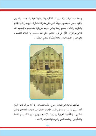 21
‫والتباري‬ ‫والشجاعة‬ ‫والنخوة‬ ‫واملروءة‬ ‫كالكرم‬ ، ‫موروثة‬ ‫ة‬ّ‫ي‬‫ودين‬ ‫إنسانية‬ ‫وعادات‬
‫اجلائع‬ ‫إليها‬ ‫ليهتدي‬ ، ‫الطرق‬ ‫مفترقات‬ ‫في‬ ‫النيران‬ ُ‫يوقد‬ ، ‫بعضهم‬ َّ‫أن‬ ‫حتى‬ ، ‫باجلود‬
‫اهلل‬ ‫مينحهم‬ ‫مبا‬ ‫بقناعتهم‬ ‫معروفون‬ ‫وهم‬ . ‫ويأمن‬ ‫ويدفأ‬ ‫ليشبع‬ ، ‫والتائه‬ ‫والطريد‬
، ‫القصب‬ ‫عيدان‬ ‫وبني‬ ...... ‫املاء‬ ‫«في‬ : ‫أحدهم‬ ِ‫قول‬ ‫في‬ َ‫ّل‬‫ث‬‫مت‬ ،‫الرزق‬ ‫من‬ ‫تعالى‬
. »‫نا‬َ‫ت‬‫حيا‬ ‫نقضي‬ ‫أن‬ ُّ‫ب‬ ِ‫ح‬ُ‫ن‬ ‫وهنا‬ ،‫نعيش‬ ِ‫الطلق‬ ِ‫ء‬‫الهوا‬ ‫وفي‬
ِ‫ة‬ّ‫ي‬‫احلر‬ َ‫طعم‬ ‫يعرف‬ ‫أحد‬ ‫وال‬ ،‫الصداقة‬ ‫ودفء‬ ‫واملرح‬ ‫الهدوء‬ ‫إلى‬ ‫الون‬ّ‫ي‬َ‫م‬ ‫أنهم‬ ‫ثم‬
‫وظلم‬ ‫الطامعني‬ ‫غزوات‬ ‫من‬ َ‫ة‬‫احلماي‬ ‫األهوار‬ ‫طبيعة‬ ‫لهم‬ ‫ت‬َ‫ر‬ّ‫ف‬َ‫و‬ ‫وقد‬ ، ‫منهم‬ َ‫أكثر‬
‫القادة‬ ‫من‬ ُ‫الكثير‬ ‫منهم‬ ‫وبرز‬ ، ‫باإلسالم‬ ‫ويدينون‬ َ‫ة‬‫العربي‬ ‫مون‬ّ‫ل‬‫يتك‬ . ‫الظاملني‬
. ‫واألدباء‬ ‫والشعراء‬ ‫والتربية‬ ‫ين‬ّ‫الد‬ ‫وعلماء‬ ، ‫رين‬ ّ‫واملفك‬
 