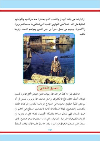 23
‫وأكواخهم‬ ‫صرائفهم‬ ‫منه‬ ‫يعملون‬ ‫الذي‬ ‫والقصب‬ ‫البردي‬ ‫نبات‬ ‫من‬ ‫والباريات‬
‫السومريون‬ ‫صنعه‬ ‫ما‬ ‫تضاهي‬ ‫التي‬ ‫اجلميلة‬ ‫واوين‬ّ‫الد‬ ‫على‬ ً‫ال‬‫فض‬ ،‫املاء‬ ‫على‬ ‫الطافية‬
‫وتربية‬ ‫احلصاد‬ ‫ومواسم‬ ‫التمور‬ ‫جني‬ ‫في‬ ً‫ا‬‫أجير‬ ‫يعمل‬ ‫من‬ ‫ومنهم‬ .‫واألكديون‬
.‫املاشية‬
‫النقدي‬ ‫التعليق‬
‫لسنني‬ ‫األهوار‬ ‫أهل‬ ‫عايشوا‬ ‫الذين‬ ،‫األوربيون‬ ُ‫ة‬‫حال‬ّ‫الر‬ ُ‫ه‬َ‫ب‬َ‫ت‬َ‫ك‬ ‫ما‬ ‫يقرأ‬ ‫الذي‬ َّ‫إن‬
‫ّه‬‫ن‬‫أ‬ ‫لو‬ ‫يتمنى‬ ،‫األوبزيرفر‬ ‫صحيفة‬ ‫مراسل‬ ‫اإلنكليزي‬ ‫ياجن‬ ‫جافني‬ ‫أمثال‬ ،‫طويلة‬
‫املليئة‬ ‫واملركبات‬ ‫بالناس‬ ‫املزدحمة‬ ‫الشوارع‬ ‫في‬ ً‫ا‬‫محبوس‬ ‫الطويل‬ ُ‫ه‬َ‫ر‬ُ‫م‬ُ‫ع‬ ِ‫ميض‬ ‫لم‬
‫من‬ ‫العالم‬ ‫في‬ ‫مسطح‬ ‫اليضاهيها‬ ‫املائية‬ ‫املسطحات‬ ‫فهذه‬ ،‫والضجيج‬ ‫بالصخب‬
‫من‬ ‫يحويه‬ ‫ما‬ ‫على‬ ً‫ال‬‫فض‬ ،‫األوربية‬ ‫بلجيكا‬ ‫مساحة‬ ‫تعادل‬ ‫فهي‬ ،‫السعة‬ ‫حيث‬
‫فإنها‬ ،‫صحيح‬ ‫بنحو‬ ‫استثمرت‬ ‫ما‬ ‫إذا‬ ‫والتي‬ ،‫والنباتية‬ ‫واحليوانية‬ ‫الطبيعية‬ ‫الثروات‬
‫الـــنفط‬ ‫واردات‬ ‫اآلن‬ ‫علــيه‬ ّ‫ر‬‫تـد‬ ‫ما‬ ‫بـقدر‬ ‫ّراء‬‫ث‬‫الـ‬ ‫مـن‬ ‫الـعراق‬ ‫شـــعب‬ ‫علـى‬ ّ‫ر‬‫ســتد‬
 