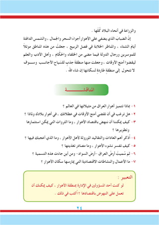 24
. ‫ها‬ّ‫ل‬ُ‫ك‬ ‫البالد‬ ‫أنحاء‬ ‫في‬ ‫والزراعة‬
‫الدافئة‬ ‫والشمس‬ ، ‫واجلمال‬ ‫السحر‬ َ‫ء‬‫أجوا‬ ‫األهوار‬ ‫على‬ ‫يضفي‬ ‫الذي‬ َ‫الضباب‬ َّ‫إن‬
ً‫ال‬‫موئ‬ ‫املناطق‬ ‫هذه‬ ‫من‬ ْ‫جعلت‬ ، ‫الربيع‬ ‫فصل‬ ‫في‬ ‫اخلالبة‬ ‫واملناظر‬ ، ‫الشتاء‬ َ‫م‬‫أيا‬
‫والعلم‬ ‫األدب‬ ‫وأهل‬ ، ‫ام‬ ّ‫واحلك‬ ‫اخللفاء‬ ‫من‬ ‫مضى‬ ‫فيما‬ ‫الدولة‬ ‫ورجال‬ ‫للموسرين‬
‫وســــوف‬ ‫األجانـــب‬ ‫ياح‬ ّ‫للس‬ ٍ‫جذب‬ َ‫ة‬‫منطق‬ ‫منها‬ ‫وجعلت‬ ، ‫األوقات‬ ‫أمتع‬ ‫ليقضوا‬
. ‫اهلل‬ ‫شاء‬ ‫إن‬ ‫لسكانها‬ ٍ‫طاردة‬ ٍ‫منطقة‬ ‫إلى‬ ‫تتحول‬ ‫ال‬
‫املناقشــــــــــــــة‬
‫؟‬ ‫العالم‬ ‫في‬ ‫مثيالتها‬ ‫من‬ ‫العراق‬ ‫أهوار‬ ‫تتميز‬ ‫مباذا‬ -1
‫؟‬ ‫وملاذا‬ ‫بالدك‬ ‫أهوار‬ ‫في‬ ، ‫عطالتك‬ ‫في‬ ‫األوقات‬ ‫أمتع‬ ‫تقضي‬ ‫أن‬ ‫في‬ ‫ترغب‬ ‫هل‬ -2
‫استثمارها‬ ‫ميكن‬ ‫التي‬ ‫الثروات‬ ‫وما‬ ، ‫األهوار‬ ‫باقتصاد‬ ‫ننهض‬ ‫أن‬ ‫ميكننا‬ ‫كيف‬ -3
‫؟‬ ‫وتطويرها‬
‫؟‬ ‫فيها‬ ‫أعجبك‬ ‫الذي‬ ‫وما‬ ، ‫األهوار‬ ‫ألهل‬ ‫املوروثة‬ ‫والتقاليد‬ ‫العادات‬ ‫أهم‬ ‫ُذكر‬‫ا‬ -4
‫؟‬ ‫تغذيتها‬ ‫مصادر‬ ‫وما‬ ، ‫األهوار‬ ‫نشوء‬ ‫تفسر‬ ‫كيف‬ -5
‫؟‬ ‫التسمية‬ ِ‫ه‬‫هذ‬ ‫ت‬َ‫ء‬‫جا‬ ‫أين‬ ‫ومن‬ -‫السواد‬ َ‫-أرض‬ ‫العراق‬ ُ‫أرض‬ ْ‫ميت‬ ُ‫س‬ َ‫م‬ِ‫ل‬ -6
‫؟‬ ‫األهوار‬ ‫سكان‬ ‫ميارسها‬ ‫التي‬ ‫االقتصادية‬ ‫والنشاطات‬ ‫األعمال‬ ‫ما‬ -7
: ‫التعبير‬
‫أن‬ ‫ميكنك‬ ‫كيف‬ ، ‫األهوار‬ ‫مبنطقة‬ ‫اإلدارة‬ ‫في‬ ‫املسؤولني‬ ‫أحد‬ ‫كنت‬ ‫لو‬
. ‫ذلك‬ ‫في‬ ‫ُكتب‬‫ا‬ ‫؟‬ ‫باقتصادها‬ ‫النهوض‬ ‫على‬ ‫تعمل‬
 