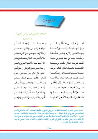 25
ٌ‫خير‬ ُ‫لح‬ ّ‫الص‬
* ‫لمى‬ ُ‫س‬ ‫أبي‬ ‫بن‬ ‫زهير‬ ‫اجلاهلي‬ ‫الشاعر‬
)‫(للدرس‬
ِ‫م‬ِّ‫ل‬‫ـــ‬َ‫ث‬َ‫ت‬ُ‫ــم‬َ‫فــالـ‬ ِِ‫اج‬ّ‫ر‬ُ‫الـــــد‬ ِ‫ة‬َ‫ـــومـانــ‬ َ‫ِــح‬‫ب‬ ِ‫ــــم‬َّ‫ل‬‫كـــ‬َ‫ت‬‫ــم‬َ‫ل‬ ٌ‫ة‬‫ن‬ْ‫مــ‬ِ‫د‬‫فـــــى‬ْ‫و‬َ‫أ‬ ِّ‫م‬ُ‫أ‬ ْ‫ـــــــن‬ِ‫م‬َ‫أ‬
ِ‫م‬َ‫ــعـــصــ‬ِ‫م‬ ِ‫ر‬ِ‫ـ‬‫ـواش‬َ‫ن‬‫فـي‬ ٍ‫شم‬َ‫و‬ ُ‫راجـع‬َ‫مـ‬ ‫َّـــهـــا‬‫ن‬‫أ‬َ‫ك‬‫ــــــني‬َ‫ــم‬َ‫ق‬َّ‫الـــر‬ِ‫ـ‬‫بــ‬‫ـــهــــا‬َ‫ل‬ ٌ‫ر‬‫ودا‬
ِ‫ثـم‬ ِ‫ــج‬َ‫م‬ ِّ‫ـل‬ُ‫ك‬ ْ‫ـن‬ِ‫ـ‬‫م‬ َ‫ـضن‬َ‫ه‬ْ‫ن‬‫ـ‬َ‫ي‬‫طـالؤهـا‬َ‫أ‬‫و‬ ً‫ة‬‫َـ‬‫ف‬‫ــــ‬ْ‫ل‬‫ــ‬ ِ‫خ‬ َ‫ني‬‫ميـشــ‬ ُ‫م‬‫رآ‬َ‫أل‬‫ا‬َ‫و‬ ُْ‫ين‬‫ــــ‬َ‫الع‬‫ِــهـــا‬‫ب‬
ِ‫م‬ُ‫هــ‬َ‫تــــو‬ َ‫بــعـد‬ َ‫ار‬ّ‫الــد‬ ُ‫ـت‬ْ‫ف‬َ‫ــر‬َ‫ع‬ ً‫ا‬‫فـأليـ‬ ً‫ة‬‫ــ‬ َّ‫ج‬ ِ‫ح‬ َ‫شـرين‬ِ‫ع‬ ِ‫ـعد‬َ‫ب‬ ْ‫ن‬ِ‫م‬‫ِهــــا‬‫ب‬ ُ‫ـــت‬ْ‫ــف‬َ‫ق‬َ‫و‬
ِ‫م‬َ‫ل‬ ْ‫واس‬ ‫ع‬ُ‫ب‬َّ‫الــر‬ ‫ها‬ُ‫ــ‬ّ‫ي‬َ‫أ‬ ً‫ا‬‫بـاح‬ َ‫ص‬ ْ‫م‬ِ‫ـ‬‫ع‬ْ‫ن‬‫أ‬ ‫أال‬ ‫ـهـــــا‬ِ‫ع‬‫ـرب‬ِ‫ل‬ ُ‫ــت‬ْ‫ل‬‫ـ‬ُ‫ق‬ َ‫ار‬ّ‫الــد‬ ُ‫فـت‬َ‫ـر‬َ‫ع‬ ‫ا‬ّ‫ــم‬َ‫ل‬َ‫ف‬
ِ‫ــم‬ُ‫ه‬ْ‫ر‬ُ‫جـــ‬َ‫و‬ ٍ‫يش‬َ‫ــر‬ُ‫ق‬ ْ‫ــن‬ِ‫م‬ ُ‫ه‬‫ــو‬َ‫ن‬َ‫ب‬ ٌ‫ِجــال‬‫ر‬ ُ‫ه‬‫ــ‬َ‫ل‬‫حـو‬ َ‫طـاف‬‫ي‬ّ‫الـذ‬ ِ‫بالبــيت‬ ُ‫ت‬ ْ‫م‬َ‫فأقـسـ‬
ِ‫م‬َ‫ر‬ْ‫ب‬ُ‫م‬َ‫و‬ ٍ‫ـــحيل‬ َ‫س‬ ْ‫ــن‬ِ‫م‬ ٍ‫حـال‬ ِّ‫ـل‬ُ‫ك‬ ‫علـى‬ ‫تمُـــــــا‬ ْ‫ـــد‬ ِ‫ج‬ُ‫و‬ ِ‫ـيــدان‬ ّ‫الس‬ َ‫عم‬ِ‫ـ‬‫ـــنـ‬َ‫ل‬ ً‫ا‬‫يــمين‬
ِ‫شم‬َ‫منــ‬ َ‫ـــطر‬ِ‫ع‬ ‫م‬ُ‫ه‬َ‫ن‬‫ـ‬ْ‫ي‬َ‫ب‬ ‫ـــوا‬ُّ‫ق‬‫ود‬ ‫ـفـانوا‬َ‫ت‬ ‫مـــــا‬َ‫د‬ْ‫ـــع‬َ‫ب‬ َ‫بـيان‬ُ‫ذ‬َ‫و‬ ً‫ا‬‫ـس‬ْ‫ب‬َ‫ع‬ ‫تـــما‬ْ‫ك‬َ‫ـــدار‬َ‫ت‬
ِ‫م‬ َّ‫ج‬َ‫ـــر‬ُ‫مل‬‫ا‬ ِ‫باحلــديث‬ ‫ـها‬ْ‫ن‬َ‫ع‬ َ‫ــــو‬ُ‫ه‬ ‫ومـــا‬ ‫ــم‬ُ‫ت‬ْ‫ق‬ُ‫ذ‬َ‫و‬ ‫م‬ُ‫ت‬ ْ‫ـم‬ِ‫ل‬‫ـ‬َ‫مــــاع‬ ّ‫ال‬‫إ‬ ُ‫ب‬ْ‫ـــر‬َ‫احلـ‬ ‫ومـــا‬
ِ‫م‬َ‫ر‬ ْ‫ــــض‬َ‫ت‬َ‫ف‬ ‫ــموها‬ُ‫يتـ‬َّ‫ــر‬ َ‫ض‬ ‫إذا‬ َ‫ـر‬ْ‫ــضـ‬َ‫ت‬َ‫و‬ ً‫ة‬‫َمــيـمـــــ‬‫ذ‬ ‫ثوها‬َ‫ـــع‬ْ‫تب‬ ‫ثوها‬َ‫ــع‬ْ‫تب‬ ‫متــــى‬
ِ‫م‬ِ‫ئ‬ْ‫ت‬‫ـــ‬ُ‫ت‬َ‫ف‬ ْ‫ج‬َ‫ت‬ْ‫ن‬‫ــ‬ُ‫ت‬ َّ‫ــم‬ُ‫ث‬ ً‫ا‬‫ـشافــ‬ِ‫ك‬ ‫ح‬َ‫قــ‬ْ‫ل‬‫ــ‬َ‫ت‬‫و‬ ‫ــها‬ِ‫ل‬‫ثفا‬ِ‫ـ‬‫بـ‬ ‫حـــا‬ّ‫الـر‬ َ‫ك‬ْ‫ــر‬َ‫ع‬ ‫م‬ ُ‫ك‬ُ‫ك‬ُ‫فتــــــــعر‬
ِ‫ــم‬َ‫ه‬ْ‫ر‬ِ‫د‬َ‫و‬ ٍ‫ــفيــز‬َ‫ق‬ ْ‫ــن‬ِ‫م‬ ِ‫ِـراق‬‫ـ‬‫بالع‬ ‫ــرى‬ُ‫ق‬ ‫لهــــا‬ِ‫ـ‬ْ‫أله‬ ُّ‫ـل‬ِ‫غ‬‫ــ‬ُ‫ت‬ ‫مـاال‬ ‫م‬ُ‫لـــكــ‬ ْ‫ــــغلـــل‬ُ‫ت‬َ‫ف‬
‫تأليف‬ ‫في‬ ً‫ا‬‫متأني‬ ‫كان‬ . ‫والوصف‬ ‫واحلكمة‬ ‫املديح‬ ‫في‬ ‫برع‬ . ‫املعلقات‬ ‫أصحاب‬ ‫بني‬ ‫مقدم‬ ‫جاهلي‬ ‫*شاعر‬
‫أمتدحه‬ . ‫باحلوليات‬ ‫سميت‬ ‫لذا‬ ، ً‫ا‬‫عام‬ ‫منه‬ ‫ذلك‬ ‫يستغرق‬ ‫وقد‬ ، ‫اجلودة‬ ‫غاية‬ ‫في‬ ‫تخرج‬ ‫حتى‬ ‫قصائده‬
ً‫ا‬‫أحد‬ ‫ميدح‬ ‫لم‬ ‫أنه‬ )‫عنه‬ ‫اهلل‬ ‫(رضي‬ ‫اخلطاب‬ ‫بن‬ ‫عمر‬ ‫والحظ‬ ، ‫اإلنسانية‬ ‫القيم‬ ‫شأن‬ ‫إلعالئه‬ )( ‫النبي‬
‫صاحب‬ ‫اجلمحي‬ ‫سالم‬ ‫ابن‬ ‫ذلك‬ ‫يرى‬ ‫كما‬ ، ‫األلفاظ‬ ‫من‬ ‫قليل‬ ‫في‬ ‫املعاني‬ ‫من‬ ‫لكثير‬ ‫جماع‬ ‫وهو‬ ، ‫فيه‬ ‫مبا‬ ‫إال‬
.»‫الشعراء‬ ‫فحول‬ ‫«طبقات‬ ‫كتاب‬
 