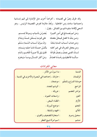 26
‫املفرادات‬ ‫معاني‬
. ‫اآلثار‬ ‫من‬ َّ‫د‬‫اسو‬ ‫ما‬ : ‫الدمنة‬
. ‫املدينة‬ ‫في‬ ‫واألخرى‬ ‫البصرة‬ ‫في‬ ‫إحداهما‬ ، ‫حارتان‬ : ‫الرقمتان‬
. ‫موضعان‬ : ‫م‬ِّ‫ل‬‫واملتث‬ ‫الدراج‬ ‫حومانة‬
.‫املجدد‬ ‫الوشم‬ : ‫املراجع‬
. ‫عروقه‬ : ‫املعصم‬ ‫نواشر‬
. ‫العيون‬ ‫واسعات‬ : ‫العني‬
. ‫البيض‬ ‫الظباء‬ : ‫اآلرام‬
. ‫البروك‬ ‫موضع‬ : ‫املجثم‬
. ‫واملشقة‬ ‫اجلهد‬ : ‫اللأّي‬
. ‫والقوي‬ ‫للضعيف‬ ‫استعارة‬ : ‫ومبرم‬ ‫سحيل‬
. ‫العطر‬ ‫تبيع‬ ‫امرأة‬ ‫اسم‬ : ‫منشم‬
‫إنسانية‬ ‫قيم‬ ‫إلى‬ ‫اإلشارة‬ ‫مثل‬ ‫خرى‬ُ‫أ‬ ً‫ا‬‫أغراض‬ ، ‫قصيدته‬ ‫في‬ ٌ‫زهير‬ َ‫طرق‬ ‫وقد‬
‫وهو‬ ، ‫الرئيس‬ ‫القصيدة‬ ‫لغرض‬ ‫مالزمة‬ ُّ‫د‬َ‫ع‬ُ‫ت‬‫و‬ ، ‫اجلاهلية‬ ‫زمن‬ ‫سادت‬ ‫واجتماعية‬
: ‫يقول‬ ، ‫القبائل‬ ‫بني‬ ‫دائم‬ ‫لم‬ ِ‫س‬ ‫إلقامة‬ ‫السعي‬
ِ‫م‬َ‫مبنســـ‬ ‫ويــوطأ‬ ٍ‫بأنــياب‬ ْ‫س‬َّ‫ضـر‬ُ‫ي‬ ٍ‫كثيـرة‬ ٍ‫مور‬ُ‫أ‬ ‫في‬ ْ‫ع‬ِ‫ن‬‫صـــا‬ُ‫ي‬ ‫لـم‬ ْ‫ـن‬َ‫م‬‫و‬
ِ َ‫م‬‫ذم‬ُ‫ويــ‬ ُ‫ه‬ْ‫ن‬‫ــــ‬َ‫ع‬ َ‫ن‬ْ‫غ‬َ‫ت‬‫سـ‬ُ‫ي‬ ِ‫ه‬‫ـ‬ِ‫م‬‫قـو‬ ‫على‬ ِ‫ه‬‫بفضل‬ ْ‫يبخل‬َ‫ف‬ ٍ‫فضل‬ ‫ذا‬ ُ‫ـك‬َ‫ي‬ ‫ــن‬َ‫م‬‫و‬
ِ‫م‬ّ‫ل‬ ُ‫بس‬ ِ‫ء‬‫ـما‬ َّ‫الس‬ َ‫ســباب‬َ‫أ‬ َ‫ق‬ْ‫يــر‬ ْ‫وإن‬ ُ‫ه‬َ‫ن‬‫ل‬َ‫ن‬َ‫ي‬ ‫املنــايا‬ َ‫أســباب‬ َ‫هــاب‬ ‫ن‬َ‫ومـ‬
ِ‫م‬َ‫ـــند‬َ‫ي‬‫و‬ ِ‫ه‬‫عـلي‬ ً‫ا‬‫ــ‬ّ‫م‬َ‫ذ‬ ُ‫ه‬ُ‫حمــد‬ ْ‫ن‬ُ‫يكـــ‬ ِ‫ه‬‫أهلـ‬ ِ‫غير‬ ‫في‬ َ‫املعروف‬ ِ‫ل‬َ‫يجع‬ ‫ومن‬
ِ‫م‬َّ‫والـد‬ ِ‫ـــم‬ ْ‫ح‬َّ‫ل‬‫ال‬ ُ‫ة‬‫صـور‬ ّ‫إلا‬ َ‫ق‬ْ‫ب‬َ‫ي‬ ْ‫ـم‬َ‫ل‬َ‫ف‬ ُ‫ه‬ُ‫د‬‫ؤا‬ُ‫ف‬ ٌ‫ف‬ ِ‫ونص‬ ٌ‫صف‬ِ‫ن‬ ‫الفـتى‬ ُ‫لسـان‬
ِ‫م‬َ‫ر‬ ْ‫ـح‬ُ‫ي‬ َ‫س‬ ً‫ا‬‫يومـــ‬ َ‫ـسآل‬ّ‫ت‬‫ال‬ َ‫ر‬َ‫ث‬‫أك‬ ْ‫ن‬َ‫م‬‫و‬ ُ ُ‫م‬‫دت‬ُ‫فعــ‬ ‫ا‬َ‫ن‬ ْ‫ـــد‬ُ‫وع‬ ْ‫ــم‬ُ‫ت‬‫طي‬ْ‫فأع‬ ‫ـــنا‬ْ‫ل‬‫سـأ‬
 