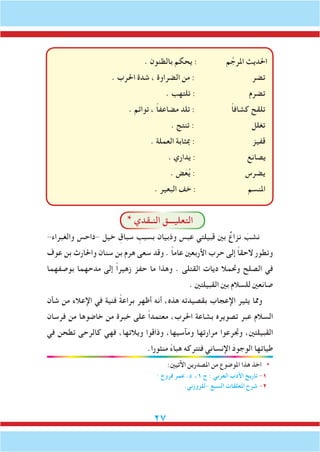 27
. ‫بالظنون‬ ‫يحكم‬ : ‫م‬ َّ‫املرج‬ ‫احلديث‬
. ‫احلرب‬ ‫شدة‬ ، ‫الضراوة‬ ‫من‬ : ‫تضر‬
. ‫تلتهب‬ : ‫تضرم‬
. ‫توائم‬ ، ً‫ا‬‫مضاعف‬ ‫تلد‬ : ً‫ا‬‫كشاف‬ ‫تلقح‬
. ‫تنتج‬ : ‫تغلل‬
. ‫العملة‬ ‫مبثابة‬ : ‫قفيز‬
. ‫يداري‬ : ‫يصانع‬
. ‫ض‬َ‫ع‬ُ‫ي‬ : ‫يضرس‬
. ‫البعير‬ ‫خف‬ : ‫املنسم‬
* ‫النـقدي‬ ‫التعليـــق‬
-‫والغبراء‬ ‫-داحس‬ ‫خيل‬ ِ‫سباق‬ ِ‫بسبب‬ ‫وذبيان‬ ‫عبس‬ ‫قبيلتي‬ ‫بني‬ ٌ‫نزاع‬ َ‫نشب‬
‫عوف‬ ‫بن‬ ‫واحلارث‬ ‫سنان‬ ‫بن‬ ‫هرم‬ ‫سعى‬ ‫وقد‬ . ً‫ا‬‫عام‬ ‫األربعني‬ ‫حرب‬ ‫إلى‬ ً‫ا‬‫الحق‬ ‫وتطور‬
‫بوصفهما‬ ‫مدحهما‬ ‫إلى‬ ً‫ا‬‫زهير‬ ‫حفز‬ ‫ما‬ ‫وهذا‬ . ‫القتلى‬ ‫ديات‬ ‫وحتمال‬ ‫الصلح‬ ‫في‬
. ‫القبيلتني‬ ‫بني‬ ‫للسالم‬ ‫صانعني‬
‫شأن‬ ‫من‬ ‫اإلعالء‬ ‫في‬ ‫فنية‬ ً‫ة‬‫براع‬ ‫أظهر‬ ‫أنه‬ ،‫هذه‬ ‫بقصيدته‬ ‫اإلعجاب‬ ‫يثير‬ ‫ومما‬
‫فرسان‬ ‫من‬ ‫خاضوها‬ ‫من‬ ‫خبرة‬ ‫على‬ ً‫ا‬‫معتمد‬ ،‫احلرب‬ ‫بشاعة‬ ‫تصويره‬ ‫عبر‬ ‫السالم‬
‫في‬ ‫تطحن‬ ‫كالرحى‬ ‫فهي‬ ،‫ويالتها‬ ‫وذاقوا‬ ،‫ومآسيها‬ ‫مرارتها‬ ‫وجترعوا‬ ،‫القبيلتني‬
.‫منثورا‬ ً‫ء‬‫هبا‬ ‫فتتركه‬ ‫اإلنساني‬ َ‫د‬‫الوجو‬ ‫طياتها‬
:‫اآلتيني‬ ‫املصدرين‬ ‫من‬ ‫املوضوع‬ ‫هذا‬ ‫اخذ‬ *
. ‫فروخ‬ ‫عمر‬ .‫د‬ ،1 ‫ج‬ : ‫العربي‬ ‫األدب‬ ‫تاريخ‬ -1
.‫-للزوزني‬ ‫السبع‬ ‫املعلقات‬ ‫شرح‬ -2
 