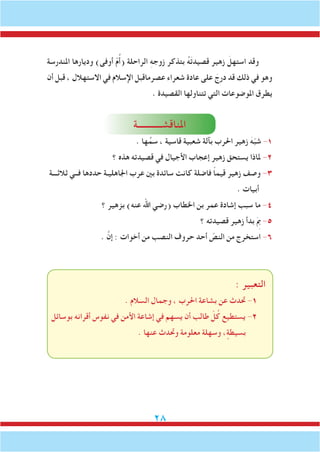 28
‫املندرسة‬ ‫وديارها‬ )‫أوفى‬ ّ‫م‬ُ‫أ‬( ‫الراحلة‬ ِ‫ه‬‫زوج‬ ‫بتذكر‬ ُ‫ه‬َ‫ت‬‫قصيد‬ ‫زهير‬ َ‫استهل‬ ‫وقد‬
‫أن‬ ‫قبل‬ ، ‫االستهالل‬ ‫في‬ ‫اإلسالم‬ ‫عصرماقبل‬ ‫شعراء‬ ‫عادة‬ ‫على‬ َ‫درج‬ ‫قد‬ ‫ذلك‬ ‫في‬ ‫وهو‬
. ‫القصيدة‬ ‫تتناولها‬ ‫التي‬ ‫املوضوعات‬ ‫يطرق‬
‫املناقشـــــــــــة‬
. ‫ها‬ِّ‫سم‬ ، ‫قاسية‬ ‫شعبية‬ ‫بآلة‬ ‫احلرب‬ ‫زهير‬ َ‫ه‬ّ‫ب‬‫ش‬ -1
‫؟‬ ‫هذه‬ ‫قصيدته‬ ‫في‬ ‫األجيال‬ ‫إعجاب‬ ‫زهير‬ ‫يستحق‬ ‫ملاذا‬ -2
‫ثالثـــة‬ ‫فــي‬ ‫حددها‬ ‫اجلاهليـة‬ ‫عرب‬ ‫بني‬ ‫سائدة‬ ‫كانت‬ ‫فاضلة‬ ً‫ا‬‫قيم‬ ‫زهير‬ ‫وصف‬ -3
. ‫أبيات‬
‫؟‬ ‫بزهير‬ )‫عنه‬ ‫اهلل‬ ‫(رضي‬ ‫اخلطاب‬ ‫بن‬ ‫عمر‬ ‫إشادة‬ ‫سبب‬ ‫ما‬ -4
‫؟‬ ‫قصيدته‬ ‫زهير‬ ‫بدأ‬ َِ‫م‬‫ب‬ -5
. َّ‫إن‬ : ‫أخوات‬ ‫من‬ ‫النصب‬ ‫حروف‬ ‫أحد‬ ّ‫النص‬ ‫من‬ ‫استخرج‬ -6
: ‫التعبير‬
. ‫السالم‬ ‫وجمال‬ ، ‫احلرب‬ ‫بشاعة‬ ‫عن‬ ‫حتدث‬ -1
‫بوسائل‬ ‫أقرانه‬ ‫نفوس‬ ‫في‬ ‫األمن‬ ‫إشاعة‬ ‫في‬ ‫يسهم‬ ‫أن‬ ‫طالب‬ ّ‫ل‬ُ‫ك‬ ‫يستطيع‬ -2
. ‫عنها‬ ‫وحتدث‬ ‫معلومة‬ ‫وسهلة‬ ، ٍ‫بسيطة‬
 