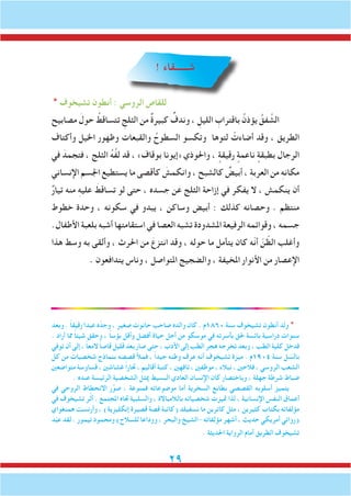 29
! ‫شــــــقاء‬
* ‫تشيخوف‬ ‫أنطون‬ : ‫الروسي‬ ‫للقاص‬
‫مصابيح‬ َ‫حول‬ ُ‫تتساقط‬ ِ‫الثلج‬ ‫من‬ ٌ‫ة‬‫كبير‬ ٌ‫وندف‬ ، ِ‫الليل‬ ِ‫باقتراب‬ ُ‫يؤذن‬ ُ‫فق‬ َّ‫الش‬
‫وأكتاف‬ ‫اخليل‬ ‫وظهور‬ ‫والقبعات‬ ُ‫السطوح‬ ‫وتكسو‬ ‫لتوها‬ ْ‫أضاءت‬ ‫وقد‬ ، ‫الطريق‬
‫في‬ َ‫فتجمد‬ ، ‫الثلج‬ ُ‫ه‬َّ‫ف‬‫ل‬ ‫قد‬ ، »‫بوقاف‬ ‫«إيونا‬ ‫واحلوذي‬ ، ٍ‫رقيقة‬ ٍ‫ناعمة‬ ٍ‫بطبقة‬ ‫الرجال‬
‫اإلنساني‬ ‫اجلسم‬ ‫يستطيع‬ ‫ما‬ ‫كأقصى‬ َ‫وانكمش‬ ، ‫كالشبح‬ ٌ‫أبيض‬ ، ِ‫ة‬‫العرب‬ ‫من‬ ِ‫ه‬‫مكان‬
ٌ‫ر‬‫تيا‬ ‫منه‬ ِ‫ه‬‫علي‬ َ‫تساقط‬ ‫لو‬ ‫حتى‬ ، ‫جسده‬ ‫عن‬ ‫الثلج‬ ‫إزاحة‬ ‫في‬ ‫يفكر‬ ‫ال‬ ، ‫ينكمش‬ ‫أن‬
‫خطوط‬ ‫وحدة‬ ، ‫سكونه‬ ‫في‬ ‫يبدو‬ ، ‫وساكن‬ ‫أبيض‬ : ‫كذلك‬ ‫وحصانه‬ . ‫منتظم‬
.‫األطفال‬ ‫بلعبة‬ ‫أشبه‬ ‫استقامتها‬ ‫في‬ ‫العصا‬ ‫تشبه‬ ‫املشدودة‬ ‫الرفيعة‬ ‫وقوائمه‬ ، ‫جسمه‬
‫هذا‬ ‫وسط‬ ‫به‬ ‫وألقى‬ ، ‫احلرث‬ ‫من‬ َ‫انتزع‬ ‫وقد‬ ، ‫حوله‬ ‫ما‬ ‫يتأمل‬ ‫كان‬ ‫ّه‬‫ن‬‫أ‬ ّ‫ن‬ ّ‫الظ‬ ‫وأغلب‬
. ‫يتدافعون‬ ‫وناس‬ ، ‫املتواصل‬ ‫والضجيج‬ ، ‫املخيفة‬ ‫األنوار‬ ‫من‬ ‫اإلعصار‬
‫وبعد‬ . ً‫ا‬‫رقيق‬ً‫عبدا‬ ‫ه‬ّ‫وجد‬ ، ‫صغير‬ ‫حانوت‬ ‫صاحب‬ ‫والده‬ ‫كان‬ . ‫0681م‬ ‫سنة‬ ‫تشيخوف‬ ‫أنطون‬ ‫ولد‬ *
. ‫أراد‬ ‫مما‬ ً‫ا‬‫شيئ‬ ‫وحقق‬ ، ً‫ا‬‫بؤس‬ ‫وأقل‬ ‫أفضل‬ ‫حياة‬ ‫أجل‬ ‫من‬ ‫موسكو‬ ‫في‬ ‫بأسرته‬ ‫حلق‬ ‫بائسة‬ ‫دراسية‬ ‫سنوات‬
‫توفي‬ ‫أن‬ ‫إلى‬ ، ً‫ا‬‫المع‬ ً‫ا‬‫قاص‬ ‫قليل‬ ‫بعد‬ ‫صار‬ ‫حتى‬ ، ‫األدب‬ ‫إلى‬ ‫الطب‬ ‫هجر‬ ‫تخرجه‬ ‫وبعد‬ ، ‫الطب‬ ‫كلية‬ ‫فدخل‬
‫كل‬ ‫من‬ ‫شخصيات‬ ‫بنماذج‬ ‫قصصه‬ ‫فمأل‬ ، ً‫ا‬‫جيد‬ ‫وطنه‬ ‫عرف‬ ‫أنه‬ ‫تشيخوف‬ ‫ميزة‬ . ‫4091م‬ ‫سنة‬ ‫ل‬ ّ‫بالس‬
‫متواضعني‬ ‫قساوسة‬ ، ‫غشاشني‬ ً‫ا‬‫جتار‬ ، ‫أقاليم‬ ‫كتبة‬ ، ‫تافهني‬ ، ‫موظفني‬ ، ‫نبالء‬ ، ‫فالحني‬ ، ‫الروسي‬ ‫الشعب‬
. ‫عنده‬ ‫الرئيسة‬ ‫الشخصية‬ ‫ميثل‬ ‫البسيط‬ ‫العادي‬ ‫اإلنسان‬ ‫كان‬ ‫وباختصار‬ ، ‫جهلة‬ ‫شرطة‬ ‫ضباط‬
‫في‬ ‫الروحي‬ ‫االنحطاط‬ ‫ر‬َّ‫صو‬ ، ‫فمنوعة‬ ‫موضوعاته‬ ‫أما‬ ‫السخرية‬ ‫بطابع‬ ‫القصصي‬ ‫أسلوبه‬ ‫يتميز‬
‫في‬ ‫تشيخوف‬ ‫ر‬َّ‫ث‬‫أ‬ . ‫املجتمع‬ ‫جتاه‬ ‫والسلبية‬ ، ‫بالالمباالة‬ ‫شخصياته‬ ‫متيزت‬ ‫لذا‬ ، ‫اإلنسانية‬ ‫النفس‬ ‫أعماق‬
‫همنغواي‬ ‫وأرنست‬ ، )‫إنكليزية‬ ‫قصيرة‬ ‫قصة‬ ‫(كاتبة‬ ‫نسفيلد‬ ‫ما‬ ‫كاترين‬ ‫مثل‬ ، ‫كثيرين‬ ‫بكتاب‬ ‫مؤلفاته‬
َ‫د‬ّ‫ب‬‫ع‬ ‫لقد‬ . ‫تيمور‬ ‫ومحمود‬ )‫للسالح‬ ‫ووداعا‬ ، ‫والبحر‬ ‫-الشيخ‬ ‫مؤلفاته‬ ‫أشهر‬ ، ‫حديث‬ ‫أمريكي‬ ‫(روائي‬
. ‫احلديثة‬ ‫الرواية‬ ‫أمام‬ ‫الطريق‬ ‫تشيخوف‬
 