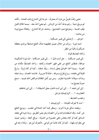 30
‫لكنه‬ ، ‫العشاء‬ ‫وقت‬ ‫الشارع‬ ‫إلى‬ ‫خرجا‬ ، َ‫يتحرك‬ ‫أن‬ ‫دون‬ ‫من‬ ٌ‫طويل‬ ٌ‫وقت‬ ‫مضى‬
‫الليل‬ ‫ظالم‬ ‫بينما‬ ، ‫بعد‬ ٌ‫أحد‬ ‫يجئ‬ ‫لم‬ ، ‫الزبائن‬ ‫من‬ ٌ‫أحد‬ ُ‫ه‬‫يدع‬ ‫ولم‬ ، ً‫ا‬‫شيئ‬ ْ‫يربح‬ ‫لم‬
‫إيونا‬ ‫سمع‬ ‫وفجأة‬ . ‫الشارع‬ ‫حركة‬ ‫وتشتد‬ ، ‫املصابيح‬ ‫ضوء‬ ‫ويتوهج‬ ، ‫املدينة‬ ‫ف‬ّ‫ل‬‫ي‬
: ‫يناديه‬ ‫من‬
. ‫جسكايا‬ ‫فيبر‬ ‫إلى‬ ‫أوصلني‬ ... ‫-حوذي‬
ً‫ا‬‫معطف‬ ‫يرتدي‬ ً‫ا‬‫ضابط‬ ِ‫الثلج‬ ُ‫ندف‬ ‫غطتهما‬ ‫عينني‬ ‫خالل‬ ‫من‬ ‫ورأى‬ ، ‫إيونا‬ ‫انتبه‬
. ‫املطر‬ ‫من‬ ً‫ا‬‫واقي‬ ً‫ا‬‫عسكري‬
: ‫قوله‬ ‫الضابط‬ ‫وأعاد‬
‫الشكيمة‬ ‫إيونا‬ َّ‫شد‬ . ‫جسكايا‬ ‫فيبر‬ ‫إلى‬ ...‫؟‬ ٌ‫نائم‬ َ‫أنت‬ ‫هل‬ ... ‫جسكايا‬ ‫فيبر‬ ‫-إلى‬
‫من‬ ‫مكانه‬ ُ‫الضابط‬ َ‫وأخذ‬ ، ِ‫ه‬‫وكتف‬ ‫احلصان‬ ‫ظهر‬ ‫على‬ ‫من‬ ‫الثلج‬ ‫فتطاير‬ ،ً‫ا‬‫موافق‬
‫وارجت‬ ، ً‫ة‬ّ‫ز‬‫إو‬ ‫كان‬ ‫لو‬ ‫كما‬ ، ُ‫ه‬َ‫عنقـ‬ ُّ‫د‬ُ‫مي‬‫و‬ ، ‫لسانه‬ ُّ‫عض‬َ‫ي‬ ُّ‫احلوذي‬ ‫أخذ‬ ‫بينما‬ ، ‫العربة‬
‫َه‬‫ق‬‫عن‬ َّ‫ومد‬ ، ‫احلصان‬ ‫فاشتد‬ ، ً‫ة‬‫ضرور‬ ‫ال‬ ً‫ة‬‫عاد‬ ، ِ‫ه‬‫بسوط‬ ُ‫ح‬ّ‫لو‬ُ‫ي‬ ‫وراح‬ ، ‫مقعده‬ ‫في‬ ً‫ال‬‫قلي‬
َ‫ع‬ِ‫م‬ َ‫س‬ ، ‫عينيه‬ َ‫م‬‫أما‬ ‫تتراقص‬ ‫الظالم‬ ‫ل‬َ‫ت‬ُ‫ك‬ ‫بني‬ ‫ومن‬ . ‫ى‬ّ‫تتلو‬ ‫اخلشبية‬ ‫ه‬ُ‫ن‬‫سيقا‬ ‫وبدأت‬
:‫به‬ ُ‫صيح‬َ‫ي‬ ً‫ا‬‫صوت‬
‫تدفعك‬ ‫أين‬ ‫إلى‬ ...‫يطان؟‬ َ‫الش‬ ِّ‫بحق‬ ٌ‫ذاهب‬ ‫أنت‬ ‫أين‬ ‫إلى‬ ...‫؟‬ ‫جه‬ّ‫ت‬‫ت‬ ‫أين‬ ‫-إلى‬
. ‫يارجل‬ ‫ك‬َ‫ن‬‫ميي‬ ْ‫م‬‫لز‬ِ‫ا‬ ... ‫؟‬ ‫العفاريت‬
: ‫الضابط‬ ‫وغضب‬
! ‫ميينك‬ ‫زم‬ِ‫ل‬‫ا‬ ... ‫القيادة‬ ‫تعرف‬ ‫ال‬ َ‫أنت‬ -
َ‫الثلج‬ ‫ويزيح‬ ، ‫غضب‬ ‫في‬ ‫املشاة‬ ‫أحد‬ ‫إليه‬ ‫وينظر‬ ، ‫أخرى‬ ‫عربة‬ ُ‫سائق‬ ‫ويلعنه‬
‫مقعد‬ ‫في‬ ‫إيونا‬ ‫وبدا‬ ، ‫الطريق‬ ‫يعبر‬ ‫وهو‬ ‫احلصان‬ ‫برأس‬ ‫ذراعه‬ ‫اصطدم‬ ‫وقد‬ ،‫كمه‬ ‫عن‬
‫عينيه‬ ُ‫دير‬ُ‫ي‬‫و‬ ، َ‫كتفه‬ ‫يرفع‬ ، ‫الشوك‬ ‫من‬ ٍ‫حصيرة‬ ‫على‬ ‫يجلس‬ ‫كان‬ ‫لو‬ ‫كما‬ ‫السائق‬
‫في‬ ‫وجد‬ ‫وملاذا‬ ، ‫هو‬ َ‫أين‬ ‫اليعرف‬ ، ‫الوعي‬ ‫عن‬ ً‫ا‬‫غائب‬ ‫كان‬ ‫لو‬ ‫كما‬ ، َ‫ء‬‫بلها‬ ٍ‫نظرات‬ ‫في‬
 