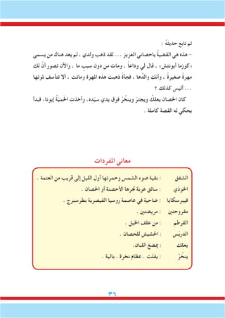 36
: ُ‫ه‬َ‫ث‬‫حدي‬ ‫تابع‬ ‫ثم‬
‫يسمى‬ ‫من‬ ‫هناك‬ ‫يعد‬ ‫لم‬ ، ‫ولدي‬ ‫ذهب‬ ‫لقد‬ ... ‫العزيز‬ ‫ياحصاني‬ ُ‫ة‬‫القضي‬ ‫هي‬ ‫هذه‬ -
‫لك‬ َّ‫أن‬ ‫تصور‬ ‫واآلن‬ ، ‫ما‬ ٍ‫سبب‬ ‫دون‬ ‫من‬ ‫ومات‬ ، ً‫ا‬‫وداع‬ ‫لي‬ ‫قال‬ ، »‫أيونتش‬ ‫«كوزما‬
‫ملوتها‬ ‫تتأسف‬ ‫أال‬ ، ‫وماتت‬ ‫املهرة‬ ‫هذه‬ ‫ذهبت‬ ً‫ة‬‫فجأ‬ ، ‫ها‬ُ‫والد‬ ‫وأنك‬ ، ً‫ة‬‫صغير‬ ً‫ة‬‫مهر‬
‫؟‬ ‫كذلك‬ ‫أليس‬ ...
‫فبدأ‬ ،‫إيونا‬ ُ‫ة‬ّ‫ي‬‫م‬َ‫حل‬‫ا‬ ِ‫وأخذت‬ ،ِ‫ه‬ِ‫د‬ّ‫ي‬‫س‬ ‫يدي‬ ‫فوق‬ ُ‫ر‬ ُ‫وينخ‬ ّ‫ويجتر‬ ُ‫ك‬ِ‫ل‬‫يع‬ ‫احلصان‬ ‫كان‬
. ‫كاملة‬ ‫القصة‬ ‫له‬ ‫يحكي‬
‫املفردات‬ ‫معاني‬
. ‫العتمة‬ ‫من‬ ‫قريب‬ ‫إلى‬ ‫الليل‬ ‫أول‬ ‫وحمرتها‬ ‫الشمس‬ ‫ضوء‬ ‫بقية‬ : ‫الشفق‬
. ‫احلصان‬ ‫أو‬ ‫األحصنة‬ ‫جترها‬ ‫عربة‬ ‫سائق‬ : ‫احلوذي‬
. ‫بطرسبرج‬ ‫القيصرية‬ ‫روسيا‬ ‫عاصمة‬ ‫في‬ ‫ضاحية‬ : ‫فيبرسكايا‬
. ‫مريضتني‬ : ‫مقروحتني‬
. ‫اخليل‬ ‫علف‬ ‫من‬ : ‫القرطم‬
. ‫للحصان‬ ‫احلشيش‬ : ‫س‬ّ‫ي‬‫الدر‬
.‫اللبان‬ ‫ميضغ‬ : ‫ك‬ِ‫ل‬‫يع‬
. ‫بالية‬ . ‫نخرة‬ ‫عظام‬ . ‫ت‬ّ‫ت‬‫يف‬ : ُ‫ر‬ ُ‫ينخ‬
 