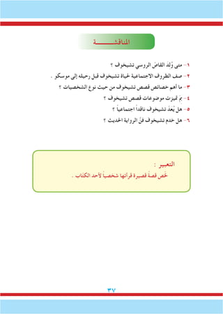 37
‫املناقشـــــــــــة‬
‫؟‬ ‫تشيخوف‬ ‫الروسي‬ ّ‫القاص‬ َ‫د‬ِ‫ل‬ُ‫و‬ ‫متى‬ -1
. ‫موسكو‬ ‫إلى‬ ‫رحيله‬ ‫قبل‬ ‫تشيخوف‬ ‫حلياة‬ ‫االجتماعية‬ ‫الظروف‬ ‫صف‬ -2
‫؟‬ ‫الشخصيات‬ ‫نوع‬ ‫حيث‬ ‫من‬ ‫تشيخوف‬ ‫قصص‬ ‫خصائص‬ ‫أهم‬ ‫ما‬ -3
‫؟‬ ‫تشيخوف‬ ‫قصص‬ ‫موضوعات‬ ‫متيزت‬ َِ‫م‬‫ب‬ -4
‫؟‬ ً‫ا‬‫اجتماعي‬ ً‫ا‬‫ناقد‬ ‫تشيخوف‬ ّ‫د‬َ‫ع‬ُ‫ي‬ ‫هل‬ -5
‫؟‬ ‫احلديث‬ ‫الرواية‬ َّ‫فن‬ ‫تشيخوف‬ ‫خدم‬ ‫هل‬ -6
: ‫التعبير‬
. ‫اب‬ّ‫ت‬‫الك‬ ‫ألحد‬ ً‫ا‬‫شخصي‬ ‫قرأتها‬ ‫قصيرة‬ ً‫ة‬‫قص‬ ‫ص‬ّ‫خل‬
 