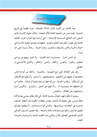 38
‫اإلنســان‬ ‫حـقوق‬ ‫إعـالن‬
‫تاريخ‬ ‫في‬ ً‫ا‬‫عظيم‬ ً‫ا‬‫يوم‬ ، ‫للميالد‬ 1948 ‫ول‬َ‫أل‬‫ا‬ ‫كانون‬ ‫من‬ ُ‫العاشر‬ ُّ‫د‬َ‫ع‬ُ‫ي‬
‫الذي‬ ‫اإلنسان‬ ‫حقوق‬ ُ‫إعالن‬ ، ‫املتحدة‬ ‫مم‬ُ‫أل‬‫ل‬ ‫العامة‬ ‫اجلمعية‬ ‫عن‬ َ‫صدر‬ ‫ففيه‬ .‫البشرية‬
‫العاملية‬ ‫احلرب‬ ‫أهوال‬ ‫بها‬ ‫أوحت‬ ‫التي‬ ، ‫نسانية‬ِ‫إل‬‫ا‬ ‫السياسية‬ ‫النتائج‬ ‫حد‬َ‫أ‬ ‫أضحى‬
‫في‬ ‫اإلنسان‬ ‫حقوق‬ ‫بحماية‬ ‫ت‬ َ‫د‬ّ‫فتعه‬ .‫وشعوبه‬ ‫العالم‬ ‫حكومات‬ ‫عقول‬ ‫إلى‬ ‫الثانية‬
ٍّ‫حد‬ ‫على‬ ً‫ء‬‫ونسا‬ ً‫ال‬‫رجا‬ ، ‫الدولة‬ ‫وإدارة‬ ‫والتحزب‬ ‫والتملك‬ ‫من‬َ‫أل‬‫وا‬ ‫واحلرية‬ ‫احلياة‬
. ‫سواء‬
‫نواحي‬ ‫من‬ ‫بينهم‬ ‫متييز‬ ‫وال‬ ، ‫القانون‬ ‫امام‬ ‫ومتساوون‬ ، ٌ‫ر‬‫أحرا‬ َ‫الناس‬ َّ‫إن‬
‫أو‬ ‫االجتماعي‬ ‫واألصل‬ ، ‫والفكر‬ ، ‫والدين‬ ، ‫واللغة‬ ، ‫واجلنس‬ ، ‫واللون‬ ،‫العنصر‬
. ‫الطبقي‬
‫الناس‬ ‫كرامة‬ ‫من‬ ‫واحلط‬ ، ‫والقسوة‬ ، ‫العبودية‬ ‫منع‬ ‫على‬ ُ‫اإلعالن‬ َّ‫نص‬ ‫وقد‬
‫اإلنتقال‬ ‫حق‬ ‫لهم‬ َّ‫وأن‬ . ‫سرهم‬ُ‫أ‬‫و‬ ، ‫ومجتمعاتهم‬ ، ‫أوطانهم‬ ‫عن‬ ‫نفيهم‬ ‫أو‬ ‫بحجزهم‬
‫من‬ ‫خالصا‬ ، ‫دولية‬ ‫أو‬ ٍ‫وطنية‬ ٍ‫شرعية‬ ٍ‫جهة‬ ِ‫ة‬َّ‫ي‬‫أ‬ ‫من‬ ، ‫احلماية‬ ‫وطلب‬ ، ٍ‫مكان‬ ّ‫أي‬ ‫إلى‬
‫أسرة‬ ‫وتكوين‬ ، ‫واج‬ّ‫والز‬ ، ‫العمل‬ ‫حق‬ ‫لهم‬ َّ‫وأن‬ ، ‫له‬ ‫يتعرضون‬ ‫قد‬ ‫اضطهاد‬ ِّ‫أي‬
. ‫نس‬ َ‫ج‬َّ‫ت‬‫وال‬ ، ‫الطالق‬ َّ‫وحق‬ ‫وحمايتها‬
‫ألنه‬ ‫يقرها‬ ‫سياسي‬ ٍ‫نظام‬ ِ‫ر‬‫إطا‬ ‫في‬ ، ‫كاملة‬ ‫سياسية‬ ٌ‫حقوق‬ ‫لهم‬ ‫تكون‬ ‫أن‬ ُ‫ويجب‬
ِ‫ة‬‫املنتخب‬ ‫النظام‬ ‫هذا‬ ‫حكومة‬ ‫سلطات‬ ُ‫ر‬‫مصد‬ َ‫عب‬ ّ‫الش‬ َّ‫أن‬ ‫حقيقة‬ ‫على‬ ‫مؤسس‬ ٌ‫م‬‫نظا‬
‫بطرائق‬ ‫يطعنوا‬ َّ‫أن‬ ، ٍ‫وجماعات‬ ‫أفراد‬ ‫وللناس‬ . ‫نزيهة‬ ٍ‫ة‬ّ‫ي‬‫سر‬ ٍ‫انتخابات‬ ‫في‬ ‫دستوريا‬
‫العراقي‬ ‫الدستور‬ ‫تضمن‬ ‫وقد‬ . ‫واضحة‬ ‫وأدلة‬ ‫غات‬َّ‫مبسو‬ ‫والقوانني‬ ‫الدستور‬ ‫تطبيق‬
‫واحلريات‬ ‫والسياسية‬ ‫املدنية‬ ‫احلقوق‬ ‫منه‬ ‫والثاني‬ ‫األول‬ ‫الفصلني‬ ‫في‬ ‫اجلديد‬ ‫الدائم‬
. ‫العامة‬
 