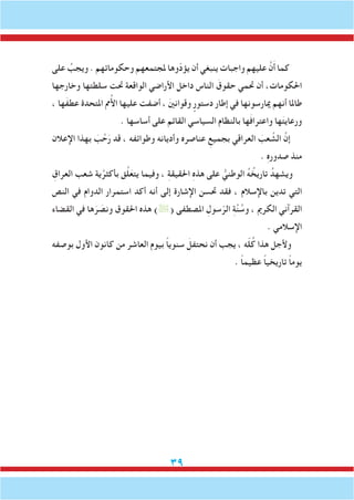 39
‫على‬ ُ‫ويجب‬ . ‫وحكوماتهم‬ ‫ملجتمعهم‬ ‫ّوها‬‫د‬‫يؤ‬ ‫أن‬ ‫ينبغي‬ ‫واجبات‬ ‫عليهم‬ َّ‫ن‬َ‫أ‬ ‫كما‬
‫وخارجها‬ ‫سلطتها‬ ‫حتت‬ ‫الواقعة‬ ‫األراضي‬ ‫داخل‬ ‫الناس‬ َ‫حقوق‬ ‫حتمي‬ ‫أن‬ ،‫احلكومات‬
، ‫َها‬‫ف‬‫عط‬ ‫املتحدة‬ ‫مم‬ُ‫أل‬‫ا‬ ‫عليها‬ ‫أضفت‬ ، َ‫ني‬‫وقوان‬ ٍ‫دستور‬ ‫إطار‬ ‫في‬ ‫ميارسونها‬ ‫أنهم‬ ‫طاملا‬
. ‫أساسها‬ ‫على‬ ‫القائم‬ ‫السياسي‬ ‫بالنظام‬ ‫ها‬َ‫ف‬‫واعترا‬ ‫ها‬َ‫ت‬‫ورعاي‬
‫اإلعالن‬ ‫بهذا‬ َ‫ب‬ َّ‫ح‬َ‫ر‬ ‫قد‬ ، ‫وطوائفه‬ ‫وأديانه‬ ‫عناصره‬ ِ‫بجميع‬ ‫العراقي‬ َ‫عب‬ َّ‫الش‬ َّ‫إن‬
. ِ‫ه‬‫صدور‬ ‫منذ‬
ِ‫العراق‬ ‫شعب‬ ‫ية‬َّ‫بأكثر‬ ‫ق‬َّ‫ل‬َ‫يتع‬ ‫وفيما‬ ، ِ‫ة‬‫احلقيق‬ ِ‫ه‬‫هذ‬ ‫على‬ ُّ‫الوطني‬ ُ‫ه‬ ُ‫تاريخ‬ ُ‫ويشهد‬
‫النص‬ ‫في‬ ‫الدوام‬ ‫استمرار‬ ‫أكد‬ ‫أنه‬ ‫إلى‬ ‫اإلشارة‬ ‫حتسن‬ ‫فقد‬ ، ‫باإلسالم‬ ‫تدين‬ ‫التي‬
‫القضاء‬ ‫في‬ ‫ها‬َ‫ر‬ َ‫ونص‬ ‫احلقوق‬ ‫هذه‬ )( ‫املصطفى‬ ِ‫سول‬ّ‫الر‬ ِ‫ة‬َّ‫ن‬ ُ‫وس‬ ، ‫الكرمي‬ ‫القرآني‬
. ‫اإلسالمي‬
‫بوصفه‬ ‫األول‬ ‫كانون‬ ‫من‬ ‫العاشر‬ ‫بيوم‬ ً‫ا‬‫سنوي‬ َ‫نحتفل‬ ‫أن‬ ‫يجب‬ ، ‫ه‬ّ‫ل‬ُ‫ك‬ ‫هذا‬ ‫وألجل‬
. ً‫ا‬‫عظيم‬ ً‫ا‬‫تاريخي‬ ً‫ا‬‫يوم‬
 