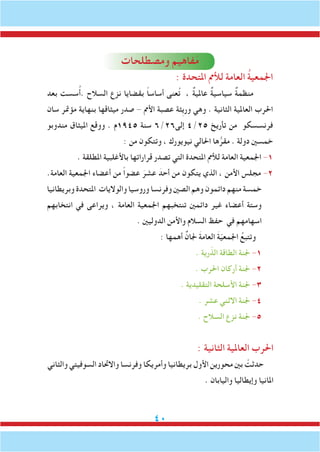 40
‫ومصطلحات‬ ‫فاهيم‬َ‫م‬
: ‫املتحدة‬ ‫لألمم‬ ‫العامة‬ ُ‫ة‬‫اجلمعي‬
‫بعد‬ ‫سست‬ُ‫أ‬. ‫السالح‬ ‫نزع‬ ‫بقضايا‬ ً‫ا‬‫أساس‬ ‫عنى‬ُ‫ت‬ ، ٌ‫ة‬‫عاملي‬ ٌ‫ة‬‫سياسي‬ ٌ‫ة‬‫منظم‬
‫سان‬ ‫مؤمتر‬ ‫بنهاية‬ ‫ميثاقها‬ ‫صدر‬ - ‫األمم‬ ‫عصبة‬ ‫ِثة‬‫ي‬‫ور‬ ‫وهي‬ . ‫الثانية‬ ‫العاملية‬ ‫احلرب‬
‫مندوبو‬ ‫امليثاق‬ ‫ووقع‬ . ‫5491م‬ ‫سنة‬ 6/26‫إلى‬ 4/25 ‫تأريخ‬ ‫من‬ ‫فرنسسكو‬
: ‫من‬ ‫وتتكون‬ ، ‫نيويورك‬ ‫احلالي‬ ‫ها‬ُّ‫مقر‬ . ‫دولة‬ ‫خمسني‬
. ‫املطلقة‬ ‫باألغلبية‬ ‫قراراتها‬ ‫تصدر‬ ‫التي‬ ‫املتحدة‬ ‫لألمم‬ ‫العامة‬ ‫اجلمعية‬ -1
.‫العامة‬ ‫اجلمعية‬ ‫أعضاء‬ ‫من‬ ً‫ا‬‫عضو‬ َ‫عشر‬ َ‫أحد‬ ‫من‬ ‫يتكون‬ ‫الذي‬ ، ‫األمن‬ ‫مجلس‬ -2
‫وبريطانيا‬ ‫املتحدة‬ ‫والواليات‬ ‫وروسيا‬ ‫وفرنسا‬ ‫الصني‬ ‫وهم‬ ‫دائمون‬ ‫منهم‬ ‫خمسة‬
‫انتخابهم‬ ‫في‬ ‫ويراعى‬ ، ‫العامة‬ ‫اجلمعية‬ ‫تنتخبهم‬ ‫دائمني‬ ‫غير‬ ‫أعضاء‬ ‫وستة‬
. ‫الدوليني‬ ‫واألمن‬ ‫السالم‬ ‫حفظ‬ ‫في‬ ‫اسهامهم‬
: ‫أهمها‬ ٌ‫جلان‬ َ‫ة‬‫العام‬ َ‫ة‬ّ‫ي‬‫اجلمع‬ ُ‫وتتبع‬
. ‫رية‬ّ‫الذ‬ ‫الطاقة‬ ‫جلنة‬ -1
. ‫احلرب‬ ‫أركان‬ ‫جلنة‬ -2
. ‫التقليدية‬ ‫األسلحة‬ ‫جلنة‬ -3
. ‫عشر‬ ‫االثني‬ ‫جلنة‬ -4
. ‫السالح‬ ‫نزع‬ ‫جلنة‬ -5
: ‫الثانية‬ ‫العاملية‬ ‫احلرب‬
‫والثاني‬ ‫السوفيتي‬ ‫واالحتاد‬ ‫وفرنسا‬ ‫وأمريكا‬ ‫بريطانيا‬ ‫األول‬ ‫محورين‬ ‫بني‬ ْ‫حدثت‬
. ‫واليابان‬ ‫وإيطاليا‬ ‫املانيا‬
 