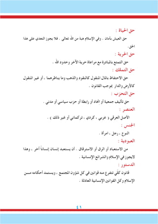 41
: ‫احلياة‬ ‫حق‬
‫هذا‬ ‫على‬ ‫التعدي‬ ‫يجوز‬ ‫فال‬ . ‫تعالى‬ ‫اهلل‬ ‫من‬ ‫هبة‬ ‫اإلسالم‬ ‫وفي‬ . ‫بأمان‬ ‫العيش‬ ‫حق‬
.‫احلق‬
: ‫احلرية‬ ‫حق‬
. ‫اهلل‬ ‫وحدود‬ ‫اآلخر‬ ‫حرية‬ ‫مراعاة‬ ‫مع‬ ‫باملبادرة‬ ‫التمتع‬ ‫حق‬
: ‫التملك‬ ‫حق‬
‫املنقول‬ ‫غير‬ ‫أو‬ ، ‫يناظرهما‬ ‫وما‬ ‫والذهب‬ ‫كالنقود‬ ‫املنقول‬ ‫باملال‬ ‫االحتفاظ‬ ‫حق‬
. ‫القانون‬ ‫مبوجب‬ ‫والدار‬ ‫كاألرض‬
: ‫التحزب‬ ‫حق‬
. ‫مدني‬ ‫أو‬ ‫سياسي‬ ‫حزب‬ ‫أو‬ ‫رابطة‬ ‫أو‬ ‫حتاد‬ِ‫ا‬ ‫أو‬ ‫جمعية‬ ‫تأليف‬ ‫حق‬
: ‫العنصر‬
. ) ‫ذلك‬ ‫غير‬ ‫أو‬ ‫تركماني‬ ، ‫كردي‬ ، ‫عربي‬ ( ‫العرقي‬ ‫األصل‬
: ‫اجلنس‬
. ‫امرأة‬ ، ‫رجل‬ ، ‫النوع‬
: ‫العبودية‬
‫وهذا‬ ، ‫آخر‬ ً‫ا‬‫إنسان‬ ‫إنسان‬ ‫يستعبد‬ ‫أن‬ . ‫االسترقاق‬ ‫أو‬ ‫الرق‬ ‫أو‬ ‫االستعباد‬ ‫من‬
. ‫اإلنسانية‬ ‫والشرائع‬ ‫اإلسالم‬ ‫في‬ ‫اليجوز‬
: ‫الدستور‬
‫مــــن‬ ‫أحكامه‬ ‫ويستمد‬ ، ‫املجتمع‬ ‫شؤون‬ ‫كل‬ ‫في‬ ‫قوانني‬ ‫منه‬ ‫تتفرع‬ ‫ي‬ّ‫ل‬‫ك‬ ‫قانون‬
. ‫العادلة‬ ‫اإلنسانية‬ ‫القوانني‬ ‫وكل‬ ‫اإلسالم‬
 