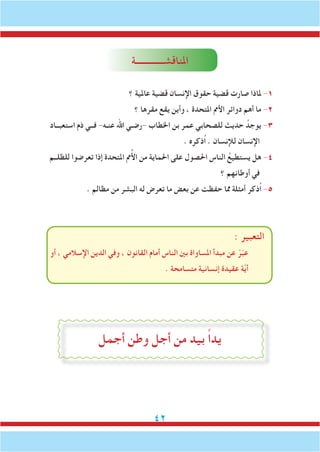 42
‫املناقشـــــــــــــة‬
‫؟‬ ‫عاملية‬ ‫قضية‬ ‫اإلنسان‬ ‫حقوق‬ ‫قضية‬ ‫صارت‬ ‫ملاذا‬ -1
‫؟‬ ‫مقرها‬ ‫يقع‬ ‫وأين‬ ، ‫املتحدة‬ ‫األمم‬ ‫دوائر‬ ‫أهم‬ ‫ما‬ -2
‫استعبــاد‬ ‫ذم‬ ‫فــي‬ -‫عنـه‬ ‫اهلل‬ ‫-رضـي‬ ‫اخلطاب‬ ‫بن‬ ‫عمر‬ ‫للصحابي‬ ‫حديث‬ ُ‫يوجد‬ -3
. ‫ُذكره‬‫ا‬ . ‫لإلنسان‬ ‫اإلنسان‬
‫للظلــم‬ ‫تعرضوا‬ ‫إذا‬ ‫املتحدة‬ ‫مم‬ُ‫أل‬‫ا‬ ‫من‬ ‫احلماية‬ ‫على‬ ‫احلصول‬ ‫الناس‬ ُ‫يستطيع‬ ‫هل‬ -4
‫؟‬ ‫أوطانهم‬ ‫في‬
. ‫مظالم‬ ‫من‬ ‫البشر‬ ‫له‬ ‫تعرض‬ ‫ما‬ ‫بعض‬ ‫عن‬ ‫حفظت‬ ‫مما‬ ‫أمثلة‬ ‫ُذكر‬‫ا‬ -5
: ‫التعبير‬
‫أو‬ ، ‫اإلسالمي‬ ‫الدين‬ ‫وفي‬ ، ‫القانون‬ ‫أمام‬ ‫الناس‬ ‫بني‬ ‫املساواة‬ ‫مبدأ‬ ‫عن‬ ْ‫ر‬ّ‫ب‬‫ع‬
. ‫متسامحة‬ ‫إنسانية‬ ‫عقيدة‬ ‫ة‬َّ‫ي‬‫أ‬
‫أجمل‬ ‫وطن‬ ‫أجل‬ ‫من‬ ‫بيد‬ ً‫ا‬‫يد‬
 