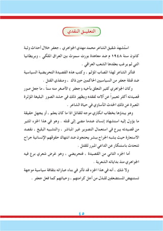 45
‫النقدي‬ ‫التعليــق‬
‫وثبة‬ ‫أحداث‬ ‫خالل‬ ‫جعفر‬ ، ‫اجلواهري‬ ‫مهدي‬ ‫محمد‬ ‫الشاعر‬ ‫شقيق‬ َ‫شهد‬ُ‫ت‬‫اس‬
‫وبريطانيا‬ ، ‫امللكي‬ ‫العراق‬ ‫بني‬ ‫سموث‬ ‫بورت‬ ‫معاهدة‬ ‫ضد‬ ‫م‬ 1948 ‫سنة‬ ‫كانون‬
. ‫العراقي‬ ‫الشعب‬ ‫بعقدها‬ ‫يرغب‬ ‫لم‬ ‫التي‬
‫السياسية‬ ‫التحريضية‬ ‫القصيدة‬ ‫هذه‬ ‫وكتب‬ ، ‫املؤلم‬ ‫املصاب‬ ‫لهذا‬ ‫الشاعر‬ ‫فتأثر‬
. ‫القتل‬ ‫ومنفذي‬ ، ‫ذاك‬ ‫حني‬ ‫احلاكمني‬ ‫السياسيني‬ ‫من‬ ‫جعفر‬ ‫قتلة‬ ‫ضد‬
‫صور‬ ‫جعل‬ ‫ما‬ ، ً‫ا‬‫سن‬ ‫منه‬ ‫األصغر‬ ) ‫(جعفر‬ ‫بأخيه‬ ‫التعلق‬ ‫كثير‬ ‫اجلواهري‬ ‫وكان‬
‫املؤثرة‬ ‫البليغة‬ ‫الصور‬ ‫حشد‬ ‫في‬ ‫ذلك‬ ‫ويظهر‬ ِ‫ه‬‫لفقد‬ ‫آالمه‬ ‫عن‬ ً‫ا‬‫تعبير‬ ‫أكثر‬ ‫قصيدته‬
. ‫الشاعر‬ ‫حياة‬ ‫في‬ ‫املأساوي‬ ‫احلدث‬ ‫ذلك‬ ‫عن‬ ‫املعبرة‬
‫حقيقة‬ ‫يجهل‬ ‫أو‬ ، ‫يعلم‬ ‫كان‬ ‫ما‬ ‫اذا‬ ‫للقاتل‬ ‫موجه‬ ‫انكاري‬ ‫بخطاب‬ ‫يبدؤها‬ ‫وهو‬
‫املثير‬ ‫اجلزء‬ ‫هذا‬ ‫في‬ ‫وهو‬ . ‫قتله‬ ‫إلى‬ ‫مضى‬ ‫عندما‬ ‫إنسان‬ ‫استشهاد‬ ‫إليه‬ ‫يؤول‬ ‫ما‬
‫نقصد‬ ، ‫البليغ‬ ‫والتشبيه‬ ، ‫املباشر‬ ‫غير‬ ‫التصوير‬ ‫استعمال‬ ‫في‬ ‫يبرع‬ ‫قصيدته‬ ‫من‬
‫جراح‬ ‫اإلنسانية‬ ‫حقوقهم‬ ‫انتهاك‬ ‫ضد‬ ‫يحتجون‬ ‫ببشر‬ ‫اجلراح‬ ‫يشبه‬ ‫حيث‬ ‫االستعارة‬
. ‫للقتل‬ ‫املبرر‬ ‫الداعي‬ ‫عن‬ ‫باستنكار‬ ‫تتحدث‬
‫فيه‬ ‫برع‬ ‫شعري‬ ‫غرض‬ ‫وهو‬ ، ‫فتحريضي‬ ، ‫القصيدة‬ ‫من‬ ‫الثاني‬ ‫اجلزء‬ ‫أما‬
. ‫الشعرية‬ ‫بداياته‬ ‫منذ‬ ‫اجلواهري‬
‫موجهة‬ ‫سياسية‬ ‫بثقافة‬ ‫عباراته‬ ‫بناء‬ ‫في‬ ‫تأثر‬ ‫قد‬ ‫اجلزء‬ ‫هذا‬ ‫في‬ ‫أنه‬ ، ‫شك‬ ‫وال‬
. ‫جعفر‬ ‫فعل‬ ‫كما‬ ‫وحياتهم‬ ، ‫كرامتهم‬ ‫أجل‬ ‫من‬ ‫للبذل‬ ‫املستضعفني‬ ‫تستنهض‬
 