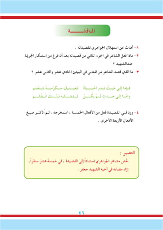 46
‫املناقشـــــــــــة‬
. ‫لقصيدته‬ ‫اجلواهري‬ ‫استهالل‬ ‫عن‬ ‫حتدث‬ -1
‫اجلرمية‬ ‫استنكار‬ ‫من‬ ‫فرغ‬ ‫أن‬ ‫بعد‬ ‫قصيدته‬ ‫من‬ ‫الثاني‬ ‫اجلزء‬ ‫في‬ ‫الشاعر‬ ‫فعل‬ ‫ماذا‬ -2
‫؟‬ ‫ضدالشهيد‬
‫؟‬ ‫عشر‬ ‫والثاني‬ ‫عشر‬ ‫احلادي‬ ‫البيتني‬ ‫في‬ ‫املعاني‬ ‫من‬ ‫الشاعر‬ ‫قصد‬ ‫الذي‬ ‫ما‬ -3
‫م‬َ‫ن‬‫ـ‬ْ‫غ‬َ‫تـــــ‬ ً‫ة‬‫مـــــ‬ُ‫مــــكر‬ َ‫ك‬ْ‫ي‬َ‫ن‬‫يــــ‬َ‫ـع‬ِ‫ل‬ ُ‫ة‬‫احلـــــــيا‬ ‫ـدو‬َ‫تب‬ ُ‫يــث‬ َ‫ح‬ ‫إلـى‬ ‫ا‬ّ‫م‬‫ــإ‬َ‫ف‬
‫ـــــم‬ِ‫ل‬ ْ‫ــظ‬ُ‫مل‬‫ا‬ َ‫ـــــك‬ُ‫ت‬ْ‫ي‬َ‫ب‬ ‫لــيفضــــلــه‬ ْْ‫ــــــن‬ ُ‫ك‬َ‫ي‬ ْ‫ـــم‬َ‫ل‬ ٍ‫ـــــدث‬ ِ‫ج‬ ‫إلـى‬ ‫ـــا‬ّ‫م‬‫وإ‬
‫صيـغ‬ ‫ُذكـــر‬‫ا‬ ‫ثـم‬ ، ‫اسـتخرجه‬ ، ‫اخلمسـة‬ ‫األفعال‬ ‫من‬ ‫فعل‬ ‫القصيـدة‬ ‫فــي‬ ‫ورد‬ -4
. ‫األخرى‬ ‫األربعة‬ ‫األفعال‬
: ‫التعبير‬
،ً‫ا‬‫سطر‬ َ‫عشر‬ َ‫ة‬‫خمس‬ ‫في‬ ، ‫القصيدة‬ ‫إلى‬ ً‫ا‬‫استناد‬ ‫اجلواهري‬ ‫مشاعر‬ ‫ص‬ّ‫خل‬
.‫جعفر‬ ‫الشهيد‬ ‫أخيه‬ ‫في‬ ‫مصابه‬ ‫إزاء‬
 