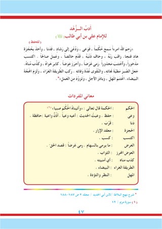 47
‫د‬ْ‫ه‬ُّ‫الـــز‬ ُ‫دب‬َ‫أ‬
)(‫طالب‬ ‫أبي‬ ‫بن‬ ‫علي‬ ‫لإلمام‬
)‫(للحفظ‬
ِ‫ة‬َ‫ز‬ ْ‫ج‬ ُ‫ِح‬‫ب‬ َ‫وأخذ‬ ، ‫نا‬َ‫د‬َ‫ف‬ ، ٍ‫شاد‬َ‫ر‬ ‫إلى‬ َ‫ي‬ْ‫ع‬ُ‫د‬َ‫و‬ ، ‫عى‬َ‫و‬َ‫ف‬ ، ً‫ا‬‫م‬ ْ‫ك‬ُ‫ح‬ َ‫ع‬ِ‫م‬ َ‫س‬ ً‫ا‬‫امرء‬ ‫اهلل‬ َ‫م‬ ِ‫ح‬َ‫«ر‬
َ‫اكتسب‬ . ً‫ا‬ِ‫صالح‬ َ‫ل‬ِ‫م‬َ‫وع‬ ، ً‫ا‬‫ص‬ِ‫ل‬‫خا‬ َ‫م‬َّ‫د‬َ‫ق‬ ، ُ‫ه‬َ‫ب‬ْ‫ن‬َ‫ذ‬ ‫وخاف‬ ، ُ‫ه‬َّ‫ب‬َ‫ر‬ َ‫راقب‬ .‫فنجا‬ ٍ‫هاد‬
.ُ‫ه‬‫نا‬ُ‫م‬ ‫ب‬َّ‫ذ‬َ‫وك‬ ، ُ‫ه‬‫وا‬َ‫ه‬ َ‫كابر‬ . ً‫ا‬‫ض‬َ‫و‬ِ‫ع‬ َ‫ز‬َ‫وأحر‬ ، ً‫ا‬‫ض‬ََ‫ر‬َ‫غ‬ ‫مى‬َ‫.ر‬ ً‫ا‬‫حذور‬َ‫م‬ َ‫تنب‬ ْ‫وٱج‬ ،ً‫ا‬‫خور‬َ‫مذ‬
َ‫ة‬ َّ‫ملحََج‬‫ا‬ َ‫م‬ِ‫ز‬َ‫ل‬َ‫و‬ ، َ‫ء‬‫ا‬ّ‫ر‬َ‫غ‬‫ال‬ َ‫ة‬‫ريق‬ َّ‫الط‬ َ‫ب‬ِ‫ك‬َ‫ر‬ . ِِ‫ه‬‫فات‬َ‫و‬ َ‫ة‬َّ‫د‬ُ‫ع‬ ‫وى‬ْ‫ق‬َّ‫ت‬‫وال‬ ،ِ‫ه‬ِ‫ت‬‫نجَا‬ َ‫ة‬َّ‫ي‬‫ط‬َ‫م‬ َ‫بر‬ َّ‫الص‬ َ‫ل‬َ‫ع‬ َ‫ج‬
.*»‫مل‬َ‫الع‬ َ‫ن‬ِ‫م‬ َ‫د‬َّ‫زو‬َ‫ت‬َ‫و‬ ، َ‫األجل‬ َ‫ر‬َ‫د‬‫با‬َ‫و‬ ، َ‫ل‬َ‫ه‬َ‫مل‬‫ا‬ َ‫م‬َ‫ن‬‫ت‬ْ‫اغ‬ .‫ضاء‬ََ‫البي‬
‫املفردات‬ ‫معاني‬
)1(
»‫صبيا‬ َ‫م‬ ْ‫ك‬ُ‫حل‬‫ا‬ ُ‫ه‬‫«وآتينا‬ : ‫تعالى‬ ‫قال‬ ‫احلكمة‬ : ‫احلكم‬
. ‫:حافظة‬ ‫واعية‬ ٌ‫ن‬ُ‫ذ‬‫أ‬ . ً‫ا‬‫وعي‬ ‫أعيه‬ : ‫احلديث‬ ُ‫وعيت‬ . ‫حفظ‬ : ‫وعى‬
. َ‫ب‬ُ‫ر‬َ‫ق‬ : ‫نا‬َ‫د‬
. ‫اإلزار‬ ‫معقد‬ : ‫احلجزة‬
. َ‫كسب‬ : ‫اكتسب‬
. ّ ‫احلق‬ ‫قصد‬ : ً‫ا‬‫غرض‬ ‫رمى‬ . ‫بالسهام‬ ‫يرمى‬ ‫ما‬ : ‫الغرض‬
. ‫الثواب‬ : ‫احملرز‬ ‫العوض‬
. ‫أمنيته‬ ‫أي‬ : ‫مناه‬ ‫كذب‬
. ‫البيضاء‬ : ‫الغراء‬ ‫الطريقة‬
. ‫والتؤدة‬ ‫النظر‬ : ‫املهل‬
188-187 ‫ص‬ 2 ‫مجلد‬ / ‫احلديد‬ ‫أبي‬ ‫/البن‬ ‫البالغة‬ ‫نهج‬ ‫شرح‬ *
12 / ‫مرمي‬ ‫سورة‬ )1(
 