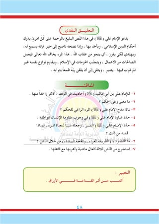 48
‫النقدي‬ ‫التعليــــق‬
‫يدرك‬ ٍ‫امرئ‬ ّ‫ل‬ُ‫ك‬ ‫على‬ ‫بالرحمة‬ ‫البليغ‬ ‫ص‬ّ‫ن‬‫ال‬ ‫هذا‬ ‫في‬ )( ‫علي‬ ‫اإلمام‬ ‫يدعو‬
،‫له‬ ‫يسمع‬ ‫فإنه‬ ‫خير‬ ‫إلى‬ ‫ناصح‬ ‫نصحه‬ ‫وإذا‬ ، ‫بها‬ ‫ويأخذ‬ ، ‫اإلسالمي‬ ‫الدين‬ ‫أحكام‬
‫فيعمل‬ ‫تعالى‬ ‫اهلل‬ ‫يخاف‬ ‫املرء‬ ‫هذا‬ . ‫اهلل‬ ‫عقاب‬ ‫من‬ ‫ينجو‬ ‫أي‬ ، ‫يفوز‬ ‫لكي‬ ‫ويهتدي‬
‫غير‬ ‫نفسه‬ ‫نوازع‬ ‫ويقاوم‬ ، ‫اإلسالم‬ ‫في‬ ‫احملرمات‬ ‫ب‬َّ‫ن‬‫ويتج‬ ، ‫األعمال‬ ‫من‬ ‫الصاحلات‬
. ِ‫ه‬‫بثواب‬ ً‫ا‬‫طمع‬ ُ‫ه‬ّ‫ب‬‫ر‬ ‫يلقى‬ ‫أن‬ ‫إلى‬ ‫ويتقي‬ ، ‫يصبر‬ . ‫فيها‬ ‫املرغوب‬
‫املناقشــــــــــــــة‬
. ‫منها‬ ً‫ا‬‫واحد‬ ‫ُذكر‬‫ا‬ ، ‫هد‬ُّ‫الز‬ ‫في‬ ‫أحاديث‬ )( ‫طالب‬ ‫أبي‬ ‫بن‬ ‫علي‬ ‫لإلمام‬ -1
‫؟‬ ‫احلكم‬ ‫وعى‬ ‫معنى‬ ‫ما‬ -2
‫؟‬ ‫للحكم‬ ‫الراعي‬ ‫املرء‬ )( ‫علي‬ ‫اإلمام‬ ‫مدح‬ ‫ملاذا‬ -3
. ‫عواطفه‬ ‫اإلنسان‬ ‫مقاومة‬ ‫وجوب‬ ‫في‬ )( ‫علي‬ ‫اإلمام‬ ‫عبارة‬ ‫حدد‬ -4
‫فمـاذا‬ ، ‫املـرء‬ ‫لنجـاة‬ ً‫ا‬‫سبب‬ ‫وجعله‬ ، َ‫الصبر‬ )( ‫علـي‬ ‫اإلمــام‬ ‫د‬ّ‫حد‬ -5
‫؟‬ ‫ذلك‬ ‫من‬ ‫قصد‬
‫؟‬ ‫ص‬ّ‫ن‬‫ال‬ ‫خالل‬ ‫من‬ )‫البيضاء‬ ‫ة‬ ّ‫واحملج‬ ، ‫اء‬ّ‫الغر‬ ‫(الطريقة‬ ‫بـ‬ ‫املقصود‬ ‫ما‬ -6
. ‫فاعلها‬ ‫مع‬ ‫وأعربها‬ ‫ماضية‬ ‫أفعال‬ ‫ثالثة‬ ‫ص‬ّ‫ن‬‫ال‬ ‫من‬ ‫استخرج‬ -7
: ‫التعبير‬
. ‫األرزاق‬ ‫فـــــــــــــــي‬ ‫القـــــناعـــــة‬ ‫ثـر‬َ‫أ‬ ‫عــــن‬ ‫ُكتـــــــب‬‫ا‬
 