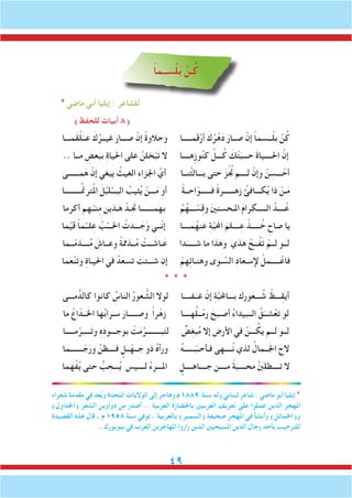 49
ً‫ا‬‫ــم‬ َ‫س‬ْ‫ل‬َ‫ب‬ ْ‫ـن‬ُ‫ك‬
* ‫ماضي‬ ‫أبي‬ ‫إيليا‬ : ‫للشاعر‬
)‫للحفظ‬ ‫أبيات‬ 8(
‫َمـــا‬‫ق‬ْ‫ل‬َ‫عــ‬ َ‫ك‬ُ‫غيــر‬ َ‫صـــار‬ ْ‫إن‬ ً‫ة‬‫وحالو‬ ‫قمـــــا‬ْ‫أر‬ َ‫ك‬ُ‫ر‬ْ‫ه‬َ‫د‬ َ‫صــار‬ ْ‫إن‬ ً‫ا‬‫ــسم‬ْ‫ل‬‫ب‬ ْ‫ن‬ُ‫ك‬
.. ‫مــا‬ ِ‫ببعض‬ ِ‫ة‬‫احليا‬ ‫على‬ َّ‫خلن‬ْ‫تب‬ ‫ال‬ ‫ِهــــا‬‫ز‬‫و‬ُ‫ن‬‫ك‬ َّ‫ـــل‬ُ‫ك‬ َ‫ك‬ْ‫ت‬َ‫حـــب‬ َ‫ة‬‫احلــــيا‬ َّ‫إن‬
‫مــــــى‬َ‫ه‬ ْ‫إن‬ ‫يبغي‬ ُ‫الغيث‬ ِ‫ء‬‫اجلزا‬ َّ‫أي‬ ‫َّنــا‬‫ث‬‫بـــال‬ ‫حتى‬ ََ‫ز‬ُْ‫تج‬ ‫لــــم‬ ْ‫وإن‬ ْ‫ن‬ ِ‫ـــس‬ ْ‫أح‬
‫ـــــــــا‬ِّ‫من‬‫تر‬ُ‫مل‬‫ا‬ َ‫ل‬ُ‫لب‬ُ‫البـــ‬ ُ‫ثيب‬ُ‫ي‬ ْ‫ـــن‬َ‫م‬ ‫أو‬ ً‫ة‬‫احــ‬ّ‫فــــــو‬ ً‫ة‬‫زهــــــر‬ ُ‫كـــافئ‬ُ‫ي‬ ‫ذا‬ ْ‫ـن‬َ‫م‬
‫أكرما‬ ‫ـهم‬ْ‫نـ‬ِ‫م‬ ‫هـذين‬ ْ‫ـد‬َِ‫تج‬ ‫بهمـــــــا‬ ُ‫م‬ُ‫ـــه‬ ْ‫س‬ِ‫ق‬‫و‬ َ‫ني‬‫املـحسن‬ َ‫م‬‫الـــــكرا‬ َّ‫ــــد‬ُ‫ع‬
‫ما‬ِّ‫ي‬‫ق‬ ً‫ا‬‫م‬ْ‫لــ‬ِ‫ع‬ َّ‫ب‬ُ‫احلـــ‬ ُ‫ـــدت‬ َ‫ج‬َ‫و‬ ‫ّــي‬‫ن‬‫إ‬ ‫مــــا‬ُ‫عنه‬ ِ‫ة‬َّ‫ب‬‫احمل‬ َ‫ــــلم‬ِ‫ع‬ ْ‫ـــــذ‬ ُ‫خ‬ ِ‫صاح‬ ‫يا‬
‫ــما‬ّ‫م‬‫ــــذ‬ُ‫م‬ َ‫وعــاش‬ ً‫ة‬َ‫مم‬‫ــذ‬ُ‫م‬ ْ‫ــت‬ َ‫ـاش‬َ‫ع‬ ‫دا‬َ‫شـــــ‬ ‫ما‬ ‫وهذا‬ ‫هذي‬ ْ‫ُــح‬‫ف‬َ‫ت‬ ْ‫لــم‬ ‫لــو‬
‫ما‬َ‫ع‬ْ‫ن‬‫وت‬ ِ‫ة‬‫احليـا‬ ‫في‬ ْ‫د‬َ‫تسع‬ َ‫شـــئت‬ ‫إن‬ ْ‫هم‬ِ‫ئ‬‫ا‬َ‫وهنـ‬ ‫ـوى‬ ِّ‫الس‬ ِ‫د‬‫إلسـعا‬ ْ‫ـــــمل‬ْ‫فاع‬
* * *
‫مـــى‬ ُّ‫كالد‬ ‫كانوا‬ ُ‫الناس‬ ُ‫ر‬‫عو‬ ُّ‫الش‬ ‫لوال‬ ‫فــــا‬َ‫غــ‬ ْ‫إن‬ ِ‫ة‬َّ‫ب‬‫بـــاحمل‬ َ‫ـــعورك‬ ُ‫ش‬ ْ‫ـــظ‬ِ‫ق‬‫أي‬
‫ما‬ ُ‫اع‬ّ‫ــد‬َ‫خل‬‫ا‬ ‫ها‬ُ‫ب‬‫سـرا‬ َ‫وصـــــار‬ ً‫ا‬‫ر‬ْ‫زه‬ ‫هــــا‬ُ‫ل‬‫ــ‬ْ‫م‬‫ر‬ َ‫أصـبح‬ ُ‫ء‬‫الــبيدا‬ ُ‫ق‬َ‫شــ‬ْ‫تع‬ ‫لو‬
‫مـــــا‬َّ‫ـــبر‬َ‫ت‬‫و‬ ِ‫ه‬ِ‫د‬‫بوجـــو‬ ْ‫ت‬َ‫م‬َّ‫بــــــــر‬َ‫ت‬‫ل‬ ٌ‫ض‬ِ‫غ‬‫ب‬ُ‫م‬ ‫إال‬ ‫األرض‬ ‫في‬ ْ‫ـــن‬ ُ‫يك‬ ‫لــم‬ ‫لــو‬
‫ـــــــما‬ ّ‫ج‬َ‫ور‬ َّ‫فــــظن‬ ٍ‫ــل‬ْ‫ــه‬ َ‫ج‬ ‫ذو‬ ُ‫ه‬‫ورآ‬ ُ‫ه‬َ‫ــــــ‬ّ‫ب‬‫فـأحـ‬ ‫ــــهى‬ُ‫ن‬ ‫لذي‬ ُ‫ــمال‬َ‫جل‬‫ا‬ َ‫الح‬
‫ما‬َ‫ه‬ْ‫ف‬ُ‫ي‬ ‫حتى‬ ُّ‫ب‬ ِ‫ـــح‬ُ‫ي‬ ‫لــــيس‬ ُ‫ء‬‫املـــر‬ ٍ‫جــــاهــــل‬ ‫مــــن‬ ً‫ة‬َ‫محــــب‬ َّ َ‫ن‬‫تــــطلب‬ ‫ال‬
‫شعراء‬ ‫مقدمة‬ ‫في‬ ‫عد‬ُ‫ي‬‫و‬ ‫املتحدة‬ ‫الواليات‬ ‫إلى‬ ‫وهاجر‬ ‫م‬ 1889 ‫سنة‬ ‫ولد‬ ‫لبناني‬ ‫شاعر‬ : ‫ماضي‬ ‫أبو‬ ‫إيليا‬ *
)‫(اجلداول‬ ‫الشعر‬ ‫دواوين‬ ‫من‬ ‫أصدر‬ .. ‫العربية‬ ‫باحلضارة‬ ‫الغربيني‬ ‫تعريف‬ ‫على‬ ‫عملوا‬ ‫الذين‬ ‫املهجر‬
‫القصيدة‬ ‫هذه‬ ‫قال‬ ، ‫م‬ 1958 ‫سنة‬ ‫توفي‬ ، ‫بالعربية‬ )‫(السمير‬ ‫صحيفة‬ ‫املهجر‬ ‫في‬ ‫وأنشأ‬ )‫و(اخلمائل‬
. ‫نيويورك‬ ‫في‬ ‫العرب‬ ‫املهاجرين‬ ‫زاروا‬ ‫الذين‬ ‫املسيحيني‬ ‫الدين‬ ‫رجال‬ ‫بأحد‬ ‫للترحيب‬
 