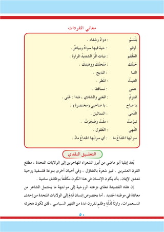 50
‫املفردات‬ ‫معاني‬
. ‫فاء‬ ِ‫وش‬ ٌ‫ء‬‫دوا‬ : ُ‫م‬ َ‫س‬ْ‫ل‬َ‫ب‬
. ٌ‫وبياض‬ ٌ‫د‬‫سوا‬ ‫فيها‬ ‫حية‬ : ‫أرقم‬
. ‫املرارة‬ ُ‫الشديد‬ ُّ‫ر‬ُ‫مل‬‫ا‬ ‫نبات‬ : ‫قم‬ْ‫ل‬َ‫الع‬
. َ‫ووهبتك‬ َ‫ك‬ْ‫ت‬‫ح‬َ‫ن‬َ‫م‬ : َ‫ك‬ْ‫ت‬َ‫ب‬ َ‫ح‬
. ‫املديح‬ : ‫الثنا‬
. ‫طر‬َ‫مل‬‫ا‬ : ُ‫الغيث‬
. ‫تساقط‬ : ‫همى‬
. ‫ى‬ّ‫ن‬‫غ‬ : ‫شدا‬ ، ‫والشادي‬ ‫املغني‬ : ُ ِّ‫م‬‫املترن‬
. )‫(مختصرة‬ ‫صاحبي‬ ‫يا‬ : ‫صاح‬ ‫يا‬
. ‫التماثيل‬ : ‫مى‬ُ‫الد‬
. ْ‫ت‬َ‫ر‬ َ‫ج‬ َ‫وض‬ ْ‫ت‬ّ‫ل‬‫م‬ : ْ‫مت‬ّ‫تبر‬
. ‫قول‬ُ‫ع‬‫ال‬ : ‫هى‬ُّ‫ن‬‫ال‬
. ٌ‫ء‬‫ما‬ ُ‫اخلداع‬ ‫ها‬ُ‫ب‬‫سرا‬ ‫أي‬ : ‫ما‬ ُ‫اع‬ّ‫اخلد‬ ‫ها‬ُ‫ب‬‫سرا‬
‫النقدي‬ ‫التعلــيق‬
‫مطلع‬ ، ‫املتحدة‬ ‫الواليات‬ ‫إلى‬ ‫املهاجرين‬ ‫الشعراء‬ ‫أبرز‬ ‫من‬ ‫ماضي‬ ‫أبو‬ ‫إيليا‬ ‫عد‬ُ‫ي‬
‫روحية‬ ‫فلسفية‬ ‫بنزعة‬ ‫أخرى‬ ‫أحيان‬ ‫وفي‬ ، ‫بالتفاؤل‬ ُ‫ه‬‫شعر‬ ‫متيز‬ . ‫العشرين‬ ‫القرن‬
. ‫سامية‬ ‫بوظائف‬ ً‫ا‬‫ف‬ّ‫ل‬‫مك‬ ‫الكون‬ ‫هذا‬ ‫في‬ ‫اإلنسان‬ ‫يكون‬ ‫بأن‬ ،‫اإلميان‬ ‫تعشق‬
‫من‬ ‫الشاعر‬ ‫يحتمل‬ ‫ما‬ ‫مواجهة‬ ‫إلى‬ ‫الروحية‬ ‫نزعته‬ ‫تغذي‬ ‫القصيدة‬ ‫هذه‬ ‫إن‬
‫إحدى‬ ‫من‬ ‫املتحدة‬ ‫الواليات‬ ‫إلى‬ َ‫م‬ِ‫د‬َ‫ق‬ ‫إنسان‬ ‫بخصوص‬ ‫أما‬ . ‫اجلديد‬ ‫موطنه‬ ‫في‬ ‫معاناة‬
‫هجرته‬ ‫تكون‬ ‫فلن‬ ، ‫السياسي‬ ‫القهر‬ ‫من‬ ‫عدة‬ ‫لقرون‬ ٍ‫وظلم‬ ٍ‫ة‬ّ‫ل‬ُ‫لذ‬ ً‫ا‬‫وارث‬ ،‫املستعمرات‬
 