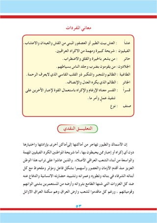 53
‫املفردات‬ ‫معاني‬
.‫واالعشاب‬ ‫والعيدان‬ ‫القش‬ ‫من‬ ‫املبني‬ ‫العصفور‬ ‫أو‬ ‫الطير‬ ‫بيت‬ ‫العش‬ : ً‫ا‬‫عش‬
.‫العراقيني‬ ‫االكراد‬ ‫من‬ ‫ومهمة‬ ‫كبيرة‬ ‫شريحة‬ : ‫الفيليون‬
.‫واالضطراب‬ ‫والقلق‬ ‫باحليرة‬ ‫يشعر‬ ‫من‬ : ‫حائر‬
.‫بسياطهم‬ ‫الناس‬ ‫وجلد‬ ‫بضرب‬ ‫يقومون‬ ‫من‬ :‫اجلالدون‬
.‫الرحمة‬ ‫اليعرف‬ ‫الذي‬ ‫القاسي‬ ‫القلب‬ ‫ذو‬ ‫واملتكبر‬ ‫واملتجبر‬ ‫الظالم‬ : ‫الطاغية‬
.‫واإلنصاف‬ ‫العدل‬ ‫يكره‬ ‫الذي‬ ‫الظالم‬ : ‫اجلائر‬
‫على‬ ‫اآلخرين‬ ‫إلجبار‬ ‫القوة‬ ‫باستعمال‬ ‫واإلكراه‬ ‫اإلرغام‬ ‫معناه‬ ‫القسر‬ : ً‫ا‬‫قسر‬
.‫ما‬ ‫وأمر‬ ٍ‫عمل‬ ‫تنفيذ‬
‫نوع‬ : ‫صنف‬
‫النقدي‬ ‫التعليــــق‬
‫واختيارها‬ ‫بإرادتها‬ ‫أخرى‬ ‫إلىأماكن‬ ‫أماكنها‬ ‫من‬ ‫تهاجر‬ ‫والطيور‬ ‫األسماك‬ ‫إن‬
‫املهمة‬ ‫الفيليني‬ ‫الكرد‬ ‫املواطنني‬ ‫شريحة‬ ‫أما‬ ،‫بها‬ ‫يحيطون‬ ‫ممن‬ ‫إجبار‬ ‫أو‬ ‫إكراه‬ ‫أي‬ ‫دون‬
‫الوطن‬ ‫هذا‬ ‫تراب‬ ‫على‬ ‫عاشوا‬ ‫والذين‬ .‫األصالء‬ ‫العراقي‬ ‫الشعب‬ ‫أبناء‬ ‫من‬ ‫والواسعة‬
‫كل‬ ‫مع‬ ‫وملحوظ‬ ‫ومؤثر‬ ‫فاعل‬ ‫بشكل‬ ‫وأسهموا‬ ‫والعصور‬ ‫األزمان‬ ‫أقدم‬ ‫منذ‬ ‫العزيز‬
‫عنه‬ ‫والدفاع‬ ‫االنسانية‬ ‫حضارته‬ ‫وتشييد‬ ‫وعمرانه‬ ‫وتطوره‬ ‫بنائه‬ ‫في‬ ‫الشرفاء‬ ‫أبنائه‬
‫الوانهم‬ ‫بشتى‬ ‫املستعمرين‬ ‫من‬ ‫وأرضه‬ ‫بثرواته‬ ‫الطامع‬ ‫شنها‬ ‫التي‬ ‫الغزوات‬ ‫كل‬ ‫ضد‬
‫االوائل‬ ‫العراق‬ ‫سكنة‬ ‫وهم‬ ‫العراق‬ ‫وارض‬ ‫لشعب‬ ‫ماقدموا‬ ‫كل‬ ‫ورغم‬ ، ‫وقومياتهم‬
 