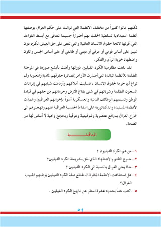 54
‫بوصفها‬ ‫العراق‬ ‫حكم‬ ‫على‬ ‫توالت‬ ‫التي‬ ‫االنظمة‬ ‫مختلف‬ ‫من‬ ً‫ا‬‫كثير‬ ‫عانوا‬ ‫لكنهم‬
‫القواعد‬ ‫أبسط‬ ‫مع‬ ‫تتنافى‬ ‫جسيمة‬ ً‫ا‬‫أضرار‬ ‫بهم‬ ‫احلقت‬ ‫تسلطية‬ ‫استبدادية‬ ‫أنظمة‬
‫دون‬ ‫الكرمي‬ ‫العيش‬ ‫حق‬ ‫على‬ ‫تنص‬ ‫والتي‬ ‫العاملية‬ ‫االنسان‬ ‫حقوق‬ ‫الئحة‬ ‫أقرتها‬ ‫التي‬
‫واللون‬ ‫اجلنس‬ ‫أساس‬ ‫على‬ ‫أو‬ ‫طائفي‬ ‫أو‬ ‫ديني‬ ‫أو‬ ‫عرقي‬ ‫أو‬ ‫قومي‬ ‫أساس‬ ‫على‬ ‫متييز‬
.‫والفكر‬ ‫الرأي‬ ‫حلرية‬ ‫واضطهاد‬
‫املرحلة‬ ‫في‬ ‫صورها‬ ‫بأبشع‬ ‫وجتلت‬ ‫ذروتها‬ ‫الفيليني‬ ‫الكرد‬ ‫مظلومية‬ ‫بلغت‬ ‫لقد‬
‫ولم‬ ‫واملعنوية‬ ‫املادية‬ ‫حقوقهم‬ ‫مبصادرة‬ ‫األوامر‬ ‫أصدرت‬ ‫التي‬ ‫البائدة‬ ‫لألنظمة‬ ‫املظلمة‬
‫زنزانات‬ ‫في‬ ‫شبابهم‬ ‫وأودعت‬ ‫أمالكهم‬ ‫فسلبت‬ ، ‫االنسان‬ ‫حلقوق‬ ‫حرمة‬ ‫أي‬ ‫تراع‬
‫قيادة‬ ‫في‬ ‫حقهم‬ ‫من‬ ‫وحرمانهم‬ ‫االرض‬ ‫بقاع‬ ‫شتى‬ ‫في‬ ‫وشردتهم‬ ‫املظلمة‬ ‫السجون‬
‫وعمدت‬ ‫العراقيني‬ ‫بإخوانهم‬ ً‫ة‬‫أسو‬ ‫والعسكرية‬ ‫املدنية‬ ‫الوظائف‬ ‫وتسنمهم‬ ‫الوطن‬
‫الى‬ ‫وتهجيرهم‬ ‫عنهم‬ ‫العراقية‬ ‫اجلنسية‬ ‫إسقاط‬ ‫على‬ ‫والدكتاتورية‬ ‫املستبدة‬ ‫األنظمة‬
‫من‬ ‫لها‬ ‫أساس‬ ‫ال‬ ‫واهية‬ ‫وبحجج‬ ‫وعرقية‬ ‫وشوفينية‬ ‫عنصرية‬ ‫بدوافع‬ ‫العراق‬ ‫خارج‬
.‫الصحة‬
‫املناقشـــــــــــــة‬
‫؟‬ ‫الفيليون‬ ‫الكرد‬ ‫هم‬ ‫من‬ -1
‫الفيليني؟‬ ‫الكرد‬ ‫بشريحة‬ ‫حلق‬ ‫الذي‬ ‫واالضطهاد‬ ‫الظلم‬ ‫مانوع‬ -2
‫؟‬ ‫الفيليني‬ ‫الكرد‬ ‫الى‬ ‫بالنسبة‬ ‫العراق‬ ‫يعني‬ ‫ماذا‬ -3
‫احلبيب‬ ‫بوطنهم‬ ‫الفيليني‬ ‫الكرد‬ ‫صلة‬ ‫تقطع‬ ‫أن‬ ‫اجلائرة‬ ‫االنظمة‬ ‫استطاعت‬ ‫هل‬ -4
‫العراق؟‬
. ‫الفيليني‬ ‫الكرد‬ ‫تاريخ‬ ‫عن‬ ‫أسطر‬ ‫عشرة‬ ‫بحدود‬ ً‫ا‬‫نص‬ ‫اكتب‬ -5
 