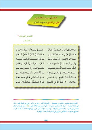 55
‫الـعابـدين‬ ‫زيــن‬ ‫خصـال‬
) ‫السالم‬ ‫(عليهما‬ ‫احلسني‬ ‫بن‬ ‫علي‬
* ‫الفرزدق‬ ‫للشاعر‬
)‫(للحفظ‬
ُ‫م‬َ‫ر‬َ‫احلـــ‬َ‫و‬ ُّ‫ل‬ِ‫ـ‬‫واحلــ‬ ُ‫ه‬ُ‫ف‬ِ‫ر‬ْ‫عـــ‬َ‫ي‬ ُ‫ت‬ْ‫ــيــ‬َ‫الب‬َ‫و‬ ُ‫ه‬َ‫ت‬‫ــأ‬ْ‫ط‬َ‫و‬ ُ‫ء‬‫حا‬ ْ‫ـط‬َ‫الب‬ ُ‫ف‬ِ‫عـر‬َ‫ت‬ ‫ـذي‬ّ‫ل‬‫ا‬ ‫هـذا‬
ُ‫م‬َ‫ل‬َ‫الــــع‬ ُ‫ر‬ِ‫ه‬‫ا‬ ّ‫الــط‬ ُّ‫قي‬َّ‫ن‬‫ال‬ ُّ‫قـي‬َّ‫ت‬‫ال‬ ‫هــذا‬ ُ‫م‬ِ‫ــــه‬ِّ‫ـلـ‬ُ‫ك‬ ِ‫هلل‬‫ا‬ ِ‫د‬‫بــا‬ِ‫ع‬ ِ‫ــر‬ْ‫ي‬ َ‫خ‬ ُ‫ن‬ْ‫ب‬‫ا‬ ‫هــذا‬
‫موا‬ِ‫ت‬‫ـــ‬ ُ‫خ‬ ْ‫ـــد‬َ‫ق‬ ِ‫هلل‬‫ا‬ ُ‫ء‬‫أنــــبــــيا‬ ِ‫ه‬َّ‫د‬ َ‫ِـــج‬‫ب‬ ُ‫ه‬َ‫ل‬ِ‫ه‬‫جا‬ َ‫ـنت‬ُ‫ك‬ ْ‫إن‬ ، ٍ‫ـمة‬ِ‫فاط‬ ُ‫ن‬ْ‫ب‬‫ا‬ ‫هـــذا‬
ُ‫م‬ َ‫ج‬َ‫والع‬ َ‫ت‬ْ‫كر‬ْ‫ن‬َ‫أ‬ ْ‫ن‬َ‫م‬ ُ‫ف‬ِ‫ـعر‬َ‫ت‬ ُ‫ب‬ْ‫ر‬ُ‫ع‬‫َلــ‬‫ا‬ ِ‫ه‬ِ‫ر‬ِ‫ئ‬‫ِضا‬‫ب‬ )‫هذا؟‬ ْ‫ن‬َ‫م‬( : َ‫ك‬ُ‫ل‬‫قو‬ َ‫وليـس‬
ُ‫م‬َ‫د‬َ‫ع‬ ‫ـما‬ُ‫ه‬‫رو‬ْ‫ـــع‬َ‫ي‬ ‫وال‬ ِ‫فان‬َ‫ك‬ْ‫تــــو‬ ْ‫س‬ُ‫ي‬ ‫ما‬ُ‫ه‬ُ‫ع‬ْ‫فـــ‬َ‫ن‬ َّ‫ــم‬َ‫ع‬ ٌ‫ــــياث‬ِ‫غ‬ ِ‫ه‬ْ‫ي‬َ‫ــد‬َ‫ي‬ ‫تا‬ْ‫ل‬‫ــ‬ِ‫ك‬
ُ‫م‬َ‫ي‬ ِّ‫والش‬ ِ‫لق‬ُ‫خل‬‫ا‬ ُ‫ن‬ ْ‫س‬ ُ‫ح‬ : ‫اثـنان‬ ُ‫ه‬ُ‫ن‬‫ــزي‬َ‫ي‬ ُ‫ه‬ُ‫ر‬ِ‫د‬‫ـوا‬َ‫ب‬ ‫ـشى‬ ْ‫خ‬ُ‫ت‬ ‫ال‬ ِ‫ة‬‫ليق‬َ‫اخلـــ‬ ُ‫ل‬ْ‫هـــ‬ َ‫س‬
ُ‫م‬َ‫عــ‬َ‫ن‬ ُ‫ه‬ َ‫ـند‬ِ‫ع‬ ‫لو‬ْ‫تحَــ‬ ِ‫مائل‬َّ‫الشــ‬ ُ‫و‬ْ‫ل‬‫ــ‬ُ‫ح‬ ‫حوا‬ِ‫د‬ُ‫ت‬‫افـــ‬ ‫إذا‬ ، ٍ‫قـوام‬َ‫أ‬ ِ‫ثــقال‬َ‫أ‬ ُ‫ال‬ّ‫مــ‬ َ‫ح‬
ُ‫م‬َ‫ـــع‬َ‫ن‬ ُ‫ه‬َ‫ء‬‫ال‬ ْ‫كــــانت‬ ُ‫د‬ُّ‫ــه‬ َ‫ش‬َّ‫ت‬‫الــ‬ ‫ال‬ْ‫ــو‬َ‫ل‬ ِ‫ه‬ِ‫د‬ُّ‫ه‬ َ‫ش‬َ‫ت‬ ‫في‬ ّ‫إلا‬ ُّ‫ــط‬َ‫ق‬ -‫-ال‬ ‫قــال‬ ‫مــا‬
‫ولد‬ . ‫متيم‬ ‫قبيلة‬ ‫من‬ ‫فرع‬ ، ‫دارم‬ ‫من‬ ‫وهو‬ ، ‫لقبه‬ ‫والفرزدق‬ ، ‫صعصعة‬ ‫بن‬ ‫غالب‬ ‫بن‬ ‫همام‬ ‫هو‬ ‫*الفرزدق‬
‫العام‬ ‫نحو‬ ‫في‬ ‫وهو‬ )( ‫علي‬ ‫خالفة‬ ‫في‬ ‫الشعر‬ ‫قال‬ . ‫عشيرته‬ ‫تقيم‬ ‫كانت‬ ‫حيث‬ ، ‫البصرة‬ ‫بادية‬ ‫في‬
،‫قرن‬ ‫نصف‬ ‫دامت‬ ‫مهاجاة‬ ‫في‬ ‫جرير‬ ‫الشاعر‬ ‫مع‬ ‫واشتبك‬ ، ‫بالهجاء‬ ‫اشتهر‬ ‫وقد‬ . ‫عمره‬ ‫من‬ ‫العاشر‬
. ‫للهجرة‬ 114 ‫عام‬ ‫البصرة‬ ‫في‬ ‫توفي‬ -‫-النقائض‬ ‫بـ‬ ‫عليها‬ ‫اصطلح‬
 