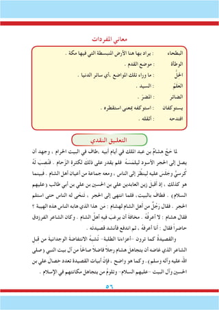56
‫املفردات‬ ‫معاني‬
. ‫مكة‬ ‫فيها‬ ‫التي‬ ‫املنبسطة‬ ‫األرض‬ ‫هنا‬ ‫بها‬ ‫يراد‬ : ‫البطحاء‬
. ‫القدم‬ ‫موضع‬ : ‫الوطأة‬
. ‫الدنيا‬ ‫سائر‬ ‫،أي‬ ‫املواضع‬ ‫تلك‬ ‫وراء‬ ‫ما‬ : ُّ‫ل‬ِ‫حل‬‫ا‬
. ‫السيد‬ : ُ‫م‬َ‫ل‬َ‫الع‬
. ّ‫املضر‬ : ‫الضائر‬
. ‫استقطره‬ ‫مبعنى‬ ‫استوكفه‬ : ‫يستوكفان‬
. ‫أثقله‬ : ‫افتدحه‬
‫النقدي‬ ‫التعلـيق‬
‫أن‬ ‫وجهد‬ ، ‫احلرام‬ ‫البيت‬ ‫في‬ ‫،طاف‬ ‫بيه‬َ‫أ‬ ‫أيام‬ ‫في‬ ‫امللك‬ ‫عبد‬ ‫بن‬ ٌ‫م‬‫شا‬ِ‫ه‬ َّ‫ج‬ َ‫ح‬ ‫ملا‬
ُ‫ه‬َ‫ل‬ َ‫ب‬ ِ‫ص‬ُ‫ن‬‫ف‬ . ‫حام‬ّ‫الز‬ ِ‫ة‬‫لكثر‬ َ‫ذلك‬ ‫على‬ ‫يقدر‬ ‫فلم‬ ُ‫ه‬ َ‫س‬َ‫ليلم‬ ‫األسود‬ ‫احلجر‬ ‫إلى‬ ‫يصل‬
‫بينما‬َ‫ف‬ . ‫الشام‬ ‫أهل‬ ‫أعيان‬ ‫من‬ ‫جماعة‬ ‫ومعه‬ ، ‫الناس‬ ‫إلى‬ َ‫ر‬ ُ‫ينظ‬ِ‫ل‬ ‫عليه‬ َ‫س‬َ‫ل‬ َ‫وج‬ ٌّ‫رسي‬ُ‫ك‬
‫(عليهم‬ ‫طالب‬ ‫أبي‬ ‫بن‬ ‫علي‬ ‫بن‬ ‫احلسني‬ ‫بن‬ ‫علي‬ ‫العابدين‬ ‫زين‬ َ‫قبل‬َ‫أ‬ ‫إذ‬ ، ‫كذلك‬ ‫هو‬
‫استلم‬ ‫حتى‬ ‫الناس‬ ‫له‬ ‫ى‬ ّ‫نح‬َ‫ت‬ ، ‫احلجر‬ ‫إلى‬ ‫انتهى‬ ‫فلما‬ ،‫بالبيت‬ َ‫فطاف‬ . )‫السالم‬
‫؟‬ ‫الهيبة‬ ِ‫ه‬‫هذ‬ ‫الناس‬ ‫هابه‬ ‫الذي‬ ‫هذا‬ ‫ن‬َ‫م‬ : ‫لهشام‬ ‫الشام‬ ‫هل‬َ‫أ‬ ‫من‬ ٌ‫ل‬ُ‫ج‬َ‫ر‬ ‫فقال‬ . ‫احلجر‬
‫الفرزدق‬ ‫الشاعر‬ ‫وكان‬ . ‫الشام‬ ُ‫أهل‬ ِ‫ه‬‫في‬ َ‫يرغب‬ ‫أن‬ َ‫ة‬‫مخاف‬ . ُ‫ه‬ُ‫ف‬‫أعر‬ ‫ال‬ : ‫هشام‬ ‫فقال‬
. ‫ه‬َ‫ت‬‫قصيد‬ ‫فأنشد‬ ‫اندفع‬ ‫ثم‬ ، ُ‫ه‬‫أعرف‬ ‫نا‬َ‫أ‬ : ‫فقال‬ ً‫ا‬‫حاضر‬
ِ‫بل‬ِ‫ق‬ ‫من‬ َ‫ة‬‫الوجداني‬ َ‫ة‬‫االنتفاض‬ ُ‫ه‬ِ‫ب‬‫ش‬ُ‫ت‬ -‫الطلبة‬ ‫-أعزاءنا‬ ‫ترون‬ ‫كما‬ ُ‫ة‬‫والقصيد‬
‫(صلى‬ ‫النبي‬ ‫بيت‬ ‫آل‬ ‫من‬ ً‫ا‬‫صاحل‬ ً‫ال‬‫فاض‬ ً‫ال‬‫رج‬ ‫هشام‬ َ‫يتجاهل‬ ‫أن‬ ‫غاضه‬ ‫الذي‬ ‫الشاعر‬
‫بن‬ ‫علي‬ َ‫صال‬ ِ‫خ‬ ‫تعدد‬ ‫القصيدة‬ ‫أبيات‬ َّ‫فإن‬ ، ‫واضح‬ ‫هو‬ ‫وكما‬ .)‫وسلم‬ ‫وآله‬ ‫عليه‬ ‫اهلل‬
. ‫اإلسالم‬ ‫في‬ ‫مكانتهم‬ ‫يتجاهل‬ ‫من‬ ُ‫م‬‫وتلو‬ -‫السالم‬ ‫-عليهم‬ ‫البيت‬ ‫وآل‬ ‫احلسني‬
 