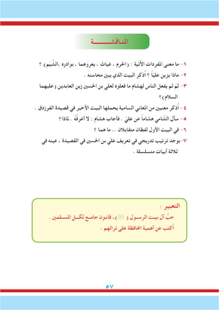 57
‫املنـاقشـــــــــــة‬
‫؟‬ )‫م‬َ‫ي‬ ِّ‫،الش‬ ‫بوادره‬ ، ‫يعروهما‬ ، ‫غياث‬ ، ‫(احلرم‬ : ‫اآلتية‬ ‫املفردات‬ ‫معنى‬ ‫ما‬ -1
. ‫محاسنه‬ ‫يبني‬ ‫الذي‬ ‫البيت‬ ‫ُذكر‬‫ا‬ ‫؟‬ ً‫ا‬ّ‫ي‬‫عل‬ ‫يزين‬ ‫ماذا‬ -2
‫(عليهما‬ ‫العابدين‬ ‫زين‬ ‫احلسني‬ ‫بن‬ ‫لعلي‬ ‫فعلوه‬ ‫ما‬ ‫لهشام‬ ‫الناس‬ ‫يفعل‬ ‫لم‬ َ‫م‬ِ‫ل‬ -3
‫السالم)؟‬
. ‫الفرزدق‬ ‫قصيدة‬ ‫في‬ ‫األخير‬ ‫البيت‬ ‫يحملها‬ ‫السامية‬ ‫املعاني‬ ‫من‬ ‫معنيني‬ ‫ُذكر‬‫ا‬ -4
‫ملاذا؟‬ . ُ‫ه‬ُ‫ف‬‫أعر‬ ‫ال‬ : ‫هشام‬ ‫فأجاب‬ . ّ‫علي‬ ‫عن‬ ً‫ا‬‫هشام‬ ‫امي‬ ّ‫الش‬ ‫سأل‬ -5
‫؟‬ ‫هما‬ ‫ما‬ .. ‫متقابالن‬ ‫لفظان‬ ‫األول‬ ‫البيت‬ ‫في‬ -6
‫في‬ ‫عينه‬ ، ‫القصيدة‬ ‫في‬ ‫احلسني‬ ‫بن‬ ‫علي‬ ‫تعريف‬ ‫في‬ ‫تدريجي‬ ‫ترتيب‬ ‫7-يوجد‬
. ‫متسلسلة‬ ‫أبيات‬ ‫ثالثة‬
: ‫التعبير‬
. ‫املســلمني‬ ‫لكـــل‬ ‫جامــع‬ ‫قانـون‬ ،) ( ‫الرســول‬ ‫بيـت‬ ‫آل‬ ُّ‫حب‬
. ‫تراثهم‬ ‫على‬ ‫احملافظة‬ ‫أهمية‬ ‫عن‬ ‫ُكتب‬‫ا‬
 