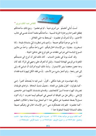 58
‫األرض‬ ُ‫نشيد‬
* ‫نوري‬ ‫امللك‬ ‫عبد‬ ‫للقاص‬
‫سأحدثكم‬ ‫ذلك‬ ‫ومع‬ . ‫تعلموا‬ ‫لم‬ ‫أم‬ ، ً‫ا‬‫شيئ‬ ‫أمري‬ ‫من‬ ُ‫م‬ُ‫ت‬ِ‫علم‬َ‫أ‬ ‫بالي‬ُ‫أ‬ ُ‫ست‬َ‫ل‬
ِ‫ب‬ِ‫ل‬‫غا‬ ‫في‬ ‫نفسي‬ ُ‫أحدث‬ ‫مثلما‬ ‫م‬ ُ‫سأحدثك‬ . ‫املسيبة‬ ‫ية‬ّ‫احلر‬ ‫وبرخاوة‬ ‫الصراحة‬ ‫مبطلق‬
. ‫القالئل‬ ‫ى‬ّ‫ت‬‫ح‬ ‫به‬ َ‫يحظ‬ ‫لم‬ - ‫تعلمون‬ ‫لو‬ ٌ‫شرف‬َ‫ل‬ ُ‫ه‬َّ‫ن‬‫وأ‬ ، ‫األحايني‬
‫إمنا‬ ، ‫بليدة‬ ٍ‫بشماتة‬ َّ‫إلي‬ ‫تنظرون‬ ‫يامن‬ ‫وأنتم‬ ، ً‫ا‬‫جميع‬ ‫فيكم‬ ٌ‫د‬‫موجو‬ ‫بي‬ ‫ما‬ َّ‫إن‬
‫ماليني‬ ‫ن‬ِ‫م‬ ٌ‫واحد‬ ، ‫م‬ ُ‫نك‬ِ‫م‬ ٌ‫واحد‬ ‫انني‬ . ‫م‬ ُ‫فيك‬ ِ‫احلال‬ ‫اإلنسان‬ ‫من‬ ، ‫بغباوة‬ ، ‫تسخرون‬
. ‫احلياة‬ ‫شاطئ‬ ‫على‬ ٍ‫لزج‬ ٍ‫طني‬ ‫من‬ ‫دفقات‬ ‫تترامى‬ ‫التي‬ ‫البائسة‬ ِ‫املسوخ‬
‫م‬ ُ‫مدينتك‬ ‫الى‬ َ‫أنزح‬ ‫أن‬ ‫قبل‬ ‫ذلك‬ ‫كان‬ . ‫الشباب‬ ‫مقتبل‬ ‫في‬ ً‫ا‬‫يوم‬ ُ‫كنت‬ ‫وقد‬
‫كان‬ ‫.لقد‬ ‫املرآة‬ ‫في‬ ‫وجهي‬ ‫على‬ َ‫أتعرف‬ ‫أن‬ ‫وقبل‬ ، ‫البعيدة‬ ‫الهادئة‬ ‫قريتي‬ ‫من‬ ‫امللعونة‬
‫ولى‬ ‫قد‬ َ‫شبابي‬ َّ‫أن‬ ُ‫أدركت‬ ‫اليوم‬ َ‫ذلك‬ ُ‫نذ‬ُ‫م‬‫و‬ ، َ‫ز‬‫االشمئزا‬ ‫يثير‬ ً‫ا‬‫متغضن‬ ٍ‫عجوز‬ َ‫وجه‬
‫فقدان‬ ‫لديه‬ َ‫ليهون‬ ‫الكل‬ َ‫فقد‬ ‫من‬ َّ‫إن‬ . ‫األسف‬ ‫من‬ ٍ‫بشيء‬ ْ‫أشعر‬ ‫ولم‬ ، ٍ‫رجعة‬ ِ‫غير‬ ‫إلى‬
. ‫اجلزء‬
‫إنني‬ .ً‫ا‬‫كثير‬ ُ‫ك‬ ِ‫ضح‬ُ‫ي‬ ‫ما‬ ‫فيه‬ ‫ليس‬ : ُ‫أقول‬ ، ‫شكلي‬ ‫بقية‬ ‫عن‬ ‫تتهامسون‬ ‫وقد‬
‫طويلتان‬ ‫ذراعاي‬ ، ِ‫ة‬‫النحاف‬ ُ‫شديد‬ ٌ‫نحيف‬ ، ‫املعتاد‬ ‫من‬ ‫بقليل‬ ‫أطول‬ -‫يقولون‬ ‫-كما‬
‫خاضعتني‬ ‫غير‬ ‫كأنهما‬ ‫تتذبذبان‬ ‫وقدماي‬ ، ‫كاملجاذيف‬ ُ‫أسير‬ ‫عندما‬ ‫الهواء‬ ‫تضربان‬
‫أكون‬ ‫وأن‬ ‫؟‬ ‫غدوت‬ ‫أينما‬ ‫أعينكم‬ ‫في‬ ‫أضحى‬ ‫أن‬ ِ‫ة‬‫اللياق‬ ‫من‬ ‫هل‬ ‫ولكن‬ ، ‫إلرادتي‬
‫العظيم‬ )‫(اخللاّق‬ ‫صفة‬ ً‫ا‬‫يوم‬ ‫أنتحل‬ ‫لم‬ ‫؟‬ ‫هذا‬ ‫شكلي‬ ‫عن‬ ‫شخصية‬ ‫بصفة‬ ً‫ال‬‫مسؤو‬
ً‫ا‬‫جميع‬ ‫وفيكم‬ ّ‫في‬ ‫احلال‬ ‫اإلنسان‬ ‫من‬ ‫؟‬ ‫مني‬ ‫تضحكون‬ ‫إذن‬ َ‫م‬ِ‫ل‬َ‫ف‬ -‫تعلمون‬ ‫-كما‬
! ً‫ا‬‫جد‬ ِ‫ة‬‫املمقوت‬ ِ‫ة‬‫البليد‬ ِ‫ة‬‫الشمات‬ ‫بتلك‬
‫-خشب‬ ‫منها‬ ‫مسرحيات‬ ‫ة‬َّ‫عد‬ ‫بغداد‬ ‫في‬ ‫له‬ ‫صدرت‬ . ‫م‬ 1921 ‫بغداد‬ ‫مواليد‬ ‫من‬ ‫نوري‬ ‫امللك‬ ‫*عبد‬
. ‫م‬ 1954 ‫عام‬ -‫األرض‬ ‫-نشيد‬ ‫و‬ ، ‫م‬ 1987 ‫عام‬ -‫اخلريف‬ ‫و-ذبول‬ ، ‫م‬ 1972 ‫عام‬ -‫ومخمل‬
 