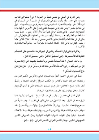 59
‫الغالب‬ ‫في‬ ‫ها‬ُ‫ث‬‫أحد‬ ‫إني‬ ‫؟‬ ‫الغرابة‬ ‫من‬ ً‫ا‬‫شيئ‬ ‫نفسي‬ ‫مع‬ ‫حتدثي‬ ‫في‬ ‫جتدون‬ ‫وهل‬
‫في‬ ‫أو‬ ‫البيت‬ ‫في‬ ‫أو‬ ‫املقهى‬ ‫في‬ ‫أو‬ ‫الطريق‬ ‫في‬ ‫ذلك‬ ‫يكون‬ ‫وقد‬ . ‫أخن‬ ٍ‫عال‬ ٍ‫بصوت‬
‫فهل‬ . ‫صوت‬ ‫بينهما‬ ‫من‬ َ‫يخرج‬ ‫أن‬ ‫دون‬ ‫من‬ ‫شفتاي‬ ‫تتحرك‬ ً‫ا‬‫وأحيان‬ . ‫آخر‬ ‫مكان‬ ‫أي‬
‫عادة‬ ‫ّها‬‫ن‬‫إ‬ ‫؟‬ ‫اآلخرين‬ ‫على‬ ً‫ا‬‫جتاوز‬ ‫شفتي‬ ‫همهمة‬ ‫في‬ ‫جتدون‬ ‫وهل‬ ‫؟‬ ‫يضير‬ ‫ما‬ ‫هذا‬ ‫في‬
ً‫ا‬‫يتيم‬ ُ‫كنت‬ . ً‫ا‬‫رفيق‬ ‫أو‬ ً‫ا‬ّ‫م‬ُ‫أ‬ ‫أو‬ ً‫ا‬‫أب‬ ْ‫أجد‬ ‫فلم‬ ّ‫حوالي‬ ُ‫تلفت‬ ‫ألنني‬ ، ‫الصغر‬ ُ‫منذ‬ ‫ألفتها‬
‫لم‬ . ‫لي‬ ُّ‫ن‬ِ‫ع‬َ‫ي‬ ‫ما‬ ِّ‫ل‬ ُ‫بك‬ ‫أحدثها‬ ‫نفسي‬ ‫غير‬ ْ‫أجد‬ ‫لم‬ ‫وعندئذ‬ ، ‫أجمع‬ ‫العالم‬ ‫عن‬ ً‫ا‬‫منقطع‬
ً‫ا‬‫عام‬ ‫ثالثني‬ ‫خالل‬ ، ّ‫قط‬ ‫واحد‬ ‫صديق‬ ‫األنفس‬ ‫مباليني‬ ‫املكتظ‬ ‫العالم‬ ‫هذا‬ ‫في‬ ‫لي‬ ْ‫يكن‬
‫الشامتون‬ ‫أيها‬ ‫منكم‬ ‫أحدا‬ ‫يشرف‬ ‫ما‬ ‫البشعة‬ ‫احلقيقة‬ ‫هذه‬ ‫في‬ ‫ترون‬ ‫فهل‬ ، ‫ونيف‬
‫؟‬ ‫األغبياء‬
‫م‬ ُ‫ك‬ِ‫ه‬‫شفا‬ ‫على‬ َ‫تختلج‬ ‫أن‬ ِ‫ة‬‫للريب‬ َ‫أتيح‬ ‫لن‬ ‫ولكني‬ ‫م‬ ُ‫ك‬ ِ‫أنفس‬ ِ‫ة‬‫قرار‬ ‫في‬ ‫ترتابون‬ ‫رمبا‬
. ‫اقتل‬ ‫أن‬ ُ‫أستطيع‬ ‫إنني‬ ، َ‫أقتل‬ ‫أن‬ ُ‫أستطيع‬ ‫إنني‬ . ‫مسموعة‬ ً‫ا‬‫ألفاظ‬ ‫القذرة‬
ً‫ة‬‫مصوب‬ ‫أراها‬ ‫التي‬ ‫بالتهمة‬ ً‫ا‬‫متلبس‬ ً‫ا‬‫يوم‬ ‫نفسي‬ ُ‫أمسكت‬ ‫لقد‬ ‫؟‬ ‫الصياح‬ ‫هذا‬ ‫ما‬ ‫أوه‬
‫هاع‬ ‫هاع‬ ‫-هاع‬ ‫قواي‬ ِّ‫ل‬ ُ‫بك‬ ‫الذكرى‬ ‫هذه‬ ‫من‬ ‫اآلن‬ ُ‫ألضحك‬ ‫وإني‬ . ‫م‬ ُ‫ك‬ِ‫ن‬‫عيو‬ ‫من‬ َّ‫إلي‬
‫؟‬ ‫كي‬ ِ‫ح‬ َ‫ض‬ ‫أتسمعون‬ ‫هاع‬
‫الذراعني‬ ‫الكبير‬ ‫والكرسي‬ ‫البالي‬ ِ‫البساط‬ ‫بني‬ ُ‫ه‬‫أتنز‬ ‫احلقيرة‬ ‫حجرتي‬ ‫في‬ ُ‫كنت‬
ُ‫وكنت‬ ، ‫العتيقة‬ ‫واجلرائد‬ ِ‫ة‬‫املمزق‬ ِ‫الكتب‬ ‫من‬ ٍ‫بأكداس‬ ‫احململة‬ ‫العرجاء‬ ‫واملنضدة‬
ٍ‫نزيل‬ ّ‫أي‬ ‫أدري‬ ‫ال‬ ‫التي‬ ‫واملمثالت‬ ‫املمثلني‬ ِ‫ر‬‫صو‬ ‫إلى‬ -‫-كعادتي‬ ٍ‫شارد‬ ٍ‫بذهن‬ ُ‫أنظر‬
. ‫البيضاء‬ ‫احلجرة‬ ‫جدران‬ ‫على‬ ‫ها‬َ‫وصلب‬ ‫بها‬ َ‫شغف‬ ‫قد‬ ‫كان‬
‫عادة‬ ‫إليها‬ ُ‫د‬‫أعو‬ ‫إنني‬ . ٍ‫غرابة‬ ‫ة‬َّ‫ي‬‫أ‬ ‫هذا‬ ‫في‬ ‫وليس‬ ، ‫حجرتي‬ ‫في‬ ُ‫كنت‬ ُ‫أقول‬
‫عن‬ ٌ‫ة‬‫عبار‬ ‫وهو‬ ، ‫اجلريدة‬ ‫في‬ ‫املهم‬ ‫عملي‬ ‫من‬ َّ‫أنتهي‬ ‫أن‬ ‫بعد‬ ، ‫الليل‬ ِ‫منتصف‬ ‫قبيل‬
‫قد‬ ، ٌ‫مهم‬ ‫أنه‬ ً‫ا‬‫مرار‬ ‫وأؤكد‬ ، ٌ‫مهم‬ َ‫العمل‬ ‫هذا‬ َّ‫أن‬ ‫ورغم‬ . ‫املطبعية‬ ‫األخطاء‬ ِ‫تصحيح‬
‫باألخطاء‬ ‫مليئة‬ ‫صحيفة‬ ‫قراءة‬ ‫يسيغ‬ ‫الناس‬ ‫ن‬ِ‫م‬ ‫ن‬َ‫م‬ ‫(إذ‬ ‫الصحيفة‬ ‫حياة‬ ‫عليه‬ ُ‫تتوقف‬
‫الكبير‬ ‫الصيرفي‬ ‫وبدل‬ ‫اللولبية‬ ‫القوات‬ ‫الدولية‬ ‫القوات‬ ‫بدل‬ ‫فيقرأ‬ ،‫املطبعية‬
. ‫..إلخ‬ ‫إلخ‬ ، ‫العراقي‬ ‫الشعير‬ ‫العراقي‬ ‫الشعر‬ ‫وبدل‬ ، ‫الكبير‬ ‫الصهيوني‬
 
