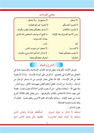 ‫املفردات‬ ‫معاني‬
‫والبيان‬ ‫الشرح‬
‫في‬ ‫عامة‬ ‫واإلنسانية‬ ‫ة‬ّ‫ي‬‫اإلسالم‬ ‫اآلداب‬ ‫قواعد‬ َ‫بعض‬ ُ‫الكرميات‬ ُ‫اآليات‬ ُ‫ض‬ِ‫عر‬َ‫ت‬
َ‫ة‬ّ‫ي‬‫ر‬ َ‫خ‬ ُّ‫الس‬ َّ‫أن‬ ‫ا‬ّ‫مل‬‫و‬ . ‫اإلنسان‬ ‫كرامة‬ ‫على‬ ُ‫حترص‬ ‫إذ‬ . ‫املجتمع‬ ‫في‬ ِ‫د‬‫األفرا‬ ‫بني‬ ِ‫التعامل‬
‫من‬ ُ‫جال‬ِّ‫الر‬ َ‫ر‬ َ‫خ‬ ْ‫س‬َ‫ي‬ ‫أن‬ ‫من‬ ‫املؤمنني‬ ‫يحذر‬ ‫تعالى‬ ‫اهلل‬ ‫فإن‬ ، ‫اإلنسان‬ ِ‫ر‬ ْ‫د‬َ‫ق‬ ‫من‬ ّ‫ط‬َُ‫تح‬
. ‫الناس‬ ‫وبني‬ ، ‫اخلالق‬ ‫عند‬ ‫منهم‬ ُ‫ل‬ َ‫فض‬َ‫أ‬ ‫أولئك‬ َّ‫فلعل‬ ،ِ‫ء‬‫سا‬ِّ‫ن‬‫ال‬ ‫من‬ ُ‫ء‬‫سا‬ِّ‫ن‬‫وال‬ ، ِ‫الرجال‬
ً‫ال‬‫فض‬ ، ُ‫ه‬‫نفس‬ ُ‫يعيب‬ ‫ّه‬‫ن‬‫أل‬ ُ‫ه‬‫خا‬َ‫أ‬ ‫املؤمن‬ َ‫يعيب‬ ‫أن‬ ‫عن‬ -‫وتعالى‬ ُ‫ه‬َ‫ن‬‫بحا‬ ُ‫-س‬ ُ‫اهلل‬ ‫نهى‬ ‫وقد‬
َ‫رج‬ ْ‫خ‬َ‫أ‬ ‫ا‬ ّ‫م‬‫فكأن‬ ‫ذلك‬ ْ‫يفعل‬ ‫ومن‬ . ‫يكرهونها‬ ٍ‫بألقاب‬ ِ‫األشخاص‬ ِ‫ة‬‫نادا‬ُ‫م‬ ِ‫ه‬‫نهي‬ ‫على‬
‫أن‬ ِ‫ه‬‫فعلي‬ . ُ‫ه‬‫نفس‬ َ‫وظلم‬ َ‫اآلخرين‬ َ‫ظلم‬ ‫قد‬ ‫يكون‬ ‫وبذلك‬ ، ِ‫اإلميان‬ ِ‫ة‬‫نعم‬ ‫من‬ ُ‫ه‬ َ‫نفس‬
. ‫الصادقة‬ ِ‫ة‬‫بالتوب‬ ُ‫ه‬ َ‫نفس‬ َ‫ينقذ‬
: ‫الشاعر‬ ‫يقول‬
ُ‫ن‬ ُ‫لس‬َ‫أ‬ ِ‫وللناس‬ ٌ‫رات‬ْ‫و‬َ‫ع‬ َ‫ك‬ُّ‫ل‬‫ـ‬ ُ‫ـــك‬َ‫ف‬ ٍ‫امـــرئ‬ َ‫ة‬َ‫ر‬ْ‫و‬َ‫ع‬ ِ‫ه‬‫ب‬ ْ‫ر‬ُ‫تذك‬ ‫ال‬ َ‫ك‬َ‫ن‬‫سا‬ِ‫ل‬
ُ‫ني‬‫ع‬َ‫أ‬ ِ‫للناس‬ ُ‫ني‬‫ياع‬ ْ‫ل‬ُ‫ق‬‫و‬ ‫فغضها‬ ً‫ا‬‫عايبـــــــ‬َ‫م‬ َ‫إليك‬ ْ‫أبدت‬ ْ‫إن‬ َ‫ك‬ُ‫ن‬‫وعي‬
. ‫يحتقر‬ ‫وال‬ ، ‫يستهزئ‬ ‫ال‬ : ‫يسخر‬ ‫ال‬
. ‫فتعابوا‬ ‫غيركم‬ ‫تعيبوا‬ ‫ال‬ : ‫أنفسكم‬ ‫تلمزوا‬ ‫ال‬
. ‫يكرهه‬ ‫بلقب‬ ً‫ا‬‫بعض‬ ‫بعضكم‬ ‫يدعو‬ ‫ال‬ : ‫باأللقاب‬ ‫تنابزوا‬ ‫ال‬
‫فاسق‬ ‫بأنه‬ ‫الشخص‬ ‫يوصف‬ ‫أن‬ ‫اقبح‬ ‫ما‬ : ‫اإلميان‬ ‫بعد‬ ‫الفسوق‬ ‫االسم‬ ‫ِئس‬‫ب‬
. ‫مؤمنا‬ ‫كان‬ ‫بعدأن‬
. ‫ب‬ْ‫ن‬َ‫ذ‬ : ‫إثم‬
. ‫الناس‬ ‫عيوب‬ ‫عن‬ ‫تبحثوا‬ ‫ال‬ : ‫جتسسوا‬ ‫ال‬
. ‫يكرهه‬ ‫بشيء‬ ‫أخاه‬ ‫أحدكم‬ ‫يذكر‬ ‫ال‬ : ً‫ا‬‫بعض‬ ‫بعضكم‬ ‫يغتب‬ ‫ال‬
ً‫ا‬‫بعض‬ ‫بعضكم‬ ‫ليعرف‬ : ‫لتعارفوا‬
 