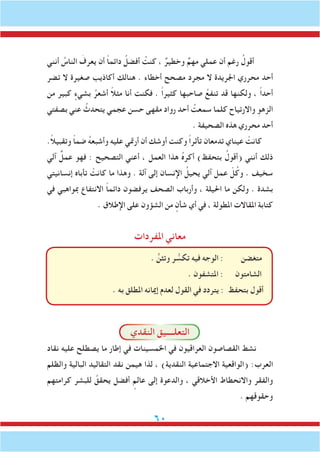 60
‫أنني‬ ُ‫الناس‬ َ‫يعرف‬ ‫أن‬ ً‫ا‬‫دائم‬ ُ‫أفضل‬ ُ‫كنت‬ ، ٌ‫وخطير‬ ٌ‫مهم‬ ‫عملي‬ ‫أن‬ ‫رغم‬ ُ‫أقول‬
‫تضر‬ ‫ال‬ ‫صغيرة‬ ‫أكاذيب‬ ‫هنالك‬ . ‫أخطاء‬ ‫مصحح‬ ‫مجرد‬ ‫ال‬ ‫اجلريدة‬ ‫محرري‬ ‫أحد‬
‫من‬ ‫كبير‬ ٍ‫بشيء‬ ُ‫أشعر‬ ً‫ال‬‫مث‬ ‫أنا‬ ‫فكنت‬ . ً‫ا‬‫كثير‬ ‫صاحبها‬ ُ‫تنفع‬ ‫قد‬ ‫ولكنها‬ ، ً‫ا‬‫أحد‬
‫بصفتي‬ ‫عني‬ ُ‫يتحدث‬ ‫عجمي‬ ‫حسن‬ ‫مقهى‬ ‫رواد‬ ‫أحد‬ ُ‫سمعت‬ ‫كلما‬ ‫واالرتياح‬ ِ‫الزهو‬
. ‫الصحيفة‬ ‫هذه‬ ‫محرري‬ ‫أحد‬
.ً‫ال‬‫وتقبي‬ ً‫ا‬‫ضم‬ ُ‫ه‬‫وأشبع‬ ‫عليه‬ ‫أرمتي‬ ‫أن‬ ‫أوشك‬ ‫وكنت‬ ً‫ا‬‫تأثر‬ ‫تدمعان‬ ‫عيناي‬ ْ‫كانت‬
‫آلي‬ ٌ‫عمل‬ ‫فهو‬ : ‫التصحيح‬ ‫أعني‬ ، ‫العمل‬ ‫هذا‬ ُ‫ه‬‫أكر‬ )‫بتحفظ‬ ُ‫(أقول‬ ‫أنني‬ ‫ذلك‬
‫إنسانيتي‬ ‫تأباه‬ ْ‫كانت‬ ‫ما‬ ‫وهذا‬ . ‫آلة‬ ‫إلى‬ ‫اإلنسان‬ ُ‫يحيل‬ ‫آلي‬ ‫عمل‬ ّ‫ل‬ُ‫وك‬ . ‫سخيف‬
‫في‬ ‫مبواهبي‬ ‫االنتفاع‬ ً‫ا‬‫دائم‬ ‫يرفضون‬ ‫الصحف‬ ‫وأرباب‬ ، ‫احليلة‬ ‫ما‬ ‫ولكن‬ . ‫بشدة‬
. ‫اإلطالق‬ ‫على‬ ‫الشؤون‬ ‫من‬ ٍ‫شأن‬ ‫أي‬ ‫في‬ ، ‫املطولة‬ ‫املقاالت‬ ‫كتابة‬
‫املفردات‬ ‫معاني‬
. ٍّ‫وتثن‬ ‫ر‬ ُّ‫تكس‬ ‫فيه‬ ‫الوجه‬ : ‫متغضن‬
. ‫املتشفون‬ : ‫الشامتون‬
. ‫به‬ ‫املطلق‬ ‫إميانه‬ ‫لعدم‬ ‫القول‬ ‫في‬ ‫يتردد‬ : ‫بتحفظ‬ ‫أقول‬
‫النقدي‬ ‫التعلــــيق‬
‫نقاد‬ ‫عليه‬ ‫يصطلح‬ ‫ما‬ ‫إطار‬ ‫في‬ ‫اخلمسينات‬ ‫في‬ ‫العراقيون‬ ‫القصاصون‬ ‫نشط‬
‫والظلم‬ ‫البالية‬ ‫التقاليد‬ ‫نقد‬ ‫هيمن‬ ‫لذا‬ ، )‫النقدية‬ ‫االجتماعية‬ ‫(الواقعية‬ :‫العرب‬
‫كرامتهم‬ ‫للبشر‬ ُ‫يحقق‬ ‫أفضل‬ ٍ‫عالم‬ ‫إلى‬ ‫والدعوة‬ ، ‫األخالقي‬ ‫واالنحطاط‬ ‫والفقر‬
. ‫وحقوقهم‬
 