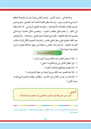 61
‫للنظام‬ ‫معارضة‬ ‫سياسية‬ ‫لرؤية‬ ‫القاص‬ ‫إضمار‬ -‫األرض‬ ‫-نشيد‬ ‫في‬ ‫ويالحظ‬
‫يواصل‬ ‫وهو‬ ، ‫املجتمع‬ ‫ضد‬ ً‫ا‬‫غاضب‬ ‫القصة‬ ‫بطل‬ ‫فيه‬ ‫يبدو‬ ، ‫رمزي‬ ‫بأسلوب‬ ‫السياسي‬
‫يلجأ‬ ‫جنده‬ ‫لذا‬ . ‫السياسي‬ ‫للقمع‬ ‫ومقاومته‬ ، ‫االجتماعية‬ ‫باملقوالت‬ ‫إلميانه‬ ‫اضماره‬
‫في‬ ‫ميوعة‬ ‫احلديث‬ ‫شكل‬ ‫ويتضمن‬ . ‫باجلنون‬ ‫يتظاهر‬ ‫بطل‬ ‫تقدمي‬ ‫أو‬ . ‫احللم‬ ‫الى‬
‫قصص‬ ّ‫ل‬ُ‫وك‬ . ‫وضحاياه‬ ، ‫القمع‬ ‫شتم‬ ‫فيضان‬ ‫في‬ ‫جتلت‬ ، ‫الطبقية‬ ‫املواجهة‬ ‫تصميم‬
‫استالب‬ ‫ألوان‬ ِّ‫ل‬ ُ‫لك‬ ‫املضمرة‬ ‫واملعارضة‬ ، ‫نقدي‬ ‫واقعي‬ ‫بسط‬ ‫على‬ ‫تنطوي‬ ‫امللك‬ ‫عبد‬
‫غيره‬ ‫لتجارب‬ ‫محاكاة‬ ‫فيها‬ ‫ليس‬ ‫مستقلة‬ ‫القاص‬ ‫هذا‬ ‫جتربة‬ َّ‫إن‬ ، ‫حقوقه‬ ‫اإلنسان‬
. )1(
ً‫ا‬‫حق‬ ‫أصيلة‬ ‫تعد‬ ‫لذلك‬
‫املنـاقشـــــــــــــة‬
‫؟‬ ‫الرمز‬ ‫سلوب‬ُ‫أ‬ ‫نوري‬ ‫امللك‬ ‫عبد‬ ‫القاص‬ ‫استعمل‬ ‫ملاذا‬ -1
‫؟‬ ‫ماهي‬ ‫؟‬ ‫فكرية‬ ‫رؤية‬ ‫من‬ ‫القاص‬ ‫انطلق‬ ‫هل‬ -2
‫؟‬ ‫النقدية‬ ‫الواقعية‬ ‫مبصطلح‬ ‫يقصد‬ ‫ماذا‬ -3
‫؟‬ ‫املوضوعات‬ ‫جهة‬ ‫من‬ ‫أصيلة‬ ‫نوري‬ ‫امللك‬ ‫عبد‬ ‫قصص‬ ‫تعد‬ ‫ملاذا‬ -4
‫قصـــة‬ ‫فـي‬ ‫باجلنــون‬ ‫بطلــه‬ ‫وتظاهــر‬ ، ‫احللــــم‬ ‫الى‬ ‫القاص‬ ‫جلــــوء‬ ‫تفســر‬ ‫مباذا‬ -5
‫؟‬ ‫األرض‬ ‫نشيد‬
: ‫التعبير‬
. ‫تتحدثان‬ ‫شخصيتان‬ ‫فيه‬ ‫قصصي‬ ‫بأسلوب‬ ‫إقامتك‬ ‫محل‬ ‫عن‬ ‫ُكتب‬‫ا‬
‫وغائب‬ ، ‫الدباغ‬ ‫وغامن‬ ، ‫الصقر‬ ‫عيسى‬ ‫ومهدي‬ ، ‫التكرلي‬ ‫فؤاد‬ ، ‫اخلمسينات‬ ‫قصاصي‬ ‫كبار‬ ‫ومن‬ )1(
.‫فرمان‬ ‫طعمة‬
 