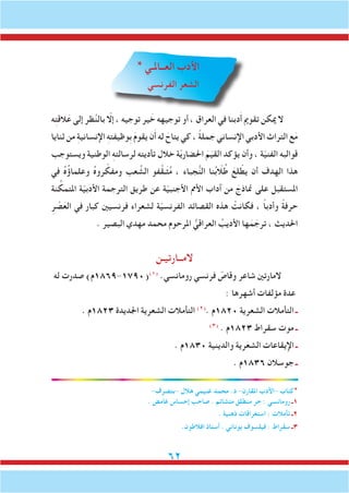 62
* ‫العــاملـي‬ ‫األدب‬
‫الفرنسي‬ ‫الشعر‬
‫ه‬ِ‫ت‬‫الق‬َ‫ع‬ ‫إلى‬ ‫ظر‬َّ‫ن‬‫بال‬ ّ‫إلا‬ ، ‫توجيه‬ ‫ير‬ َ‫خ‬ ‫توجيهه‬ ‫أو‬ ، ‫العراق‬ ‫في‬ ‫دبنا‬َ‫أ‬ ‫تقومي‬ ‫ميكن‬ ‫ال‬
‫ثنايا‬ ‫من‬ ِ‫ة‬‫اإلنساني‬ ِ‫ه‬‫ِوظيفت‬‫ب‬ َ‫م‬‫يقو‬ ‫ن‬َ‫أ‬ ‫له‬ َ‫يتاح‬ ‫كي‬ ، ً‫ة‬‫جمل‬ ‫اإلنساني‬ ‫األدبي‬ ‫التراث‬ ‫ع‬َ‫م‬
‫ويستوجب‬ ‫الوطنية‬ ِ‫ه‬‫لرسالت‬ ‫تأديته‬ ‫خالل‬ ‫ة‬ّ‫ي‬‫احلضار‬ َ‫م‬َ‫القي‬ ‫يؤكد‬ ‫وأن‬ ، ‫ة‬ّ‫ي‬‫الفن‬ ‫قوالبه‬
‫في‬ ُ‫ه‬ُ‫ؤ‬‫وعلما‬ ُ‫ه‬‫رو‬ ّ‫ومفك‬ ‫عب‬ َّ‫الش‬ ‫فو‬َّ‫ق‬‫ـ‬َ‫ث‬ُ‫م‬ ، ‫جباء‬ُّ‫ن‬‫ال‬ ‫نا‬ُ‫ب‬ّ‫لا‬ُ‫ط‬ َ‫لع‬ ّ‫يط‬ ‫أن‬ ‫الهدف‬ ‫هذا‬
‫نة‬ ِّ‫املتمك‬ ‫ة‬ّ‫ي‬‫األدب‬ ‫الترجمة‬ ‫طريق‬ ‫عن‬ ‫ة‬ّ‫ي‬‫األجنب‬ ‫األمم‬ ‫آداب‬ ‫من‬ َ‫مناذج‬ ‫على‬ ‫املستقبل‬
ِ‫ر‬ ْ‫ص‬َ‫الع‬ ‫في‬ ‫كبار‬ ‫فرنسيني‬ ‫لشعراء‬ ‫ة‬ّ‫ي‬‫الفرنس‬ ‫القصائد‬ ‫هذه‬ ْ‫فكانت‬ ، ً‫ا‬‫وأدب‬ ً‫ة‬‫حرف‬
. ‫البصير‬ ‫مهدي‬ ‫محمد‬ ‫املرحوم‬ ُّ‫العراقي‬ ُ‫األديب‬ ‫ها‬َ‫م‬ َ‫ترج‬ ، ‫احلديث‬
‫المــارتيـن‬
‫له‬ ‫صدرت‬ )‫(0971-9681م‬)1(
.‫رومانسي‬ ‫فرنسي‬ ّ‫وقاص‬ ‫شاعر‬ ‫المارتني‬
: ‫أشهرها‬ ‫مؤلفات‬ ‫عدة‬
. ‫3281م‬ ‫اجلديدة‬ ‫الشعرية‬ ‫التأمالت‬ )2(
. ‫0281م‬ ‫الشعرية‬ ‫التأمالت‬ ‫ـ‬
)3(
. ‫3281م‬ ‫سقراط‬ ‫موت‬ ‫ـ‬
. ‫0381م‬ ‫والدينية‬ ‫الشعرية‬ ‫اإليقاعات‬ ‫ـ‬
. ‫6381م‬ ‫جوسالن‬ ‫ـ‬
-‫-بتصرف‬ ‫هالل‬ ‫غنيمي‬ ‫محمد‬ .‫د‬ -‫املقارن‬ ‫-األدب‬ ‫*كتاب‬
. ‫غامض‬ ‫إحساس‬ ‫صاحب‬ . ‫متشائم‬ ‫منطلق‬ ‫حر‬ : ‫رومانسي‬ ‫1ـ‬
. ‫ذهنية‬ ‫استغراقات‬ : ‫تأمالت‬ ‫2ـ‬
.‫افالطون‬ ‫أستاذ‬ . ‫يوناني‬ ‫فيلسوف‬ : ‫سقراط‬ ‫3ـ‬
 