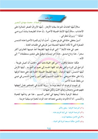 64
‫اخلريف‬
‫البصير‬ ‫مهدي‬ ‫محمد‬ .‫د‬ ‫ترجمة‬
‫على‬ ‫املتناثرة‬ ‫الصفر‬ ُ‫األوراق‬ ‫ا‬ُ‫ته‬َّ‫ي‬‫أ‬ ، ‫األزهار‬ ‫ببقايا‬ ‫املتوجة‬ ُ‫الغابات‬ ‫ا‬ُ‫ته‬َّ‫ي‬‫أ‬ ٌ‫م‬‫سال‬
‫لــروحــي‬ ُ‫يــلــذ‬ ِ‫ة‬‫الطبيعــ‬ َ‫د‬‫حدا‬ َّ‫إن‬ ، ‫األخيرة‬ ‫اجلميلة‬ ُ‫م‬‫األيا‬ ‫ا‬ُ‫ته‬َّ‫ي‬‫أ‬ ٌ‫م‬‫سال‬ ،‫األعشاب‬
. ‫لنظراتي‬ ُ‫ويروق‬ )1(
‫املتأملة‬
‫الشمس‬ ‫هذه‬ ‫األخيرة‬ ‫للمرة‬ ‫أرى‬ ‫أن‬ ُّ‫ب‬ ِ‫ح‬ُ‫أ‬ ، ٍ‫منعزل‬ ٍ‫طريق‬ ‫في‬ ‫حاملة‬ ‫بخطى‬ ُ‫أسير‬
. ‫الغابة‬ ‫ظلمات‬ ‫في‬ ‫طريقي‬ ُ‫تنير‬ ‫الضئيلة‬ ‫ها‬ُ‫ت‬‫أشع‬ ‫تكاد‬ ‫ال‬ ‫التي‬ ‫ة‬ّ‫املصفر‬
‫أكثر‬ ‫الغائرتني‬ ‫عينيها‬ ُ‫أجد‬ ُ‫ة‬‫الطبيع‬ ‫فيها‬ ُ‫متوت‬ ‫التي‬ )2(
‫األيام‬ ‫هذه‬ ‫في‬ ،‫نعم‬
‫إلى‬ )3(
‫ستنطبقان‬ ‫شفتني‬ ‫على‬ ُ‫تنطبع‬ ‫ابتسامة‬ ‫آخر‬ ‫هذه‬ ، ‫صديق‬ ‫وداع‬ ‫هذا‬ ، ً‫ا‬‫سحر‬
. ‫األبد‬
. ً‫ال‬‫طوي‬ َ‫أعيش‬ ‫أن‬ ‫اخلائب‬ ‫أملي‬ ً‫ا‬‫نادب‬ ‫احلياة‬ ‫أفق‬ ‫من‬)4(
ِ‫لألفول‬ ً‫ا‬‫جانح‬ ‫هكذا‬
ُ‫األرض‬ ‫ا‬ُ‫ته‬َّ‫ي‬‫أ‬ . ‫به‬ ْ‫أمتتع‬ ‫لم‬ ٍ‫نعيم‬ ‫إلى‬ ‫احلسد‬ ‫كلها‬ ‫نظرات‬ ‫وألقي‬ ‫الوراء‬ ‫إلى‬ ُ‫أتراجع‬
‫ها‬ُ‫ف‬‫أذر‬ ‫دمعة‬ ‫علي‬ ِ‫لك‬ ‫احللوة‬ ‫اجلميلة‬ ُ‫ة‬‫الطبيع‬ ‫أيتها‬ ، ُ‫الوديان‬ ‫أيتها‬ ، ُ‫الشمس‬ ‫ا‬ُ‫ته‬َّ‫ي‬‫أ‬
‫عيني‬ ‫في‬ ‫الشمس‬ َ‫وأجمل‬ ‫النور‬ َ‫وأطهر‬ َ‫النسيم‬ َ‫أطيب‬ ‫ما‬ ، ‫ضريحي‬ ِ‫ة‬‫حاف‬ ‫على‬ ‫وأنا‬
. ‫األخير‬ ‫نفسه‬ ُ‫يلفظ‬ ‫من‬
‫أجهلها‬ ٌ‫نفس‬ ‫اجلماهير‬ ‫في‬ ‫كانت‬ ‫ورمبا‬ ، ‫ما‬ ً‫ا‬‫يوم‬ َ‫أسعد‬ ‫أن‬ ‫لرجوت‬ ‫ييت‬ُ‫ح‬ ‫لو‬
. ‫هيهات‬ ‫ولكن‬ َّ‫احلب‬ ‫وإياي‬ ‫وتتبادل‬ ‫نفسي‬ ‫تفهم‬
ِ‫ة‬‫للحيا‬ ‫ها‬ُ‫وداع‬ ‫هو‬ ‫هذا‬ ، ‫النسيم‬ ‫أنفاس‬ ‫في‬ ‫أريجها‬ ً‫ة‬‫باعث‬ ُ‫ة‬‫الزهر‬ ُ‫تسقط‬
. ‫حزينة‬ ‫موسيقية‬ ٍ‫لنغمة‬ ‫املوت‬ ‫عند‬ ‫تتصاعد‬ ‫ونفسي‬ ‫فأموت‬ ‫أنا‬ ‫أما‬ .‫مس‬ َّ‫والش‬
. ‫واأللم‬ ‫يتفق‬ : ‫احلرفية‬ ‫الترجمة‬ )1(
. ‫هذه‬ ‫اخلريف‬ ‫أيام‬ ‫في‬ : ‫احلرفية‬ ‫الترجمة‬ )2(
. ‫املوت‬ ‫سيطبقها‬ ‫االصل‬ ‫في‬ )3(
. »‫احلياة‬ ‫أفق‬ ‫لترك‬ ‫مستعدا‬ ‫«هكذا‬ ‫االصل‬ )4(
 