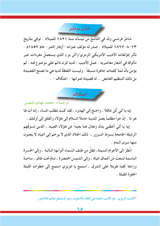 65
‫بودلير‬ ‫شارل‬
‫بتأريخ‬ ‫توفي‬ . ‫للميالد‬ 1821 ‫سنة‬ ‫نيسان‬ ‫من‬ ‫التاسع‬ ‫في‬ ‫ولد‬ ‫فرنسي‬ ٌ‫شاعر‬
. ‫7581م‬ ‫عام‬ -‫الشر‬ ‫-أزهار‬ ‫عنوانه‬ ‫مؤلف‬ ‫له‬ ‫صدر‬ . ‫للميالد‬ 1867-8-13
‫غير‬ ‫مفردات‬ ُ‫يستعمل‬ ‫الذي‬ )‫بو‬ ‫(ألن‬‫٭‬
‫الرمزي‬ ‫األمريكي‬ ‫األديب‬ ‫مبؤلفات‬ ‫تأثر‬
‫لم‬ . ‫فنه‬ ‫موضوع‬ ‫على‬ ‫دائم‬ ‫ن‬ّ‫متر‬ ِ‫ه‬‫لدي‬ : ‫األديب‬ ُ‫عمل‬ . ‫معاصريه‬ ‫أشعار‬ ‫في‬ ‫مألوفة‬
‫القصيدة‬ ‫تصنع‬ ‫ما‬ ‫هي‬ ِ‫ه‬‫لدي‬ ُ‫ة‬‫اللفظ‬ ‫وليست‬ . ً‫ا‬‫مسبق‬ ‫جاهزة‬ ‫كلمات‬ َ‫ة‬ّ‫ثم‬ َّ‫بأن‬ ْ‫يؤمن‬
. - ‫اعتكاف‬ - ‫عنوانها‬ ‫قصيدة‬ ‫له‬ .. ‫الغامض‬ ‫التنظيم‬ ‫ذلك‬ ‫بل‬
‫اعتكاف‬
‫البصير‬ ‫مهدي‬ ‫محمد‬ .‫د‬ ‫ترجمة‬
‫ها‬ ٍ‫آت‬ ‫إنه‬ ، َ‫ء‬‫املسا‬ ‫تطلب‬ َ‫كنت‬ ‫لقد‬ ، ‫الهدوء‬ ‫إلى‬ ْ‫واجنح‬ ، ً‫ال‬‫عاق‬ ْ‫ن‬ُ‫ك‬ ‫أملي‬ ‫يا‬ ‫إيه‬
. ‫أولئك‬ ‫إلى‬ ‫والقلق‬ ‫هؤالء‬ ‫إلى‬ ‫السالم‬ ً‫ال‬‫حام‬ ‫املدينة‬ ُ‫يغمر‬ ً‫ا‬‫مظلم‬ ً‫ا‬‫جو‬ َّ‫إن‬ . ‫ذا‬ ‫هو‬
‫هم‬ُ‫ق‬‫تسو‬ ‫الذين‬ ، ‫العبيد‬ ‫هؤالء‬ ‫عن‬ ً‫ا‬‫بعيد‬ ‫هنا‬ ‫وتعال‬ ‫يدك‬ ‫أعطني‬ ‫أملي‬ ‫يا‬ ‫إيه‬
‫يجنون‬ ‫ال‬ ‫أعياد‬ ‫إلى‬ ‫يرحم‬ ‫ال‬ ‫الذي‬ ‫اجلالد‬ ‫ذلك‬ ، ‫السرور‬ ‫بسوط‬ ‫اجلامحة‬ ‫الرذيلة‬
. ‫الندم‬ ‫سوى‬ ‫منها‬
ِ‫ة‬‫احلسر‬ ‫وإلى‬ ، ‫البالية‬ ‫أثوابها‬ ‫السماء‬ ِ‫طنف‬ ‫من‬ ُ‫تطل‬ ،‫املسيئة‬ ‫األعوام‬ ‫إلى‬ ْ‫ظر‬ُ‫ن‬‫ا‬
‫ساحبة‬ ، ‫طاق‬ َ‫حتت‬ ُ‫م‬‫تنا‬ ، ‫احملتضرة‬ ‫الشمس‬ ‫وإلى‬ ، ‫املياه‬ ‫أعماق‬ ‫من‬ ُ‫تنبعث‬ ‫الباسمة‬
‫الليلة‬ ‫خطوات‬ ‫إلى‬ ‫ستمع‬ِ‫ا‬ ‫عزيزي‬ ‫يا‬ ‫ستمع‬ِ‫ا‬ ، ‫الشرق‬ ‫على‬ ً‫ال‬‫طوي‬ ً‫ا‬‫كفن‬ ‫وراءها‬
. ‫املقبلة‬ ‫احللوة‬
. ‫الالشعور‬ ‫لعالم‬ ‫املستبطن‬ ‫وهو‬ ‫واألسلوب‬ ‫اللغة‬ ‫في‬ ‫املجدد‬ ‫األديب‬ ‫هو‬ : ‫الرمزي‬ ‫األديب‬‫٭‬
 
