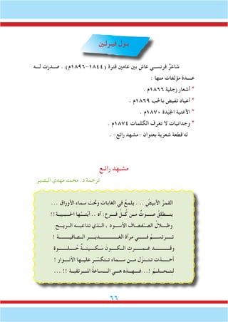 66
‫فيـرلـني‬ ‫بـول‬
‫لـــه‬ ‫صــدرت‬ . )‫(4481-6981م‬ ‫فترة‬ ‫عامني‬ ‫بني‬ َ‫عاش‬ ‫فرنســي‬ ٌ‫شاعر‬
: ‫منها‬ ‫مؤلفات‬ ‫عــــدة‬
. ‫6681م‬ ‫زجلية‬ ‫أشعار‬ *
. ‫9681م‬ ‫باحلب‬ ‫تفيض‬ ‫أعياد‬ *
. ‫0781م‬ ‫دة‬ّ‫ي‬‫اجل‬ ‫األغنية‬ *
. ‫4781م‬ ‫الكلمات‬ ‫تعرف‬ ‫ال‬ ‫وجدانيات‬ *
. -‫رائع‬ ‫-مشهد‬ ‫بعنوان‬ ‫شعرية‬ ‫قطعة‬ ‫له‬
‫رائـع‬ ‫مشـهد‬
‫البصير‬ ‫مهدي‬ ‫محمد‬ .‫د‬ ‫ترجمة‬
... ‫األوراق‬ ِ‫ء‬‫سما‬ َ‫وحتت‬ ‫الغابات‬ ‫في‬ ُ‫يلمع‬ . .. ُ‫األبيض‬ ُ‫القمر‬
!!‫احلـــبـيبـة‬ ‫ها‬ُ‫تــــ‬َّ‫ي‬‫أ‬ .. ‫آه‬ :‫فــــرع‬ ِّ‫ــل‬ُ‫ك‬ ‫مــن‬ ٌ‫صــــوت‬ ُ‫ق‬ِ‫ل‬‫نـــط‬َ‫ي‬
‫الــريـــح‬ ‫تداعبـــه‬ ‫الــذي‬ ، ‫األســـود‬ ‫فصـاف‬َّ‫الصــ‬ ُ‫وظــــالل‬
! ‫الــصافيـــــــــة‬ ‫الغــــــــــــــــديـــــر‬ ‫مرآة‬ ‫فـــــــي‬ ُ‫تـــــرتســــم‬
‫ـــــلــــــــوة‬ُ‫ح‬ ٌ‫ة‬‫ـــ‬َ‫ن‬‫ـكــــي‬ َ‫س‬ َ‫الــكـــــون‬ ِ‫غــمــــــرت‬ ‫وقـــــــــــــد‬
! ‫األنــــوار‬ ‫عليــها‬ ‫ـر‬ ّ‫تــتكس‬ ‫ســـماء‬ ‫مـــن‬ ‫ل‬ّ‫تـتــنز‬ ‫أخــــــذت‬
... !! ‫املــــرتقبــة‬ ُ‫ة‬‫الــــساع‬ ‫هـــي‬ ‫!...فــــهـــذه‬ ُ‫ـحـــلــم‬َ‫نـ‬ِ‫ـ‬‫ل‬
 