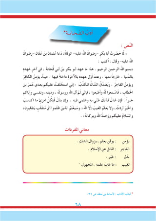 68
*‫ــة‬َ‫ب‬‫حـا‬ َّ‫الص‬ ُ‫دب‬َ‫أ‬
: ‫ص‬َّ‫ن‬‫ال‬
ُ‫-رضوان‬ َ‫ان‬ّ‫ف‬َ‫ع‬ َ‫بن‬ َ‫ثمان‬ُ‫ع‬ ‫عا‬َ‫د‬ ،ُ‫ة‬‫الوفا‬ -‫عليه‬ ‫اهلل‬ ُ‫-رضوان‬ ٍِ‫بكر‬ ‫أبا‬ ْ‫رت‬ َ‫ض‬ َ‫ح‬ ‫ا‬َّ‫م‬‫ل‬ «
: ‫ُكتب‬‫ا‬ : ‫وقال‬ -‫عليه‬ ‫اهلل‬
ِ‫ه‬‫هد‬َ‫ع‬ ِ‫آخر‬ ‫في‬ ، َ‫ة‬‫حاف‬ُ‫ق‬ ‫أبي‬ ُ‫بن‬ ‫بكر‬ ‫أبو‬ ‫عهد‬ ‫ما‬ ‫هذا‬ . ‫الرحيم‬ ‫الرحمن‬ ‫اهلل‬ ‫«بسم‬
ُ‫ر‬ِ‫ف‬‫الكا‬ ُ‫ن‬ِ‫م‬‫يؤ‬ ُ‫حيث‬ ، ‫فيها‬ ً‫ال‬‫داخ‬ ِ‫ة‬َ‫باآلخر‬ ِ‫ه‬‫عهد‬ ِ‫ل‬ّ‫و‬َ‫أ‬ َ‫وعند‬ ، ‫منها‬ ً‫ا‬‫ِج‬‫ر‬‫خا‬ ، ‫نيا‬ ُّ‫بالد‬
َ‫بن‬ َ‫مر‬ُ‫ع‬ ‫بعدي‬ ‫عليكم‬ ُ‫فت‬َ‫ل‬ ْ‫استخ‬ ‫إني‬ : ُ‫ب‬ِّ‫املكذ‬ ُّ‫اك‬ ّ‫الش‬ ُ‫ق‬ِّ‫صد‬ُ‫ي‬‫و‬ ، ُ‫الفاجر‬ ُ‫ويؤمن‬
‫اكم‬ّ‫ي‬ِ‫إ‬‫و‬ ‫ونفسي‬ ،‫ودينه‬ ، ُ‫ه‬َ‫ل‬‫ورسو‬ ‫اهلل‬ ‫آل‬ ْ‫م‬َ‫ل‬ ‫ّي‬‫ن‬‫فإ‬ ، ‫طيعوا‬َ‫أ‬‫و‬ ُ‫ه‬َ‫ل‬ ‫معوا‬ ْ‫اس‬َ‫ف‬ ، ِ‫طاب‬َ‫خل‬‫ا‬
َ‫ب‬ َ‫اكتس‬ ‫ما‬ ٍ‫امرئ‬ ِّ‫ل‬ ُ‫ك‬ِ‫ل‬َ‫ف‬ َ‫ل‬ّ‫بد‬ ‫وإن‬ ، ِ‫ه‬‫في‬ ‫وعلمي‬ ِ‫ه‬‫ب‬ ‫ي‬ّ‫ن‬‫ظ‬ َ‫فذلك‬ َ‫ل‬َ‫د‬َ‫ع‬ ‫فإن‬ . ً‫ا‬‫خير‬
»‫نقلبون‬َ‫ي‬ ٍ‫ب‬َ‫ل‬َ‫ق‬‫ن‬ُ‫م‬ َّ‫أي‬ ‫موا‬َ‫ل‬‫ظ‬ َ‫الذين‬ ُ‫م‬َ‫ل‬ْ‫يع‬ َ‫وس‬ « ‫اهلل‬ ّ‫إلا‬ َ‫يب‬َ‫غ‬‫ال‬ ُ‫م‬َ‫ل‬‫ع‬َ‫ي‬ ‫وال‬ ، ُ‫أردت‬ َ‫ر‬ْ‫ي‬َ‫خل‬‫وا‬
. »ُ‫ه‬‫وبركات‬ ‫اهلل‬ ُ‫ة‬‫حم‬َ‫ور‬ ‫عليكم‬ ُ‫م‬‫ال‬ َّ‫والس‬
‫املفردات‬‫معاني‬
. ‫الشك‬ ‫بزوال‬ ، ‫يعلم‬ ‫يوقن‬ : ‫يؤمن‬
. ‫اإلسالم‬ ‫عن‬ ‫املائل‬ : ‫الفاجر‬
. ‫ر‬ّ‫ي‬‫غ‬ : ‫ل‬ّ‫بد‬
. ‫املجهول‬ . ‫علمه‬ َ‫غاب‬ ‫ما‬ : ‫الغيب‬
.21 ‫ص‬ ‫منقذ‬ ‫بن‬ ‫-ألسامة‬ ‫اآلداب‬ ‫لباب‬ *
 