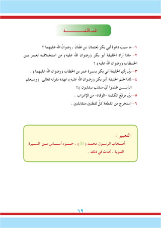 69
‫املنــاقشــــــــــــــــة‬
‫؟‬ ‫عليهما‬ ‫اهلل‬ ُ‫رضوان‬ ، َ‫ان‬ّ‫ف‬َ‫ع‬ ِ‫بن‬ َ ‫لعثمان‬ ‫بكر‬ ‫أبي‬ ‫دعوة‬ َ‫سبب‬ ‫ما‬ -1
‫بــن‬ ‫لعـمر‬ ‫استخـالفــه‬ ‫من‬ )‫عليه‬ ‫اهلل‬ ‫(رضوان‬ ‫بكر‬ ‫أبو‬ ‫اخلليفة‬ ‫أراد‬ ‫ماذا‬ -2
‫؟‬ )‫عليه‬ ‫اهلل‬ ‫(رضوان‬ ‫اخلـــطاب‬
. )‫عليهما‬ ‫اهلل‬ ‫(رضوان‬ ‫اخلطاب‬ ‫بن‬ ‫عمر‬ ‫بسيرة‬ ‫بكر‬ ‫أبي‬ ‫اخلليفة‬ ‫رأي‬ ِّ‫ين‬‫ب‬ -3
‫(وسيعلم‬ :‫تعالى‬ ‫بقوله‬ ‫عهده‬ )‫عليه‬ ‫اهلل‬ ‫(رضوان‬ ‫بكر‬ ‫أبو‬ ‫اخلليفة‬ َ‫م‬َ‫ت‬‫خ‬ ‫ملاذا‬ -4
‫)؟‬ ‫ينقلبون‬ ‫منقلب‬ ّ‫أي‬ ‫ظلموا‬ ‫الذيــــــن‬
. ‫اإلعراب‬ ‫من‬ -‫-الوفاة‬ ‫الكلمة‬ َ‫موقع‬ ِّ‫ين‬‫ب‬ -5
. ‫متقابلتني‬ ‫لفظتني‬ َّ‫كل‬ ‫القطعة‬ ‫من‬ ‫ستخرج‬ِ‫ا‬ -6
: ‫التعبير‬
‫الســيرة‬ ‫مـــن‬ ‫أســـــاس‬ ‫جــــــزء‬ ، )( ‫محمـد‬ ‫الرســول‬ ‫أصــحاب‬
. ‫ذلك‬ ‫في‬ ‫حتدث‬ . ‫النبوية‬
 