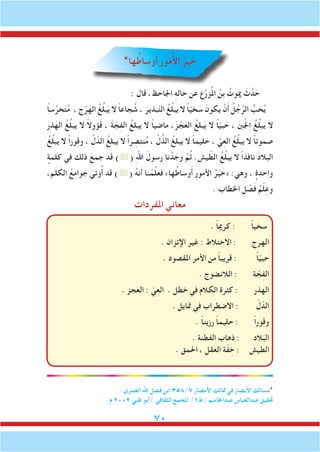 70
*‫ها‬ُ‫وساط‬َ‫أ‬ ِ‫ر‬‫مو‬ُ‫أل‬‫ا‬ ُ‫خير‬
: ‫قال‬ ،‫اجلاحظ‬ ِ‫ه‬‫خال‬ ‫عن‬ ‫ع‬َّ‫ر‬‫ز‬ُ‫مل‬‫ا‬ ُ‫بن‬ ُ‫ميوت‬ َ‫ث‬َّ‫د‬ َ‫ح‬
ً‫ا‬‫س‬ِّ‫حر‬َ‫ت‬ُ‫م‬ ، َ‫ج‬ْ‫ر‬َ‫اله‬ ُ‫غ‬ُ‫ل‬‫ب‬َ‫ي‬ ‫ال‬ ً‫ا‬‫جاع‬ ُ‫ش‬ ، َ‫بذير‬ّ‫ت‬‫ال‬ ُ‫غ‬ُ‫ل‬‫يب‬ ‫ال‬ ً‫ا‬ّ‫ي‬‫خ‬ َ‫س‬ َ‫يكون‬ ْ‫ن‬َ‫أ‬ ُ‫ل‬ُ‫ج‬َّ‫الر‬ ُّ‫ب‬ َ‫ح‬ُ‫ي‬
َ‫ذر‬َ‫اله‬ ُ‫غ‬ُ‫ل‬‫يب‬ ‫ال‬ ً‫ال‬‫ؤو‬َ‫ق‬ ، َ‫ة‬ ّ‫ج‬ِ‫ف‬‫ال‬ ُ‫يبلغ‬ ‫ال‬ ً‫ا‬‫ماضي‬ ،َ‫ز‬ ْ‫ج‬َ‫الع‬ ُ‫بلغ‬َ‫ي‬ ‫ال‬ ً‫ا‬ّ‫ي‬‫ب‬ َ‫ح‬ ، َ‫نب‬ُ‫جل‬‫ا‬ ُ‫غ‬ُ‫ل‬‫يب‬ ‫ال‬
ُ‫غ‬ُ‫ل‬‫يب‬ ‫ال‬ ً‫ا‬‫وقور‬ ، َّ‫ل‬ّ‫الد‬ ُ‫يبلغ‬ ‫ال‬ ً‫ا‬‫ر‬ ِ‫نتص‬ُ‫م‬ ، َّ‫ل‬ ُّ‫الذ‬ ُ‫يبلغ‬ ‫ال‬ ً‫ا‬‫ليم‬ َ‫ح‬ ، َّ‫ي‬ِ‫ع‬‫ال‬ ُ‫غ‬ُ‫ل‬‫يب‬ ‫ال‬ ً‫ا‬‫صموت‬
ٍ‫كلمة‬ ‫في‬ ‫ذلك‬ َ‫جمع‬ ‫قد‬ )( ِ‫هلل‬‫ا‬ َ‫رسول‬ ‫نا‬ ْ‫د‬ َ‫ج‬َ‫و‬ َّ‫م‬ُ‫ث‬ . َ‫يش‬ ّ‫الط‬ ُ‫غ‬ُ‫ل‬‫يب‬ ‫ال‬ ً‫ا‬‫نافذ‬ َ‫د‬‫ال‬َ‫الب‬
،‫م‬َ‫ل‬ َ‫الك‬ ُ‫ع‬ِ‫م‬‫وا‬ َ‫ج‬ َ‫وتي‬ُ‫أ‬ ‫قد‬ )( ُ‫ه‬‫ن‬َ‫أ‬ ‫نا‬ ْ‫م‬ِّ‫ل‬‫فع‬ »‫ها‬ُ‫وساط‬َ‫أ‬ ِ‫ر‬‫األمو‬ ُ‫ر‬ْ‫ي‬ َ‫«خ‬ :‫وهي‬ ، ٍ‫واحدة‬
. ‫اخلطاب‬ ِ‫ل‬ ْ‫ص‬َ‫ف‬ ُ‫م‬ْ‫ل‬ِ‫وع‬
‫املفردات‬ ‫معاني‬
. ً‫ا‬‫كرمي‬ : ً‫ا‬‫سخي‬
. ‫اإلتزان‬ ‫غير‬ : ‫االختالط‬ : ‫الهرج‬
. ‫املقصود‬ ‫األمر‬ ‫من‬ ً‫ا‬‫قريب‬ : ً‫ا‬ّ‫ي‬‫حب‬
. ‫الالنضوج‬ : ‫ة‬ ّ‫ج‬ِ‫ف‬‫ال‬
. ‫العجز‬ : ّ‫ي‬ِ‫ع‬‫ال‬ . ‫خطل‬ ‫في‬ ‫الكالم‬ ‫كثرة‬ : ‫الهذر‬
. ‫متايل‬ ‫في‬ ‫االضطراب‬ : ّ‫ل‬ّ‫الد‬
. ً‫ا‬‫رزين‬ ً‫ا‬‫حليم‬ : ً‫ا‬‫وقور‬
. ‫الفطنة‬ ‫ذهاب‬ : ‫الد‬َ‫الب‬
. ‫احلمق‬ ، ‫العقل‬ ‫ة‬ّ‫ف‬ ِ‫خ‬ : ‫الطيش‬
. ‫العمري‬ ‫اهلل‬ ‫فضل‬ ‫ابن‬ 358/7 ‫األمصار‬ ‫ممالك‬ ‫في‬ ‫األبصار‬ ‫*مسالك‬
. ‫م‬ 2002 ‫ظبي‬ ‫/أبو‬ ‫الثقافي‬ ‫املجمع‬ /1‫/ط‬ ‫عبداجلاسم‬ ‫عبدالعباس‬ ‫حتقيق‬
 
